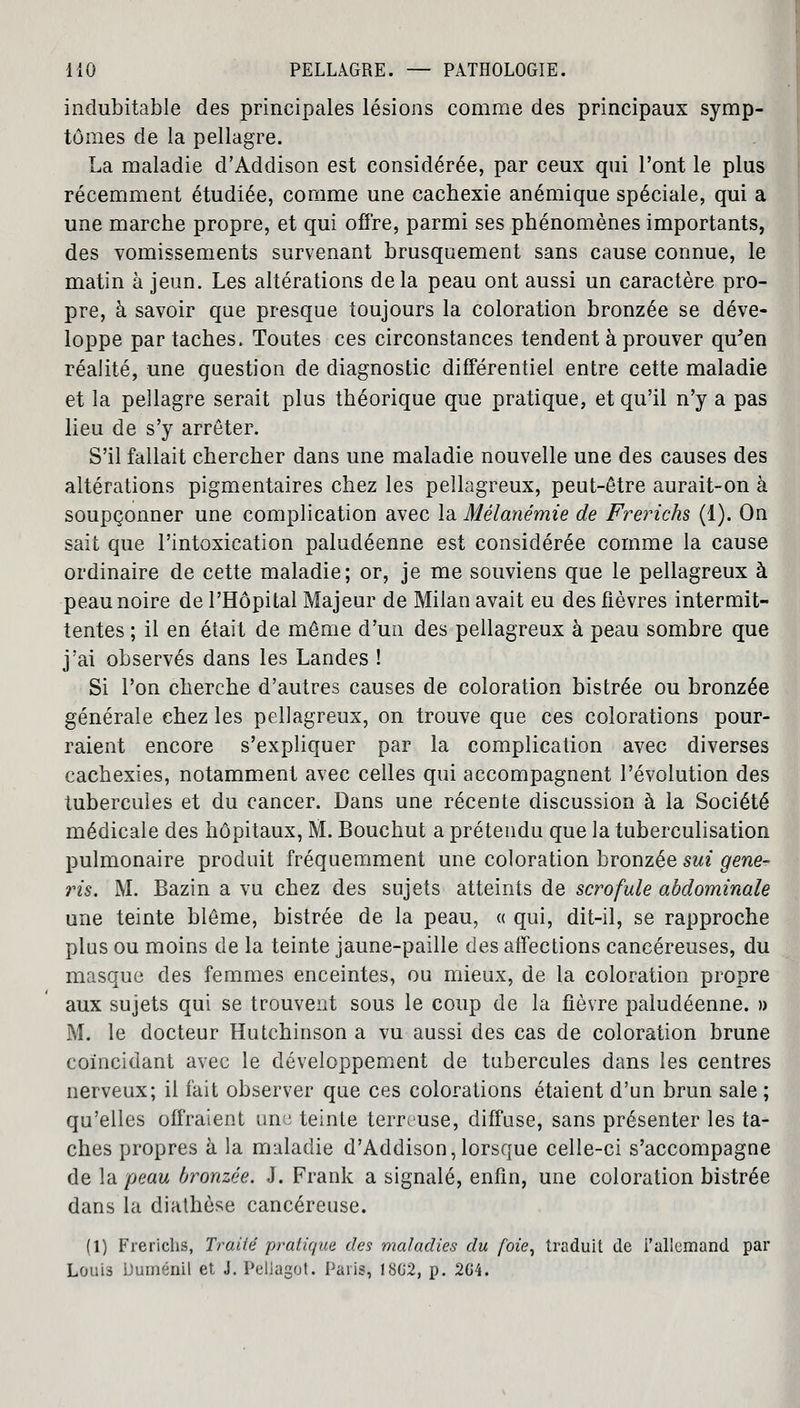 indubitable des principales lésions comme des principaux symp- tômes de la pellagre. La maladie d'Addison est considérée, par ceux qui l'ont le plus récemment étudiée, comme une cachexie anémique spéciale, qui a une marche propre, et qui offre, parmi ses phénomènes importants, des vomissements survenant brusquement sans cause connue, le matin à jeun. Les altérations delà peau ont aussi un caractère pro- pre, à savoir que presque toujours la coloration bronzée se déve- loppe par taches. Toutes ces circonstances tendent à prouver qu'en réalité, une question de diagnostic différentiel entre cette maladie et la pellagre serait plus théorique que pratique, et qu'il n'y a pas lieu de s'y arrêter. S'il fallait chercher dans une maladie nouvelle une des causes des altérations pigmentaires chez les peîlagreux, peut-être aurait-on à soupçonner une complication avec la Mélanémie de Frerichs (1). On sait que l'intoxication paludéenne est considérée comme la cause ordinaire de cette maladie; or, je me souviens que le peîlagreux à peau noire de l'Hôpital Majeur de Milan avait eu des fièvres intermit- tentes ; il en était de même d'un des peîlagreux à peau sombre que j'ai observés dans les Landes ! Si l'on cherche d'autres causes de coloration bistrée ou bronzée générale chez les peîlagreux, on trouve que ces colorations pour- raient encore s'expliquer par la complication avec diverses cachexies, notamment avec celles qui accompagnent l'évolution des tubercules et du cancer. Dans une récente discussion à la Société médicale des hôpitaux, M. Bouchut a prétendu que la tuberculisation pulmonaire produit fréquemment une coloration bronzée sut gene- ris. M. Bazin a vu chez des sujets atteints de scrofule abdominale une teinte blême, bistrée de la peau, « qui, dit-il, se rapproche plus ou moins de la teinte jaune-paille des affections cancéreuses, du masque des femmes enceintes, ou mieux, de la coloration propre aux sujets qui se trouvent sous le coup de la fièvre paludéenne. » M. le docteur Hutchinson a vu aussi des cas de coloration brune coïncidant avec le développement de tubercules dans les centres nerveux; il fait observer que ces colorations étaient d'un brun sale ; qu'elles offraient une teinte terreuse, diffuse, sans présenter les ta- ches propres à la maladie d'Addison,lorsque celle-ci s'accompagne de la peau bronzée. J. Frank a signalé, enfin, une coloration bistrée dans la diathôse cancéreuse. (1) Frerichs, Traité pratique des maladies du foie, traduit de l'allemand par Loui3 Duménil et J. Peliagot. Paris, 18G2, p. 2G4.