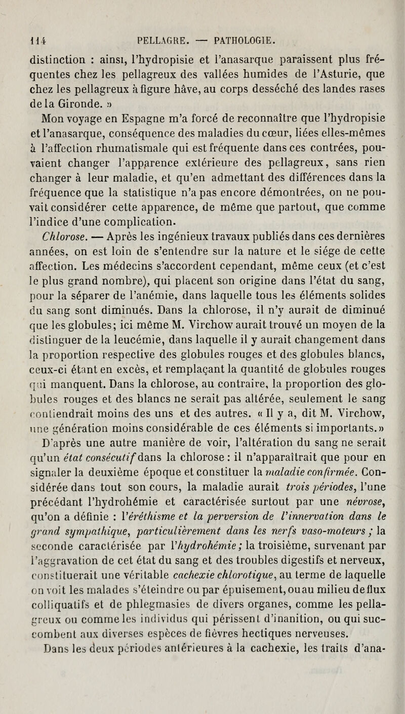 distinction : ainsi, l'hydropisie et i'anasarque paraissent plus fré- quentes chez les pellagreux des vallées humides de l'Asturie, que chez les pellagreux à figure hâve, au corps desséché des landes rases delà Gironde. ;> Mon voyage en Espagne m'a forcé de reconnaître que l'hydropisie et I'anasarque, conséquence des maladies du cœur, liées elles-mêmes à l'affection rhumatismale qui est fréquente dans ces contrées, pou- vaient changer l'apparence extérieure des pellagreux, sans rien changer à leur maladie, et qu'en admettant des différences dans la fréquence que la statistique n'a pas encore démontrées, on ne pou- vait considérer cette apparence, de même que partout, que comme l'indice d'une complication. Chlorose. — Après les ingénieux travaux publiés dans ces dernières années, on est loin de s'entendre sur la nature et le siège de cette affection. Les médecins s'accordent cependant, même ceux (et c'est le plus grand nombre), qui placent son origine dans l'état du sang, pour la séparer de l'anémie, dans laquelle tous les éléments solides du sang sont diminués. Dans la chlorose, il n'y aurait de diminué que les globules; ici même M. Virchow aurait trouvé un moyen de la distinguer de la leucémie, dans laquelle il y aurait changement dans la proportion respective des globules rouges et des globules blancs, ceux-ci étant en excès, et remplaçant la quantité de globules rouges qui manquent. Dans la chlorose, au contraire, la proportion des glo- bules rouges et des blancs ne serait pas altérée, seulement le sang contiendrait moins des uns et des autres. « Il y a, dit M. Virchow, une génération moins considérable de ces éléments si importants.» D'après une autre manière de voir, l'altération du sang ne serait qu'un état consécutif dans la chlorose : il n'apparaîtrait que pour en signaler la deuxième époque et constituer la maladie confirmée. Con- sidérée dans tout son cours, la maladie aurait ti^ois périodes, l'une précédant l'hydrohémie et caractérisée surtout par une névrose, qu'on a définie : Yéréthisme et la perversion de Vinnervation dans le grand sympathique, particulièrement dans les nerfs vaso-moteurs ; la seconde caractérisée par Yhydrohémie; la troisième, survenant par l'aggravation de cet état du sang et des troubles digestifs et nerveux, constituerait une véritable cachexie chlorotique, au terme de laquelle on voit les malades s'éteindre ou par épuisement,ouau milieu deflux colliquatifs et de phlegmasies de divers organes, comme les pella- greux ou comme les individus qui périssent d'inanition, ou qui suc- combent aux diverses espèces de fièvres hectiques nerveuses. Dans les deux périodes antérieures à la cachexie, les traits d'ana-