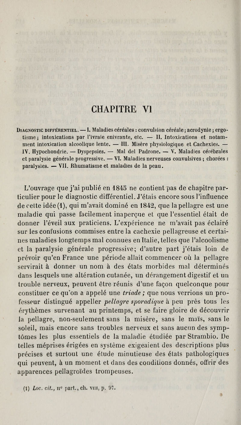 CHAPITRE VI Diagnostic différentiel. — I. Maladies céréales : convulsion céréale; acrodynie ; ergo- tisme; intoxications par l'ivraie enivrante, etc. — II. Intoxications et notam- ment intoxication alcoolique lente. — III. Misère physiologique et Cachexies. — IV. Hypochondrie. — Dyspepsies. — Mal del Padrone. — V. Maladies cérébrales et paralysie générale progressive. — VI. Maladies nerveuses convulsives ; chorées : paralysies. — VII. Rhumatisme et maladies de la peau. L'ouvrage que j'ai publié en 1845 ne contient pas de chapitre par- ticulier pour le diagnostic différentiel. J'étais encore sous l'influence de cette idée (1), qui m'avait dominé en 184-2, que la pellagre est une maladie qui passe facilement inaperçue et que l'essentiel était de donner l'éveil aux praticiens. L'expérience ne m'avait pas éclairé sur les confusions commises entre la cachexie pellagreuse et certai- nes maladies longtemps mal connues en Italie, telles que l'alcoolisme et la paralysie générale progressive; d'autre part j'étais loin de prévoir qu'en France une période allait commencer où la pellagre servirait à donner un nom à des états morbides mal déterminés dans lesquels une altération cutanée, un dérangement digestif et un trouble nerveux, peuvent être réunis d'une façon quelconque pour constituer ce qu'on a appelé une triade ; que nous verrions un pro- fesseur distingué appeller pellagre sporadique à peu près tous les érythèmes survenant au printemps, et se faire gloire de découvrir la pellagre, non-seulement sans la misère, sans le maïs, sans le soleil, mais encore sans troubles nerveux et sans aucun des symp- tômes les plus essentiels de la maladie étudiée par Strambio. De telles méprises érigées en système exigeaient des descriptions plus précises et surtout une élude minutieuse des états pathologiques qui peuvent, à un moment et dans des conditions donnés, offrir des apparences pellagroïdes trompeuses. (1) hoc. cit., nc part., ch. vm, p. 97.