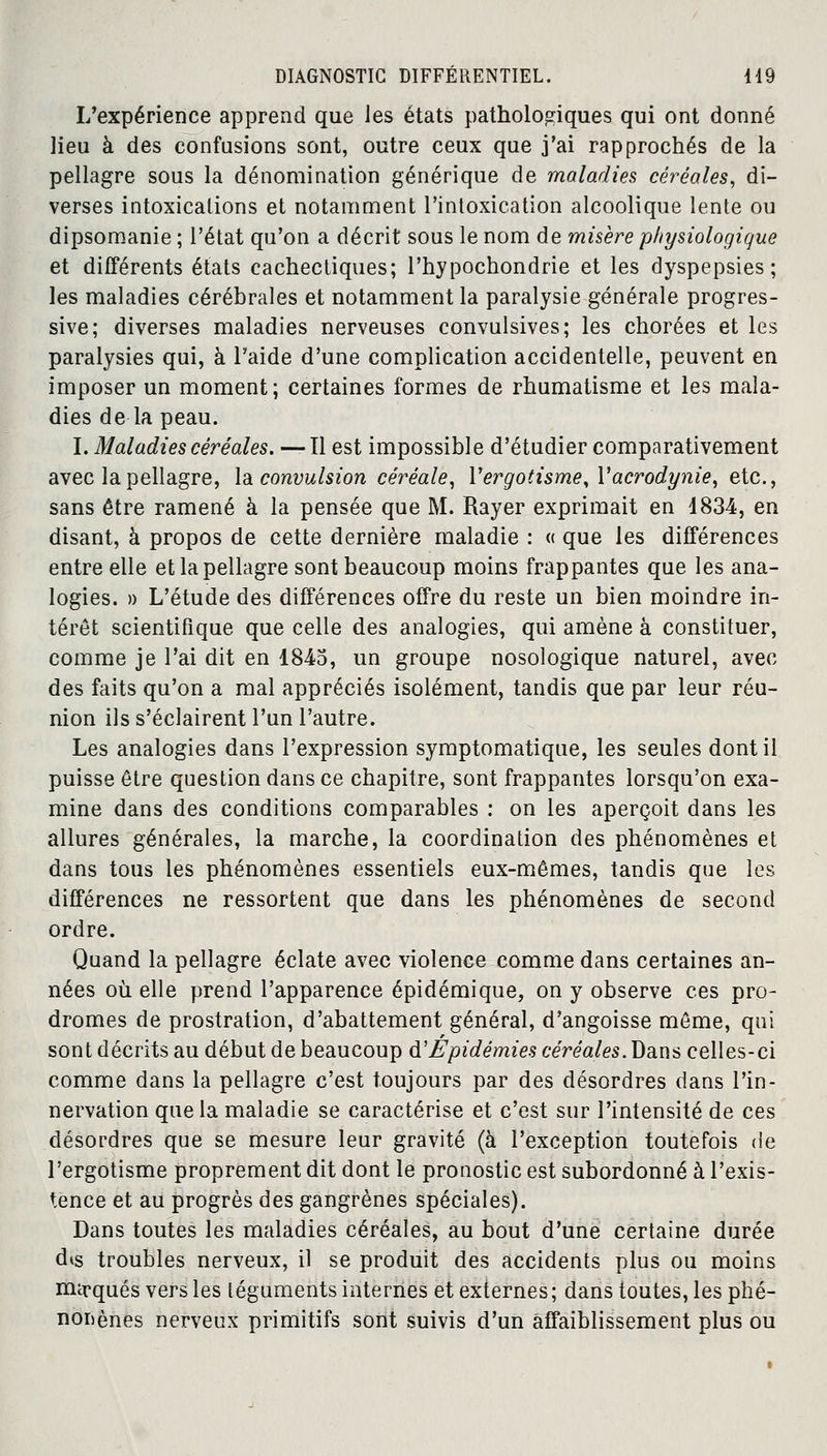 L'expérience apprend que les états pathologiques qui ont donné lieu à des confusions sont, outre ceux que j'ai rapprochés de la pellagre sous la dénomination générique de maladies céréales, di- verses intoxications et notamment l'intoxication alcoolique lente ou dipsomanie ; l'état qu'on a décrit sous le nom de misère physiologique et différents états cachectiques; l'hypochondrie et les dyspepsies; les maladies cérébrales et notamment la paralysie générale progres- sive; diverses maladies nerveuses convulsives; les chorées et les paralysies qui, à l'aide d'une complication accidentelle, peuvent en imposer un moment; certaines formes de rhumatisme et les mala- dies de la peau. I. Maladies céréales. —Il est impossible d'étudier comparativement avec la pellagre, \& convulsion céréale, Yergotisme,Yacrodynie, etc., sans être ramené à la pensée que M. Rayer exprimait en 1834, en disant, à propos de cette dernière maladie : « que les différences entre elle et la pellagre sont beaucoup moins frappantes que les ana- logies. » L'étude des différences offre du reste un bien moindre in- térêt scientifique que celle des analogies, qui amène à constituer, comme je l'ai dit en 1845, un groupe nosologique naturel, avec des faits qu'on a mal appréciés isolément, tandis que par leur réu- nion ils s'éclairent l'un l'autre. Les analogies dans l'expression symptomatique, les seules dont il puisse être question dans ce chapitre, sont frappantes lorsqu'on exa- mine dans des conditions comparables : on les aperçoit dans les allures générales, la marche, la coordination des phénomènes et dans tous les phénomènes essentiels eux-mêmes, tandis que les différences ne ressortent que dans les phénomènes de second ordre. Quand la pellagre éclate avec violence comme dans certaines an- nées où elle prend l'apparence épidémique, on y observe ces pro- dromes de prostration, d'abattement général, d'angoisse même, qui sont décrits au début de beaucoup d'Epidémies céréales. Dans celles-ci comme dans la pellagre c'est toujours par des désordres dans l'in- nervation que la maladie se caractérise et c'est sur l'intensité de ces désordres que se mesure leur gravité (à l'exception toutefois de l'ergotisme proprement dit dont le pronostic est subordonné à l'exis- tence et au progrès des gangrènes spéciales). Dans toutes les maladies céréales, au bout d'une certaine durée dis troubles nerveux, il se produit des accidents plus ou moins mirqués vers les téguments internes et externes ; dans toutes, les phé- nomènes nerveux primitifs sont suivis d'un affaiblissement plus ou