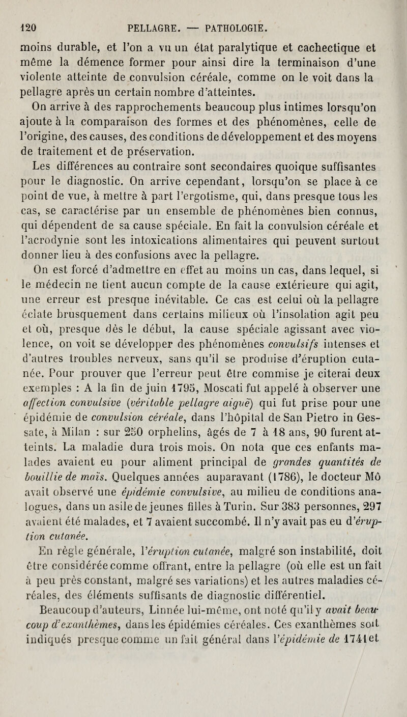 moins durable, et Ton a vu un état paralytique et cachectique et même la démence former pour ainsi dire la terminaison d'une violente atteinte de convulsion céréale, comme on le voit dans la pellagre après un certain nombre d'atteintes. On arrive à des rapprochements beaucoup plus intimes lorsqu'on ajoute à la comparaison des formes et des phénomènes, celle de l'origine, des causes, des conditions de développement et des moyens de traitement et de préservation. Les différences au contraire sont secondaires quoique suffisantes pour le diagnostic. On arrive cependant, lorsqu'on se place à ce point de vue, à mettre à part l'ergotisme, qui, dans presque tous les cas, se caractérise par un ensemble de phénomènes bien connus, qui dépendent de sa cause spéciale. En fait la convulsion céréale et l'acrodynie sont les intoxications alimentaires qui peuvent surtout donner lieu à des confusions avec la pellagre. On est forcé d'admettre en effet au moins un cas, dans lequel, si le médecin ne tient aucun compte de la cause extérieure qui agit, une erreur est presque inévitable. Ce cas est celui où la pellagre éclate brusquement dans certains milieux où l'insolation agit peu et où, presque dès le début, la cause spéciale agissant avec vio- lence, on voit se développer des phénomènes convulsifs intenses et d'autres troubles nerveux, sans qu'il se produise d'éruption cuta- née. Pour prouver que l'erreur peut être commise je citerai deux exemples : A la fin de juin 1795, Moscati fut appelé à observer une affection convulsive (véritable pellagre aiguë) qui fut prise pour une épidémie de convulsion céréale, dans l'hôpital de San Pietro in Ges- sate, à Milan : sur 250 orphelins, âgés de 7 à 18 ans, 90 furent at- teints. La maladie dura trois mois. On nota que ces enfants ma- lades avaient eu pour aliment principal de grandes quantités de bouillie de maïs. Quelques années auparavant (1786), le docteur Mo avait observé une épidémie convulsive, au milieu de conditions ana- logues, dans un asile de jeunes filles à Turin. Sur 383 personnes, 297 avaient été malades, et 7 avaient succombé. Il n'y avait pas eu d'érup- tion cutanée. En règle générale, l'éruption cutanée, malgré son instabilité, doit être considérée comme offrant, entre la pellagre (où elle est un fait à peu près constant, malgré ses variations) et les autres maladies cé- réales, des éléments suffisants de diagnostic différentiel. Beaucoup d'auteurs, Linnée lui-même, ont noté qu'il y avait beau- coup d'exanthèmes, dans les épidémies céréales. Ces exanthèmes soit indiqués presque comme un fait général dans Y épidémie de 1741 et