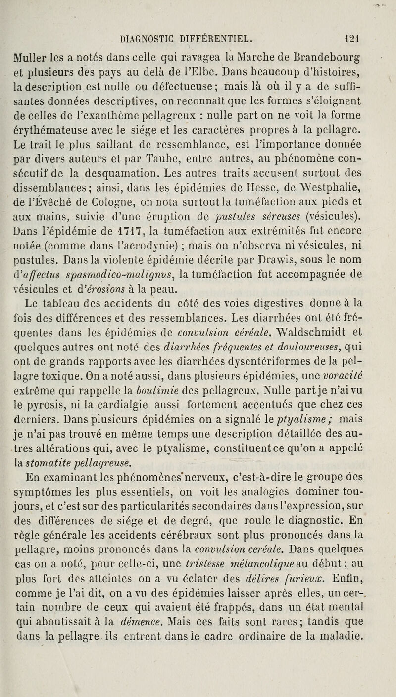 Muller les a notés dans celle qui ravagea la Marche de Brandebourg et plusieurs des pays au delà de l'Elbe. Dans beaucoup d'histoires, la description est nulle ou défectueuse; mais là où il y a de suffi- santes données descriptives, on reconnaît que les formes s'éloignent de celles de l'exanthème pellagreux : nulle part on ne voit la forme érythémateuse avec le siège et les caractères propres à la pellagre. Le trait le plus saillant de ressemblance, est l'importance donnée par divers auteurs et par Taube, entre autres, au phénomène con- sécutif de la desquamation. Les autres traits accusent surtout des dissemblances; ainsi, dans les épidémies de Hesse, de Westphalie, de FÉvêché de Cologne, on nota surtout la tuméfaction aux pieds et aux mains, suivie d'une éruption de pustules séreuses (vésicules). Dans l'épidémie de 1717, la tuméfaction aux extrémités fut encore notée (comme dans l'acrodvnie) ; mais on n'observa ni vésicules, ni pustules. Dans la violente épidémie décrite par Drawis, sous le nom d'affectus spasmodico-malignus, la tuméfaction fut accompagnée de vésicules et d'érosions à la peau. Le tableau des accidents du côté des voies digestives donne à la fois des différences et des ressemblances. Les diarrhées ont été fré- quentes dans les épidémies de convulsion céréale. Waldschmidt et quelques autres ont noté des diarrhées fréquentes et douloureuses, qui ont de grands rapports avec les diarrhées dysentériformes de la pel- lagre toxique. On a noté aussi, dans plusieurs épidémies, une voracité extrême qui rappelle la boulimie des pellagreux. Nulle part je n'ai vu le pyrosis, ni la cardialgie aussi fortement accentués que chez ces derniers. Dans plusieurs épidémies on a signalé le ptyalisme ; mais je n'ai pas trouvé en même temps une description détaillée des au- tres altérations qui, avec le ptyalisme, constituent ce qu'on a appelé la stomatite pellagreuse. En examinant les phénomènes nerveux, c'est-à-dire le groupe des symptômes les plus essentiels, on voit les analogies dominer tou- jours, et c'est sur des particularités secondaires dans l'expression, sur des différences de siège et de degré, que roule le diagnostic. En règle générale les accidents cérébraux sont plus prononcés dans la pellagre, moins prononcés dans la convulsion céréale. Dans quelques cas on a noté, pour celle-ci, une tristesse mélancolique au début; au plus fort des atteintes on a vu éclater des délires furieux. Enfin, comme je l'ai dit, on a vu des épidémies laisser après elles, uncer-, tain nombre de ceux qui avaient été frappés, dans un état mental qui aboutissait à la démence. Mais ces faits sont rares ; tandis que dans la pellagre ils entrent clans le cadre ordinaire de la maladie.