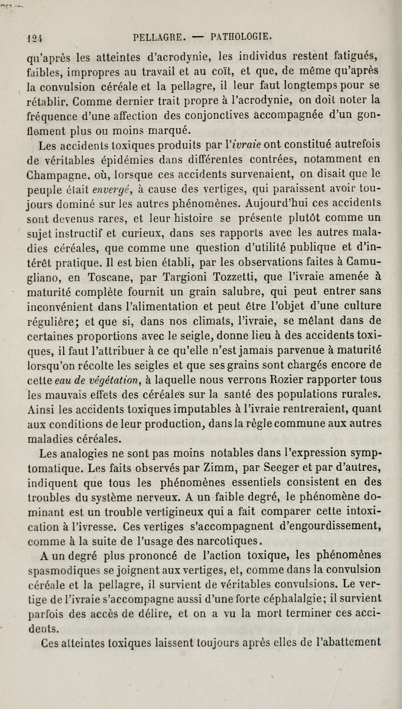 qu'après les atteintes d'acrodynie, les individus restent fatigués, faibles, impropres au travail et au coït, et que, de même qu'après la convulsion céréale et la pellagre, il leur faut longtemps pour se rétablir. Comme dernier trait propre à l'acrodynie, on doit noter la fréquence d'une affection des conjonctives accompagnée d'un gon- flement plus ou moins marqué. Les accidents toxiques produits par Yivraie ont constitué autrefois de véritables épidémies dans différentes contrées, notamment en Champagne, où, lorsque ces accidents survenaient, on disait que le peuple était envergé, à cause des vertiges, qui paraissent avoir tou- jours dominé sur les autres phénomènes. Aujourd'hui ces accidents sont devenus rares, et leur histoire se présente plutôt comme un sujet instructif et curieux, dans ses rapports avec les autres mala- dies céréales, que comme une question d'utilité publique et d'in- térêt pratique. Il est bien établi, par les observations faites à Camu- gliano, en Toscane, par Targioni Tozzetti, que l'ivraie amenée à maturité complète fournit un grain salubre, qui peut entrer sans inconvénient dans l'alimentation et peut être l'objet d'une culture régulière; et que si, dans nos climats, l'ivraie, se mêlant dans de certaines proportions avec le seigle, donne lieu à des accidents toxi- ques, il faut l'attribuer à ce qu'elle n'est jamais parvenue à maturité lorsqu'on récolte les seigles et que ses grains sont chargés encore de cette eau de végétation, à laquelle nous verrons Rozier rapporter tous les mauvais effets des céréales sur la santé des populations rurales. Ainsi les accidents toxiques imputables à l'ivraie rentreraient, quant aux conditions de leur production, dans la règle commune aux autres maladies céréales. Les analogies ne sont pas moins notables dans l'expression symp- tomatique. Les faits observés par Zimm, par Seeger et par d'autres, indiquent que tous les phénomènes essentiels consistent en des troubles du système nerveux. A un faible degré, le phénomène do- minant est un trouble vertigineux qui a fait comparer cette intoxi- cation à l'ivresse. Ces vertiges s'accompagnent d'engourdissement, comme à la suite de l'usage des narcotiques. A un degré plus prononcé de l'action toxique, les phénomènes spasmodiques se joignent aux vertiges, et, comme dans la convulsion céréale et la pellagre, il survient de véritables convulsions. Le ver- tige de Tivraie s'accompagne aussi d'une forte céphalalgie ; il survient parfois des accès de délire, et on a vu la mort terminer ces acci- dents. Ces atteintes toxiques laissent toujours après elles de l'abattement