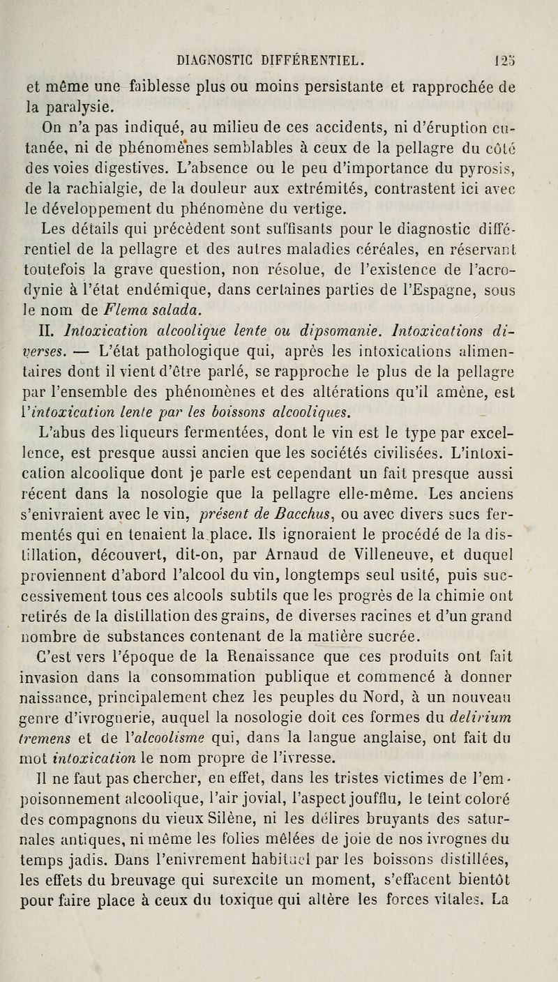 et même une faiblesse plus ou moins persistante et rapprochée de la paralysie. On n'a pas indiqué, au milieu de ces accidents, ni d'éruption cu- tanée, ni de phénomènes semblables à ceux de la pellagre du côté des voies digestives. L'absence ou le peu d'importance du pyrosis, de la rachialgie, de la douleur aux extrémités, contrastent ici avec le développement du phénomène du vertige. Les détails qui précèdent sont suffisants pour le diagnostic diffé- rentiel de la pellagre et des autres maladies céréales, en réservant toutefois la grave question, non résolue, de l'existence de l'acro- dynie à l'état endémique, dans certaines parties de l'Espagne, sous le nom de Flema salada. IL Intoxication alcoolique lente ou dipsomanie. Intoxications di- verses. — L'état pathologique qui, après les intoxications alimen- taires dont il vient d'être parlé, se rapproche le plus de la pellagre par l'ensemble des phénomènes et des altérations qu'il amène, est Vintoxication lente par les boissons alcooliques. L'abus des liqueurs fermentées, dont le vin est le type par excel- lence, est presque aussi ancien que les sociétés civilisées. L'intoxi- cation alcoolique dont je parle est cependant un fait presque aussi récent dans la nosologie que la pellagre elle-même. Les anciens s'enivraient avec le vin, présent de Bacchus, ou avec divers sues fer- mentes qui en tenaient la.place. Ils ignoraient le procédé de la dis- tillation, découvert, dit-on, par Arnaud de Villeneuve, et duquel proviennent d'abord l'alcool du vin, longtemps seul usité, puis suc- cessivement tous ces alcools subtils que les progrès de la chimie ont retirés de la distillation des grains, de diverses racines et d'un grand nombre de substances contenant de la matière sucrée. C'est vers l'époque de la Renaissance que ces produits ont fait invasion dans la consommation publique et commencé à donner naissance, principalement chez les peuples du Nord, à un nouveau genre d'ivrognerie, auquel la nosologie doit ces formes du delirium t?*emens et de l'alcoolisme qui, dans la langue anglaise, ont fait du mot intoxication le nom propre de l'ivresse. 11 ne faut pas chercher, en effet, dans les tristes victimes de l'em- poisonnement alcoolique, l'air jovial, l'aspect joufflu, le teint coloré des compagnons du vieux Silène, ni les délires bruyants des satur- nales antiques, ni même les folies mêlées de joie de nos ivrognes du temps jadis. Dans l'enivrement habituel par les boissons distillées, les effets du breuvage qui surexcite un moment, s'effacent bientôt pour faire place à ceux du toxique qui altère les forces vitales. La