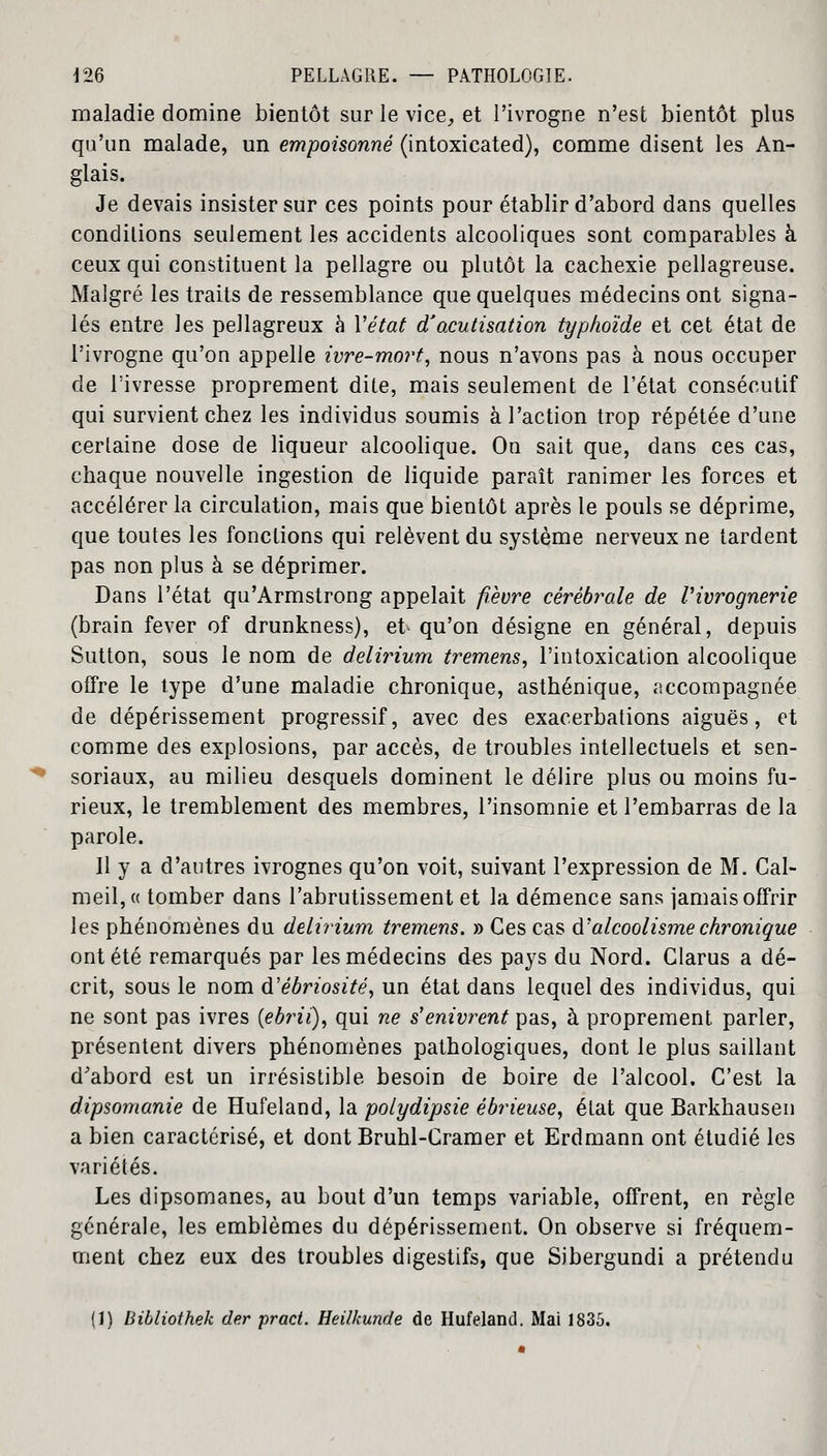 maladie domine bientôt sur le vice, et l'ivrogne n'est bientôt plus qu'un malade, un empoisonné (intoxicated), comme disent les An- glais. Je devais insister sur ces points pour établir d'abord dans quelles conditions seulement les accidents alcooliques sont comparables à ceux qui constituent la pellagre ou plutôt la cachexie pellagreuse. Malgré les traits de ressemblance que quelques médecins ont signa- lés entre les pellagreux à Y état d'acutisation typhoïde et cet état de l'ivrogne qu'on appelle ivre-mort, nous n'avons pas à nous occuper de l'ivresse proprement dite, mais seulement de l'état consécutif qui survient chez les individus soumis à l'action trop répétée d'une certaine dose de liqueur alcoolique. On sait que, dans ces cas, chaque nouvelle ingestion de liquide paraît ranimer les forces et accélérer la circulation, mais que bientôt après le pouls se déprime, que toutes les fonctions qui relèvent du système nerveux ne tardent pas non plus à se déprimer. Dans l'état qu'Armstrong appelait fièvre cérébrale de Vivrognerie (brain fever of drunkness), et qu'on désigne en général, depuis Sutton, sous le nom de delirium tremens, l'intoxication alcoolique offre le type d'une maladie chronique, asthénique, accompagnée de dépérissement progressif, avec des exacerbations aiguës, et comme des explosions, par accès, de troubles intellectuels et sen- soriaux, au milieu desquels dominent le délire plus ou moins fu- rieux, le tremblement des membres, l'insomnie et l'embarras de la parole. H y a d'autres ivrognes qu'on voit, suivant l'expression de M. Cal- meil,« tomber dans l'abrutissement et la démence sans jamais offrir les phénomènes du delirium tremens. » Ces cas d'alcoolisme chronique ont été remarqués par les médecins des pays du Nord. Clarus a dé- crit, sous le nom d'ébriosité, un état dans lequel des individus, qui ne sont pas ivres (ebrii), qui ne s'enivrent pas, à proprement parler, présentent divers phénomènes pathologiques, dont le plus saillant d'abord est un irrésistible besoin de boire de l'alcool. C'est la dipsomanie de Hufeland, la polydipsie ébrieuse, état que Barkhausen a bien caractérisé, et dont Bruhl-Cramer et Erdmann ont étudié les variétés. Les dipsomanes, au bout d'un temps variable, offrent, en règle générale, les emblèmes du dépérissement. On observe si fréquem- ment chez eux des troubles digestifs, que Sibergundi a prétendu (1) Bibliothek der praci. Heilhunde de Hufeland. Mai 1835.