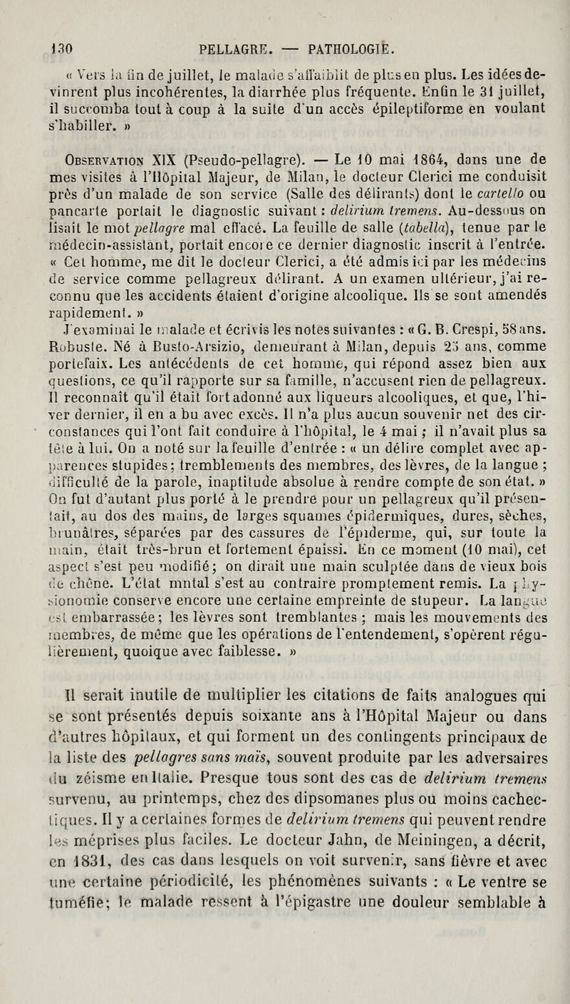 o Vers la iîn de juillet, le malade s'affaiblit de plus en plus. Les idées de- vinrent plus incohérentes, la diarrhée plus fréquente. Knûn le 31 juillet, il succomba tout à coup à la suite dun accès épileptiforme en voulant s'habiller. » Observation XIX (Pseudo-pellagre). — Le 10 mai 1864, dans une de mes visites à l'Hôpital Majeur, de Milan, le docteur Clerici me conduisit près d'un malade de son service (Salle des délirant*) dont le carlello ou pancarte portait le diagnostic suivant : delirium tremens. Au-dessous on lisait le mot pellagre mal effacé. La feuille de salle (tabella), tenue par le médecin-assistant, portait encore ce dernier diagnostic inscrit à l'entrée. « Cet homme, me dit le docteur Clerici, a été admis ici par les médecins de service comme pellagreux délirant. A un examen ultérieur, j'ai re- connu que les accidents étaient d'origine alcoolique. Ils se sont amendés rapidement. » J'examinai le malade et écrivis les notes suivantes : « G. B. Crespi, 58 ans. Robusle. Né à Busto-Arsizio, demeurant à Milan, depuis 23 ans, comme portefaix. Les antécédents de cet homme, qui répond assez bien aux questions, ce qu'il rapporte sur sa famille, n'accusent rien de pellagreux. Il reconnaît qu'il était fort adonné aux liqueurs alcooliques, et que, l'hi- ver dernier, il en a bu avec excès. Il n'a plus aucun souvenir net des cir- constances qui l'ont fait conduire à l'hôpital, le 4 mai ,• il n'avait plus sa ièle à lui. On a noté sur la feuille d'entrée : « un délire complet avec ap- parences stupides; tremblements des membres, des lèvres, de la langue ; difficulté de la parole, inaptitude absolue à rendre compte de son état. » On fut d'autant plus porté à le prendre pour un pellagreux qu'il présen- tait, au dos des mains, de larges squames épidermiques, dures, sèches, brunâtres, séparées par des cassures de l'épidémie, qui, sur toute la main, était très-brun et fortement épaissi. En ce moment (10 mai), cet aspect s'est peu modifié; on dirait une main sculptée dans de vieux bois de chêne. L'état mutai s'est au contraire promplement remis. La r Ly- sionomie conserve encore une certaine empreinte de stupeur. La langue est embarrassée; les lèvres sont tremblantes ; mais les mouvements des membres, de même que les opérations de l'entendement, s'opèrent régu- lièrement, quoique avec faiblesse. » Il serait inutile de multiplier les citations de faits analogues qui se sont présentés depuis soixante ans à l'Hôpital Majeur ou dans d'autres hôpitaux, et qui forment un des contingents principaux de la liste des pellagres sans maïs, souvent produite par les adversaires du zéisme en Italie. Presque tous sont des cas de delirium tremens survenu, au printemps, chez des dipsomanes plus ou moins cachec- tiques. Il y a certaines formes de delirium tremens qui peuvent rendre les méprises plus faciles. Le docteur Jahn, de Meiningen, a décrit, en 1831, des cas dans lesquels on voit survenir, sans fièvre et avec une certaine périodicité, les phénomènes suivants : « Le ventre se tuméfie; le malade ressent à l'épigastre une douleur semblable à