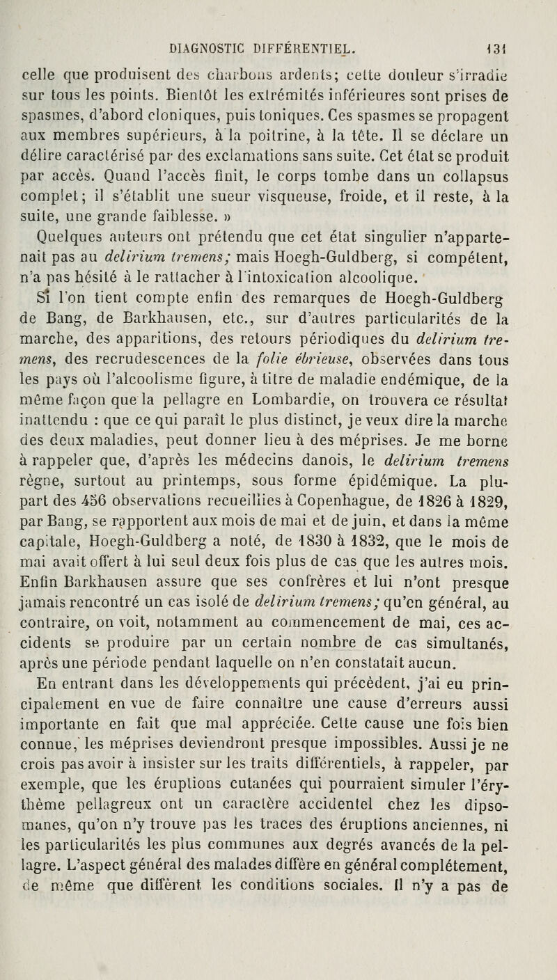 celle que produisent des charbons ardents; cette douleur s!irradie sur tous les points. Bientôt les extrémités inférieures sont prises de spasmes, d'abord cloniques, puis toniques. Ces spasmes se propagent aux membres supérieurs, à la poitrine, à la tête. Il se déclare un délire caractérisé par des exclamations sans suite. Cet état se produit par accès. Quand l'accès finit, le corps tombe dans un collapsus complet; il s'établit une sueur visqueuse, froide, et il reste, à la suite, une grande faiblesse. » Quelques auteurs ont prétendu que cet état singulier n'apparte- nait pas au delirium tremens; mais Hoegh-Guldberg, si compétent, n'a pas hésité à le rattacher à l'intoxication alcoolique. S* l'on tient compte enfin des remarques de Hoegh-Guldberg de Bang, de Barkhausen, etc., sur d'autres particularités de la marche, des apparitions, des retours périodiques du delirium tre- mens, des recrudescences de la folie éôrieuse, observées dans tous les pays où. l'alcoolisme figure, à titre de maladie endémique, de la même façon que la pellagre en Lombardie, on trouvera ce résultat inattendu : que ce qui paraît le plus distinct, je veux dire la marche des deux maladies, peut donner lieu à des méprises. Je me borne à rappeler que, d'après les médecins danois, le delirium tremens règne, surtout au printemps, sous forme épidémique. La plu- part des 4-56 observations recueillies à Copenhague, de 1826 à 1829, par Bang, se rapportent aux mois de mai et de juin, et dans la même capitale, Hoegh-Guldberg a noté, de 1830 à 1832, que le mois de mai avait offert à lui seul deux fois plus de cas que les autres mois. Enfin Barkhausen assure que ses confrères et lui n'ont presque jamais rencontré un cas isolé de delirium tremens; qu'en général, au contraire, on voit, notamment au commencement de mai, ces ac- cidents se produire par un certain nombre de cas simultanés, après une période pendant laquelle on n'en constatait aucun. En entrant dans les développements qui précèdent, j'ai eu prin- cipalement en vue de faire connaître une cause d'erreurs aussi importante en fait que mal appréciée. Celte cause une fois bien connue, les méprises deviendront presque impossibles. Aussi je ne crois pas avoir à insister sur les traits différentiels, à rappeler, par exemple, que les éruptions cutanées qui pourraient simuler l'éry- thème pellagreux ont un caractère accidentel chez les dipso- manes, qu'on n'y trouve pas les traces des éruptions anciennes, ni les particularités les plus communes aux degrés avancés de la pel- lagre. L'aspect général des malades diffère en général complètement, de même que diffèrent les conditions sociales. Il n'y a pas de