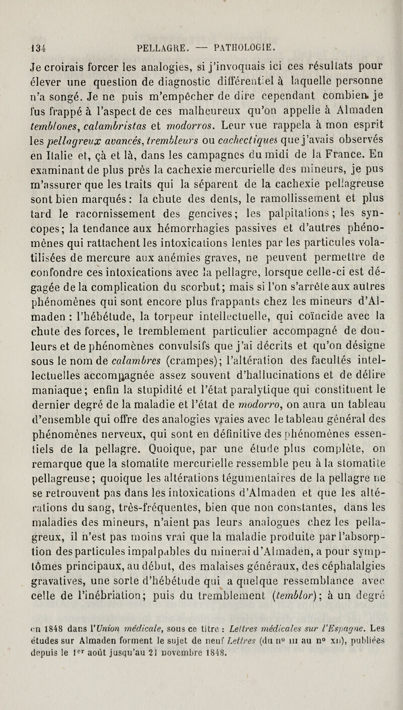 Je croirais forcer les analogies, si j'invoquais ici ces résultats pour élever une question de diagnostic différentiel à laquelle personne n'a songé. Je ne puis m'empêcher de dire cependant combien, je fus frappé à l'aspect de ces malheureux qu'on appelle à Almaden tembtones, calambristas et modorros. Leur vue rappela à mon esprit lés pellaaveux avancés, trembleur s ou cachectiques que j'avais observés en Italie et, çà et là, dans les campagnes du midi de la France. En examinant de plus près la cachexie mercurielle des mineurs, je pus m'assurer que les traits qui la séparent de la cachexie pellagreuse sont bien marqués : la chute des dents, le ramollissement et plus tard le racornissement des gencives; les palpitalions ; les syn- copes; la tendance aux hémorrhagies passives et d'autres phéno- mènes qui rattachent les intoxications lentes par les particules vola- tilisées de mercure aux anémies graves, ne peuvent permettre de confondre ces intoxications avec la pellagre, lorsque celle-ci est dé- gagée de la complication du scorbut; mais si l'on s'arrête aux autres phénomènes qui sont encore plus frappants chez les mineurs d'Al- maden : l'hébétude, la torpeur intellectuelle, qui coïncide avec la chute des forces, le tremblement particulier accompagné de dou- leurs et de phénomènes convulsifs que j'ai décrits et qu'on désigne sous le nom de calambrcs (crampes); l'altération des facultés intel- lectuelles accompagnée assez souvent d'hallucinations et de délire maniaque ; enfin la stupidité et l'état paralytique qui constituent le dernier degré de la maladie et l'état de modorro, on aura un tableau d'ensemble qui offre des analogies vraies avec le tableau général des phénomènes nerveux, qui sont en définitive des phénomènes essen- tiels de la pellagre. Quoique, par une étude plus complète, on remarque que la stomatite mercurielle ressemble peu à la stomatite pellagreuse; quoique les altérations tégumentaires de la pellagre ne se retrouvent pas dans les intoxications d'Almaden et que les alté- rations du sang, très-fréquentes, bien que non constantes, clans les maladies des mineurs, n'aient pas leurs analogues chez les pella- greux, il n'est pas moins vrai que la maladie produite par l'absorp- tion des particules impalpables du minerai d'Almaden, a pour symp- tômes principaux, au début, des malaises généraux, des céphalalgies gravatives, une sorte d'hébétude qui a quelque ressemblance avec celle de l'inébriation; puis du tremblement (temblor); à un degré en 1848 dans Y Union médicale, sous ce titre : Lettres médicales sur l'Espagne. Les études sur Almaden forment Je sujet de neuf Lettres (du n° m au n° xn), publiées depuis le 1er août jusqu'au 21 novembre 1848.