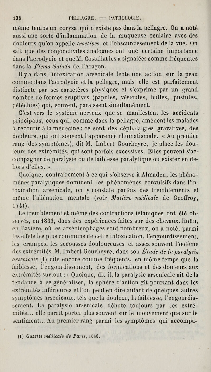 même temps un coryza qui n'existe pas dans la pellagre. On a noté aussi une sorte d'inflammation de la muqueuse oculaire avec des douleurs qu'on appelle tractives et l'obscurcissement de la vue. On sait que des conjonctivites analogues ont une certaine importance dans l'acrodynie et que M. Costallatles a signalées comme fréquentes dans la Flema Salada de l'Aragon. Il y a dans l'intoxication arsenicale lente une action sur la peau comme dans l'acrodynie et la pellagre, mais elle est parfaitement distincte par ses caractères physiques et s'exprime par un grand nombre de formes éruptives (papules, vésicules, bulles, pustules, pétéchies) qui, souvent, paraissent simultanément. C'est vers le système nerveux que se manifestent les accidents principaux, ceux qui, comme dans la pellagre, amènent les malades à recourir à la médecine : ce sont des céphalalgies gravatives, des douleurs, qui ont souvent l'apparence rhumatismale. « Au premier rang (des symptômes), dit M. Imbert Gourbeyre, je place les dou- leurs des extrémités, qui sont parfois excessives. Elles peuvent s'ac- compagner de paralysie ou de faiblesse paralytique ou exister en de- hors d'elles. » Quoique, contrairement à ce qui s'observe à Aîmaden, les phéno- mènes paralytiques dominent les phénomènes convulsifs dans l'in- toxication arsenicale, on y constate parfois des tremblements et môme l'aliénation mentale (voir Matière médicale de Geoffroy, 174!). Le tremblement et même des contractions tétaniques ont été ob- servés, en 1835, dans des expériences faites sur des chevaux. Enfin, en Bavière, où les arsénicophages sont nombreux, on a noté, parmi les effets les plus communs de cette intoxication, l'engourdissement, les crampes, les secousses douloureuses et assez souvent l'œdème des extrémités. M. Imbert Gourbeyre, dans son Etude de la paralysie arsenicale (1) cite encore comme fréquents, en même temps que la faiblesse, l'engourdissement, des formications et des douleurs aux extrémités surtout : « Quoique, dit-il, la paralysie arsenicale ait de la tendance à se généraliser, la sphère d'action gît pourtant dans les extrémités inférieures et l'on peut en dire autant de quelques autres symptômes arsenicaux, tels que la douleur, la faiblesse, l'engourdis- sement. La paralysie arsenicale débute toujours par les extré- mités... elle paraît porter plus souvent sur le mouvement que sur le sentiment... Au premier rang parmi les symptômes qui accompa-