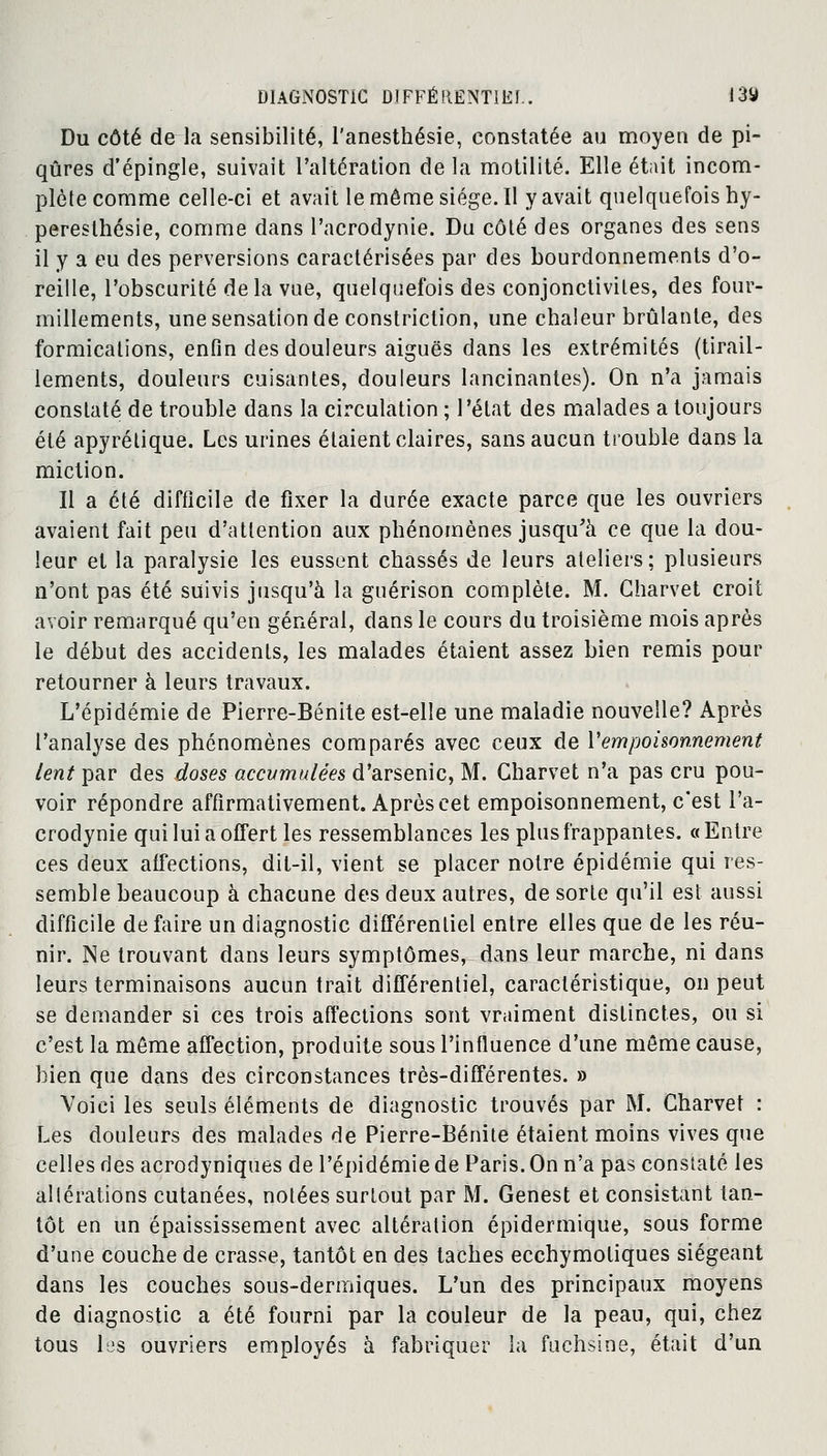 Du côté de la sensibilité, l'anesthésie, constatée au moyen de pi- qûres d'épingle, suivait l'altération de la motilité. Elle était incom- plète comme celle-ci et avait le même siège. Il y avait quelquefois hy- peresthésie, comme dans Pacrodynie. Du côté des organes des sens il y a eu des perversions caractérisées par des bourdonnements d'o- reille, l'obscurité delà vue, quelquefois des conjonctivites, des four- millements, une sensation de constriction, une chaleur brûlante, des formications, enfin des douleurs aiguës dans les extrémités (tirail- lements, douleurs cuisantes, douleurs lancinantes). On n'a jamais constaté de trouble dans la circulation ; l'état des malades a toujours été apyrétique. Les urines étaient claires, sans aucun trouble dans la miction. Il a été difficile de fixer la durée exacte parce que les ouvriers avaient fait peu d'attention aux phénomènes jusqu'à ce que la dou- leur et la paralysie les eussent chassés de leurs ateliers; plusieurs n'ont pas été suivis jusqu'à la guérison complète. M. Charvet croit avoir remarqué qu'en général, dans le cours du troisième mois après le début des accidents, les malades étaient assez bien remis pour retourner à leurs travaux. L'épidémie de Pierre-Bénite est-elle une maladie nouvelle? Après t'analyse des phénomènes comparés avec ceux de Vempoisonnement lent par des doses accumulées d'arsenic, M. Charvet n'a pas cru pou- voir répondre affirmativement. Après cet empoisonnement, c'est Pa- crodynie qui lui a offert les ressemblances les plus frappantes. «Entre ces deux affections, dit-il, vient se placer notre épidémie qui res- semble beaucoup à chacune des deux autres, de sorte qu'il est aussi difficile défaire un diagnostic différentiel entre elles que de les réu- nir. Ne trouvant dans leurs symptômes, dans leur marche, ni dans leurs terminaisons aucun trait différentiel, caractéristique, on peut se demander si ces trois affections sont vraiment distinctes, ou si c'est la même affection, produite sous l'influence d'une même cause, bien que dans des circonstances très-différentes. » Voici les seuls éléments de diagnostic trouvés par M. Charvet : Les douleurs des malades de Pierre-Bénite étaient moins vives que celles des acrodyniques de l'épidémie de Paris. On n'a pas constaté les altérations cutanées, notées surtout par M. Genest et consistant tan- tôt en un épaississement avec altération épidermique, sous forme d'une couche de crasse, tantôt en des taches ecchymotiques siégeant dans les couches sous-dermiques. L'un des principaux moyens de diagnostic a été fourni par la couleur de la peau, qui, chez tous les ouvriers employés à fabriquer la fuchsine, était d'un