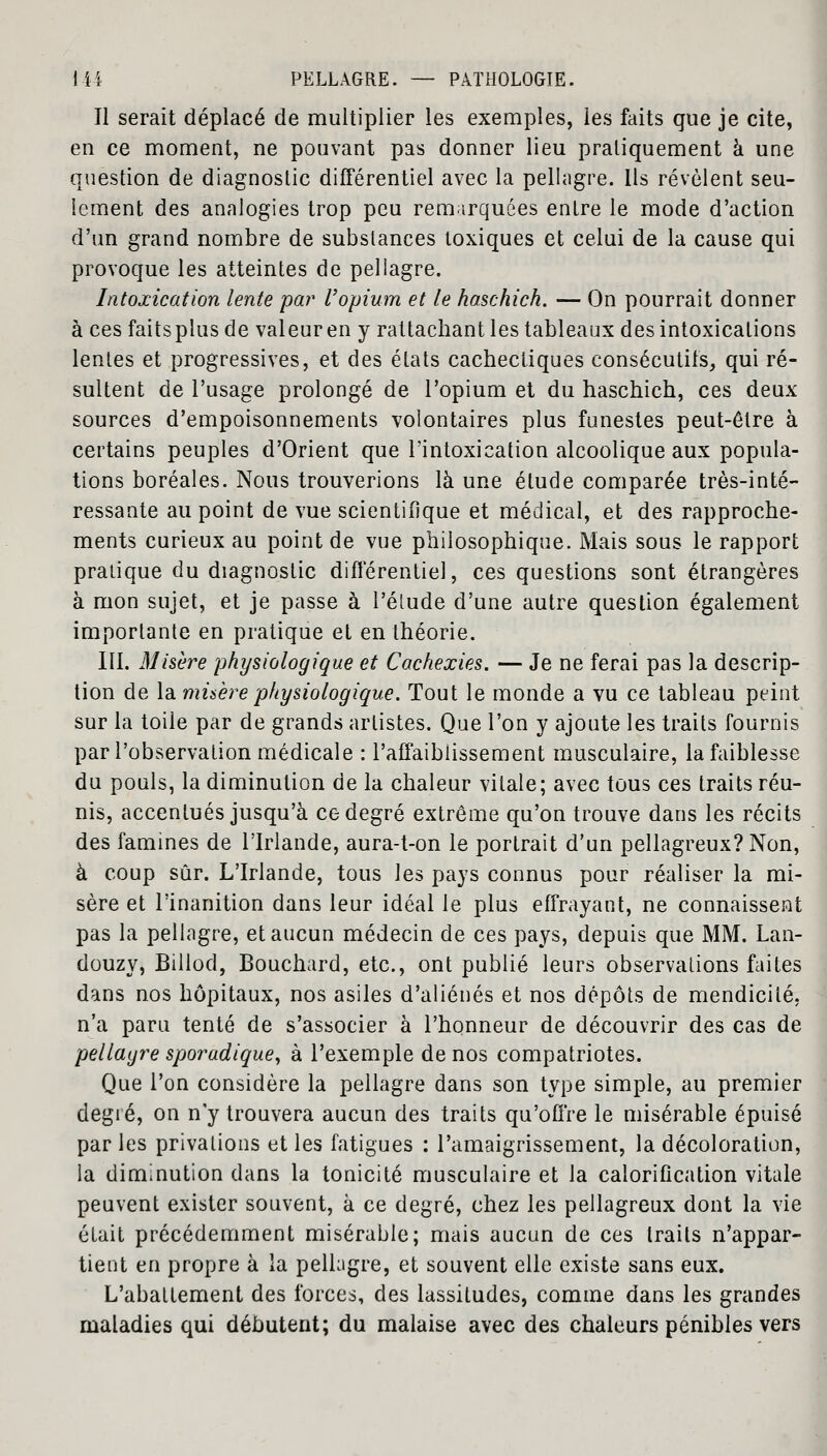 Il serait déplacé de multiplier les exemples, les faits que je cite, en ce moment, ne pouvant pas donner lieu pratiquement à une question de diagnostic différentiel avec la pellagre. Ils révèlent seu- lement des analogies trop peu remarquées entre le mode d'action d'un grand nombre de substances toxiques et celui de la cause qui provoque les atteintes de pellagre. Intoxication lente par l'opium et le haschich. — On pourrait donner à cesfaitsplusde valeur en y rattachant les tableaux des intoxications lentes et progressives, et des états cachectiques consécutifs, qui ré- sultent de l'usage prolongé de l'opium et du haschich, ces deux sources d'empoisonnements volontaires plus funestes peut-être à certains peuples d'Orient que l'intoxication alcoolique aux popula- tions boréales. Nous trouverions là une élude comparée très-inté- ressante au point de vue scientifique et médical, et des rapproche- ments curieux au point de vue philosophique. Mais sous le rapport pratique du diagnostic différentiel, ces questions sont étrangères à mon sujet, et je passe à l'élude d'une autre question également importante en pratique et en théorie. III. Misère physiologique et Cachexies. — Je ne ferai pas la descrip- tion de la misère physiologique. Tout le monde a vu ce tableau peint sur la toile par de grands artistes. Que l'on y ajoute les traits fournis par l'observation médicale : l'affaiblissement musculaire, la faiblesse du pouls, la diminution de la chaleur vitale; avec tous ces traits réu- nis, accentués jusqu'à ce degré extrême qu'on trouve dans les récits des famines de l'Irlande, aura-t-on le portrait d'un pellagreux?Non, à coup sûr. L'Irlande, tous les pays connus pour réaliser la mi- sère et l'inanition dans leur idéal le plus effrayant, ne connaissent pas la pellagre, et aucun médecin de ces pays, depuis que MM. Lan- douzy, Billod, Bouchard, etc., ont publié leurs observations faites dans nos hôpitaux, nos asiles d'aliénés et nos dépôts de mendicité, n'a paru tenté de s'associer à l'honneur de découvrir des cas de pellagre sporadique, à l'exemple de nos compatriotes. Que l'on considère la pellagre dans son type simple, au premier degré, on n'y trouvera aucun des traits qu'offre le misérable épuisé par les privations et les fatigues : l'amaigrissement, la décoloration, la diminution clans la tonicité musculaire et la calorification vitale peuvent exister souvent, à ce degré, chez les pellagreux dont la vie était précédemment misérable; mais aucun de ces traits n'appar- tient en propre à la pellagre, et souvent elle existe sans eux. L'abattement des forces, des lassitudes, comme dans les grandes maladies qui débutent; du malaise avec des chaleurs pénibles vers