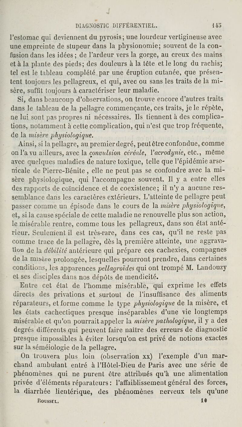 l'estomac qui deviennent du pyrosis; une lourdeur vertigineuse avec une empreinte de stupeur dans la physionomie; souvent de la con- fusion dans les idées ; de l'ardeur vers la gorge, au creux des mains et à la plante des pieds; des douleurs à la tête et le long du rachis; tel est le tableau complété par une éruption cutanée, que présen- tent toujours les pellagreux, et qui, avec ou sans les traits de la mi- sère, suffît toujours à caractériser leur maladie. Si, dans beaucoup d'observations, on trouve encore d'autres traits dans le tableau de la pellagre commençante, ces traits, je le répète, ne lui sont pas propres ni nécessaires. Ils tiennent à des complica- tions, notamment à cette complication, qui n'est que trop fréquente, de la misère physiologique. Ainsi, si la pellagre, au premier degré, peut être confondue, comme on l'a vu ailleurs, avec la convulsion céréale, Yacrodynie, etc., même avec quelques maladies de nature toxique, telle que l'épidémie arse- nicale de Pierre-Bénite, elle ne peut pas se confondre avec la mi- sère physiologique, qui l'accompagne souvent. Il y a entre elles des rapports de coïncidence et de coexistence; il n'y a aucune res- semblance dans les caractères extérieurs. L'atteinte de pellagre peut passer comme un épisode dans le cours de la misère physiologique, et, si la cause spéciale de cette maladie ne renouvelle plus son action, le misérable rentre, comme tous les pellagreux, dans son état anté- rieur. Seulement il est très-rare, dans ces cas, qu'il ne reste pas comme trace de la pellagre, dès la, première atteinte, une aggrava- tion de la débilité antérieure qui prépare ces cachexies, compagnes de la misère prolongée, lesquelles pourront prendre, dans certaines conditions, les apparences pellagroïdes qui ont trompé M. Landouzy et ses disciples dans nos dépôts de mendicité. Entre cet état de l'homme misérable, qui exprime les effets directs des privations et surtout de l'insuffisance des aliments réparateurs, et forme comme le type physiologique de la misère, et les états cachectiques presque inséparables d'une vie longtemps misérable et qu'on pourrait appeler la misère pathologique, il y a des degrés différents qui peuvent faire naître des erreurs de diagnostic presque impossibles à éviter lorsqu'on est privé de notions exactes sur la séméiologie de la pellagre. On trouvera plus loin (observation xx) l'exemple d'un mar- chand ambulant entré à l'Hôtel-Dieu de Paris avec une série de phénomènes qui ne purent être attribués qu'à une alimentation privée d'éléments réparateurs : l'affaiblissement général des forces, la diarrhée lientérique, des phénomènes nerveux tels qu'une Roussel, 1©