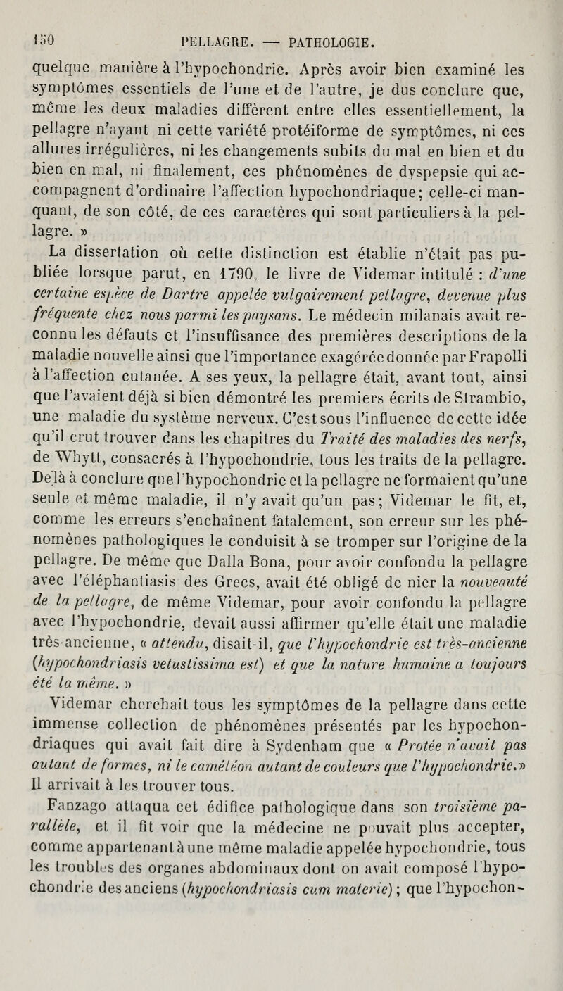 quelque manière à Phypochondrie. Après avoir bien examiné les symptômes essentiels de l'une et de l'autre, je dus conclure que, même les deux maladies diffèrent entre elles essentiellement, la pellagre n'ayant ni cette variété protéiforme de symptômes, ni ces allures irrégulières, ni les changements subits du mal en bien et du bien en mal, ni finalement, ces phénomènes de dyspepsie qui ac- compagnent d'ordinaire l'affection hypochondriaque; celle-ci man- quant, de son côté, de ces caractères qui sont particuliers à la pel- lagre. » La dissertation où cette distinction est établie n'était pas pu- bliée lorsque parut, en 1790: le livre de Videmar intitulé : d'une certaine espèce de Dartre appelée vulgairement pellagre, devenue plus fréquente chez nous parmi les paysans. Le médecin milanais avait re- connu les défauts et l'insuffisance des premières descriptions de la maladie nouvelle ainsi que l'importance exagérée donnée par Frapolli à l'affection cutanée. A ses yeux, la pellagre était, avant tout, ainsi que l'avaient déjà si bien démontré les premiers écrits de Slrambio, une maladie du système nerveux. C'est sous l'influence de cette idée qu'il crut trouver dans les chapitres du Traité des maladies des nerfs, de Whytt, consacrés à l'hypochondrie, tous les traits de la pellagre. De là à conclure que l'hypochondrie et la pellagre ne formaient qu'une seule et môme maladie, il n'y avait qu'un pas; Videmar le fit, et, comme les erreurs s'enchaînent fatalement, son erreur sur les phé- nomènes pathologiques le conduisit à se tromper sur l'origine de la pellagre. De même que Dalla Bona, pour avoir confondu la pellagre avec l'éléphantiasis des Grecs, avait été obligé de nier la nouveauté de la pellagre, de même Videmar, pour avoir confondu la pellagre avec l'hypochondrie, devait aussi affirmer qu'elle était une maladie très-ancienne, « attendu, disait-il, que Vhypochondrie est très-ancienne {hypochondriasis vetustissima est) et que la nature humaine a toujours été la même. » Videmar cherchait tous les symptômes de la pellagre dans cette immense collection de phénomènes présentés par les hypochon- driaques qui avait fait dire à Sydenham que « Protée n'avait pas autant de formes, ni le caméléon autant de couleurs que Vhypochondrie.t> Il arrivait à les trouver tous. Fanzago attaqua cet édifice pathologique dans son troisième pa- rallèle, et il fit voir que la médecine ne pouvait plus accepter, comme appartenant aune même maladie appelée hypochondrie, tous les troubles dus organes abdominaux dont on avait composé Ihypo- chondrie des anciens (hypochondriasis cum malerie); que l'hypochon-