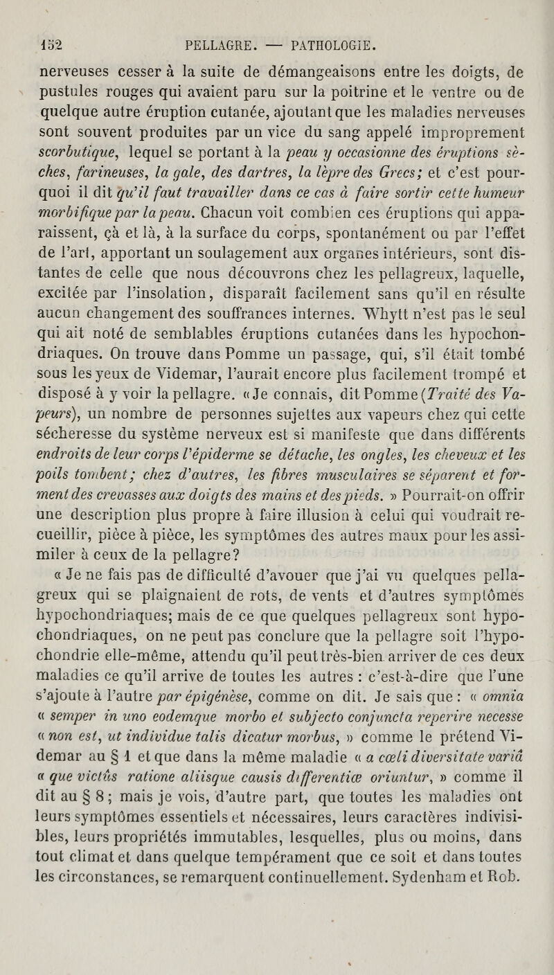 nerveuses cesser à la suite de démangeaisons entre les doigts, de pustules rouges qui avaient paru sur la poitrine et le ventre ou de quelque autre éruption cutanée, ajoutant que les maladies nerveuses sont souvent produites par un vice du sang appelé improprement scorbutique, lequel se portant à la peau y occasionne des éruptions se- ckes, farineuses, la gale, des dartres, la lèpre des Grecs; et c'est pour- quoi il dit qu'il faut travailler dans ce cas à faire sortir cette humeur morbifique par la peau. Chacun voit combien ces éruptions qui appa- raissent, çà et là, à la surface du corps, spontanément ou par l'effet de l'art, apportant un soulagement aux organes intérieurs, sont dis- tantes de celle que nous découvrons chez les pellagreux, laquelle, excitée par l'insolation, disparaît facilement sans qu'il en résulte aucun changement des souffrances internes. Whytt n'est pas le seul qui ait noté de semblables éruptions cutanées dans les hypochon- driaques. On trouve dans Pomme un passage, qui, s'il était tombé sous les yeux de Videmar, l'aurait encore plus facilement trompé et disposé à y voir la pellagre. «Je connais, dit Pomme (Traité des Va- peurs), un nombre de personnes sujettes aux vapeurs chez qui cette sécheresse du système nerveux est si manifeste que dans différents endroits de leur corps Vépiderme se détache, les ongles, les cheveux et les poils tombent; chez d'autres, les fibres musculaires se séparent et for- ment des crevasses aux doigts des mains et des pieds. » Pourrait-on offrir une description plus propre à faire illusion à celui qui voudrait re- cueillir, pièce à pièce, les symptômes des autres maux pour les assi- miler à ceux de la pellagre? a Je ne fais pas de difficulté d'avouer que j'ai vu quelques pella- greux qui se plaignaient de rots, de vents et d'autres symptômes hypochondriaques; mais de ce que quelques pellagreux sont hypo- chondriaques, on ne peut pas conclure que la pellagre soit l'hypo- chondrie elle-même, attendu qu'il peut très-bien arriver de ces deux maladies ce qu'il arrive de toutes les autres : c'est-à-dire que l'une s'ajoute à l'autre par èpigènese, comme on dit. Je sais que : « omnia « semper in uno eodemque morbo et subjecto conjuncta reperire necesse « non est, ut individue talis dicatur morbus, » comme le prétend Vi- demar au § 1 et que dans la même maladie « a cœli diversitate varia « que victûs ratione aliisque causis differentiœ oriuntur, » comme il dit au § 8 ; mais je vois, d'autre part, que toutes les maladies ont leurs symptômes essentiels et nécessaires, leurs caractères indivisi- bles, leurs propriétés immutables, lesquelles, plus ou moins, dans tout climat et dans quelque tempérament que ce soit et dans toutes les circonstances, se remarquent continuellement. Sydenham et Rob.