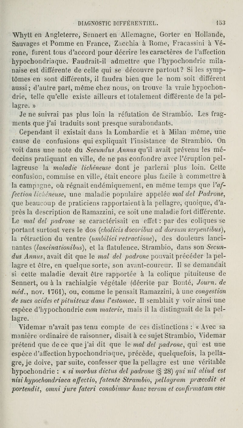 Whytt en Angleterre, Sennert en Allemagne, Gorter en Hollande, Sauvages et Pomme en France, Zacchia à Rome, Fracassini à Vé- rone, furent tous d'accord pour décrire les caractères de l'affection hypochondriaque. Faudrait-il admettre que l'hypochondrie mila- naise est différente de celle qui se découvre partout? Si les symp- tômes en sont différents, il faudra bien que le nom soit différent aussi; d'autre part, même chez nous, on trouve la vraie hypochon- drie, telle qu'elle existe ailleurs et totalement différente de la pel- lagre. » Je ne suivrai pas plus loin la réfutation de Strambio. Les frag- ments que j'ai traduits sont presque surabondants. Cependant il existait dans la Lombardie et à Milan même, une cause de confusions qui expliquait l'insistance de Strambio. On voit dans une note du Secundus Annus qu'il avait prévenu les mé- decins pratiquant en ville, de ne pas confondre avec l'éruption pel- lagreuse la maladie lichéneuse dont je parlerai plus loin. Cette confusion, commise en ville, était encore plus facile à commettre à la campagne, où régnait endémiquement, en même temps que l'af- fection lichéneuse, une maladie populaire appelée mal del Padrone, que beaucoup de praticiens rapportaient à la pellagre, quoique, d'a- près la description de Ramazzini, ce soit une maladie fort différente. Le mal del padrone se caractérisait en effet : par des coliques se portant surtout vers le dos (cholicis docoribus ad dorsum serpentibus), la rétraction du ventre (umbilici retractione), des douleurs lanci- nantes (lancinât ionibus), et la flatulence. Strambio, dans son Secun- dus Annus, avait dit que le mal del padrone pouvait précéder la pel- lagre et être, en quelque sorte, son avant-coureur. Il se demandait si cette maladie devait être rapportée à la colique pituiteuse de Sennert, ou à la rachialgie végétale (décrite par Bonté, Journ. de méd., nov. 1761), ou, comme le pensait Ramazzini, à une congestion de sucs acides et pituiteux dans Vestomac. Il semblait y voir ainsi une espèce d'hypochondrie cum materie, mais il la distinguait de la pel- lagre. Videmar n'avait pas tenu compte de ces distinctions : ce Avec sa manière ordinaire de raisonner, disait à ce sujet Strambio, Videmar prétend que de ce que j'ai dit que le mal del padrone, qui est une espèce d'affection hypochondriaque, précède, quelquefois, la pella- gre, je doive, par suite, confesser que la pellagre est une véritable hypochondrie : « si morbus dictus del padrone (§ 28) qui nil aliud est nisi hypochondriaca affectio, fatente Strambio, pellagram prœcedit et portendit, omni jure fateri conabimur hanc veram et confirmâtam esse