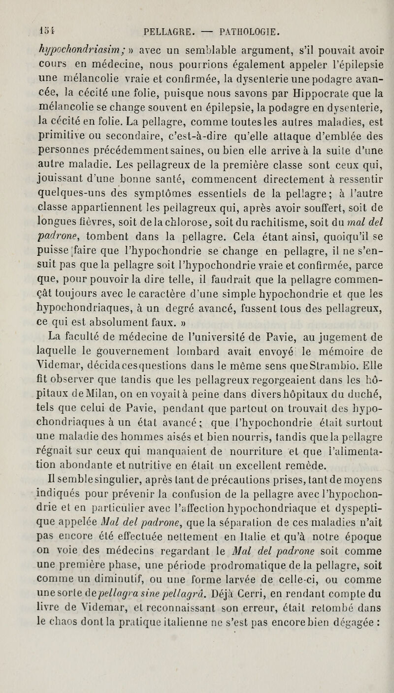 hypochondriasim; » avec un semblable argument, s'il pouvait avoir cours en médecine, nous pourrions également appeler l'épilepsie une mélancolie vraie et confirmée, la dysenterie une podagre avan- cée, la cécité une folie, puisque nous savons par Hippocrate que la mélancolie se change souvent en épilepsie, la podagre en dysenterie, la cécité en folie. La pellagre, comme toutes les autres maladies, est primitive ou secondaire, c'est-à-dire qu'elle attaque d'emblée des personnes précédemment saines, ou bien elle arrive à la suite d'une autre maladie. Les pellagreux de la première classe sont ceux qui, jouissant d'une bonne santé, commencent directement à ressentir quelques-uns des symptômes essentiels de la pellagre; à l'autre classe appartiennent les pellagreux qui, après avoir souffert, soit de longues fièvres, soit de la chlorose, soit du rachitisme, soit du mal del padrone, tombent dans la pellagre. Cela étant ainsi, quoiqu'il se puisse ^faire que l'hypochondrie se change en pellagre, il ne s'en- suit pas que la pellagre soit l'hypochondrie vraie et confirmée, parce que, pour pouvoir la dire telle, il faudrait que la pellagre commen- çât toujours avec le caractère d'une simple hypochondrie et que les hypochondriaques, à un degré avancé, fussent tous des pellagreux, ce qui est absolument faux. » La faculté de médecine de l'université de Pavie, au jugement de laquelle le gouvernement lombard avait envoyé le mémoire de Videmar, décida ces questions dans le même sens queStrambio. Elle fit observer que tandis que les pellagreux regorgeaient dans les hô- pitaux de Milan, on en voyait à peine dans divers hôpitaux du duché, tels que celui de Pavie, pendant que partout on trouvait des hypo- chondriaques à un état avancé; que l'hypochondrie était surtout une maladie des hommes aisés et bien nourris, tandis que la pellagre régnait sur ceux qui manquaient de nourriture et que l'alimenta- tion abondante et nutritive en était un excellent remède. Il semble singulier, après tant de précautions prises, tant de moyens indiqués pour prévenir la confusion de la pellagre avec l'hypochon- drie et en particulier avec l'affection hypochondriaque et dyspepti- que appelée Mal del padrone, que la séparation de ces maladies n'ait pas encore été effectuée nettement en Italie et qu'à notre époque on voie des médecins regardant le Mal del padrone soit comme une première phase, une période prodromatique de la pellagre, soit comme un diminutif, ou une forme larvée de celle-ci, ou comme une sorte depellagrasine pellagrâ. Déjà Cerri, en rendant compte du livre de Videmar, et reconnaissant son erreur, était retombé dans le chaos dont la pratique italienne ne s'est pas encore bien dégagée :