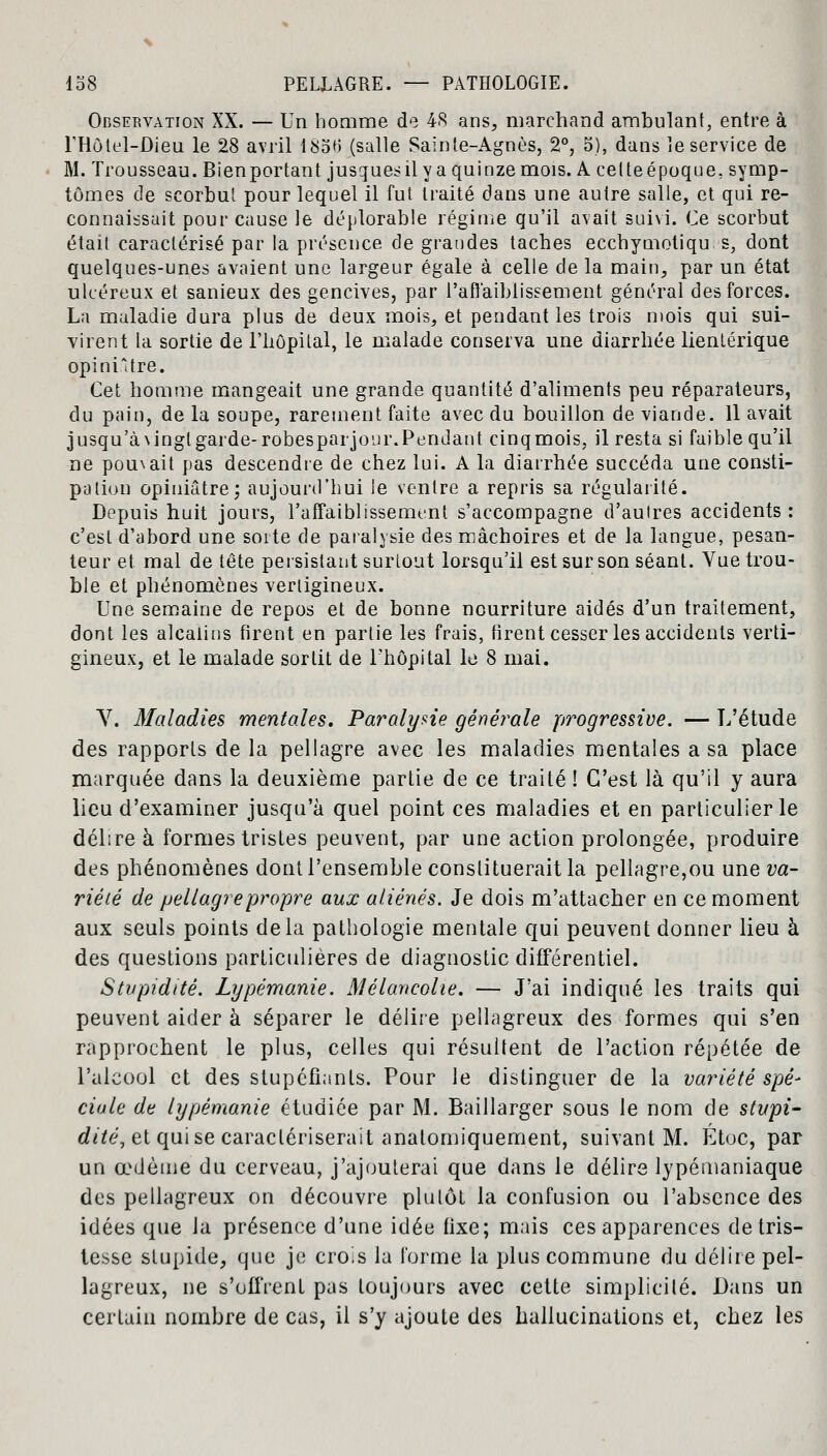 Observation XX. — Un homme de 48 ans, marchand ambulant, entre à l'Hôtel-Oieu le 28 avril 18otf (salle Sainte-Agnès, 2°, 5), dans îe service de M. Trousseau. Bienportant jusquesil y a quinze mois. A. cetteépoque, symp- tômes de scorbut pour lequel il fut traité dans une autre salle, et qui re- connaissait pour cause le déplorable régime qu'il avait suivi. Ce scorbut était caractérisé par la présence de grandes taches ecchymotiqu s, dont quelques-unes avaient une largeur égale à celle de la main, par un état ulcéreux et sanieux des gencives, par l'affaiblissement général des forces. La maladie dura plus de deux mois, et pendant les trois mois qui sui- virent la sortie de l'hôpital, le malade conserva une diarrhée lientérique opiniâtre. Cet homme mangeait une grande quantité d'aliments peu réparateurs, du pain, de la soupe, rarement faite avec du bouillon de viande. 11 avait jusqu'àvingl garde- robesparjour. Pendant cinqmois, il resta si faible qu'il ne pou\ait pas descendre de chez lui. A la diarrhée succéda une consti- pation opiniâtre; aujourd'hui le ventre a repris sa régularité. Depuis huit jours, l'affaiblissement s'accompagne d'aulres accidents : c'est d'abord une sorte de paralysie des mâchoires et de la langue, pesan- teur et mal de tête persistant surtout lorsqu'il est sur son séant. Vue trou- ble et phénomènes vertigineux. Une semaine de repos et de bonne nourriture aidés d'un traitement, dont les alcalins firent en partie les frais, firent cesser les accidents verti- gineux, et le malade sortit de l'hôpital le 8 mai. Y. Maladies mentales. Paralysie générale progressive. — L'étude des rapports de la pellagre avec les maladies mentales a sa place marquée dans la deuxième partie de ce traité ! C'est là qu'il y aura lieu d'examiner jusqu'à quel point ces maladies et en particulier le délire à formes tristes peuvent, par une action prolongée, produire des phénomènes dont l'ensemble constituerait la pellagre,ou une va- riété de pellagre propre aux aliénés. Je dois m'attacher en ce moment aux seuls points delà pathologie mentale qui peuvent donner lieu à des questions particulières de diagnostic différentiel. Stupidité. Lypémanie. Mélancolie. — J'ai indiqué les traits qui peuvent aider à séparer le délire pellagreux des formes qui s'en rapprochent le plus, celles qui résultent de l'action répétée de l'alcool et des stupéfiants. Pour le distinguer de la variété spé- ciale de lypémanie étudiée par M. Baillarger sous le nom de stupi- dité, et qui se caractériserait anatomiquement, suivant M. Étoc, par un œdème du cerveau, j'ajouterai que dans le délire lypémaniaque des pellagreux on découvre plutôt la confusion ou l'absence des idées que la présence d'une idée fixe; mais ces apparences de tris- tesse stupide, que je crois la forme la plus commune du délire pel- lagreux, ne s'offrent pas toujours avec cette simplicité. Dans un certain nombre de cas, il s'y ajoute des hallucinations et, chez les