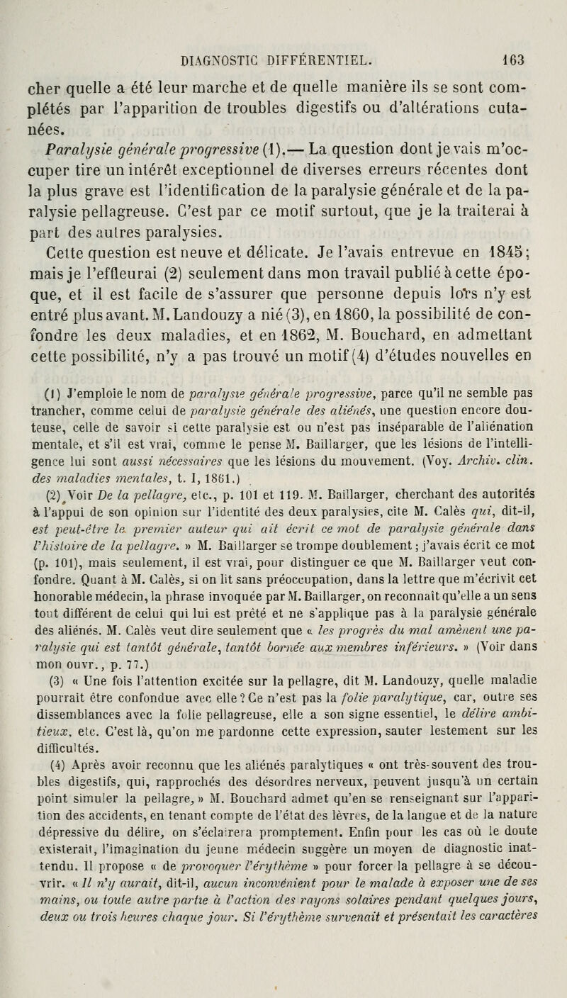 cher quelle a été leur marche et de quelle manière ils se sont com- plétés par l'apparition de troubles digestifs ou d'altérations cuta- nées. Paralysie générale progressive (1).— La question dont je vais m'oc- cuper tire un intérêt exceptionnel de diverses erreurs récentes dont la plus grave est l'identification de la paralysie générale et de la pa- ralysie pellagreuse. C'est par ce motif surtout, que je la traiterai à part des autres paralysies. Cette question est neuve et délicate. Je l'avais entrevue en 1845; mais je l'effleurai (2) seulement dans mon travail publié à cette épo- que, et il est facile de s'assurer que personne depuis loïs n'y est entré plus avant. M. Landouzy a nié (3), en 1860, la possibilité de con- fondre les deux maladies, et en 1862, M. Bouchard, en admettant cette possibilité, n'y a pas trouvé un motif (4) d'études nouvelles en (1 ) J'emploie le nom de paralysie générale progressive, parce qu'il ne semble pas trancher, comme celui de paralysie générale des aliénés, une question encore dou- teuse, celle de savoir si cette paralysie est ou n'est pas inséparable de l'aliénation mentale, et s'il est vrai, comme le pense M. Baillarger, que les lésions de l'intelli- gence lui sont aussi nécessaires que les lésions du mouvement. (Voy. Archiv. clin, des maladies mentales, t. I, 1881.) (2)^Voir De la pellagre, etc., p. 101 et 119. M. Baillarger, cherchant des autorités à l'appui de son opinion sur l'identité des deux paralysies, cite M. Calés qui, dit-il, est peut-être le. premier auteur qui ait écrit ce mot de paralysie générale dans l'histoire de la pellagre. » M. Baillarger se trompe doublement ; j'avais écrit ce mot (p. 101), mais seulement, il est vrai, pour distinguer ce que M. Baillarger veut con- fondre. Quant à M. Calés, si on lit sans préoccupation, dans la lettre que m'écrivit cet honorable médecin, la phrase invoquée par M. Baillarger, on reconnaît qu'elle a un sens tout différent de celui qui lui est prêté et ne s'applique pas à la paralysie générale des aliénés. M. Calés veut dire seulement que « les progrès du mal amènent une pa- ralysie qui est tantôt générale, tantôt bornée aux membres inférieurs. » (Voir dans mon ouvr., p. 77.) (3) « Une fois l'attention excitée sur la pellagre, dit M. Landouzy, quelle maladie pourrait être confondue avec elle?Ce n'est pas la folie paralytique, car, outre ses dissemblances avec la folie pellagreuse, elle a son signe essentiel, le délire ambi- tieux, etc. C'est là, qu'on me pardonne cette expression, sauter lestement sur les difficultés. (4) Après avoir reconnu que les aliénés paralytiques « ont très-souvent des trou- bles digestifs, qui, rapprochés des désordres nerveux, peuvent jusqu'à un certain point simuler la pellagre, » M. Bouchard admet qu'en se renseignant sur l'appari- tion des accidents, en tenant compte de l'état des lèvres, de la langue et de la nature dépressive du délire, on s'éclairera promptement. Enfin pour les cas où le doute existerait, l'imagination du jeune médecin suggère un moyen de diagnostic inat- tendu. 11 propose « de provoquer Vérythème » pour forcer la pellagre à se décou- vrir. « Il n'y aurait, dit-il, aucun inconvénient pour le malade à exposer une de ses mains, ou toute autre partie a Vaction des rayons solaires pendant quelques jours, deux ou trois heures chaque jour. Si Véry thème survenait et présentait les caractères