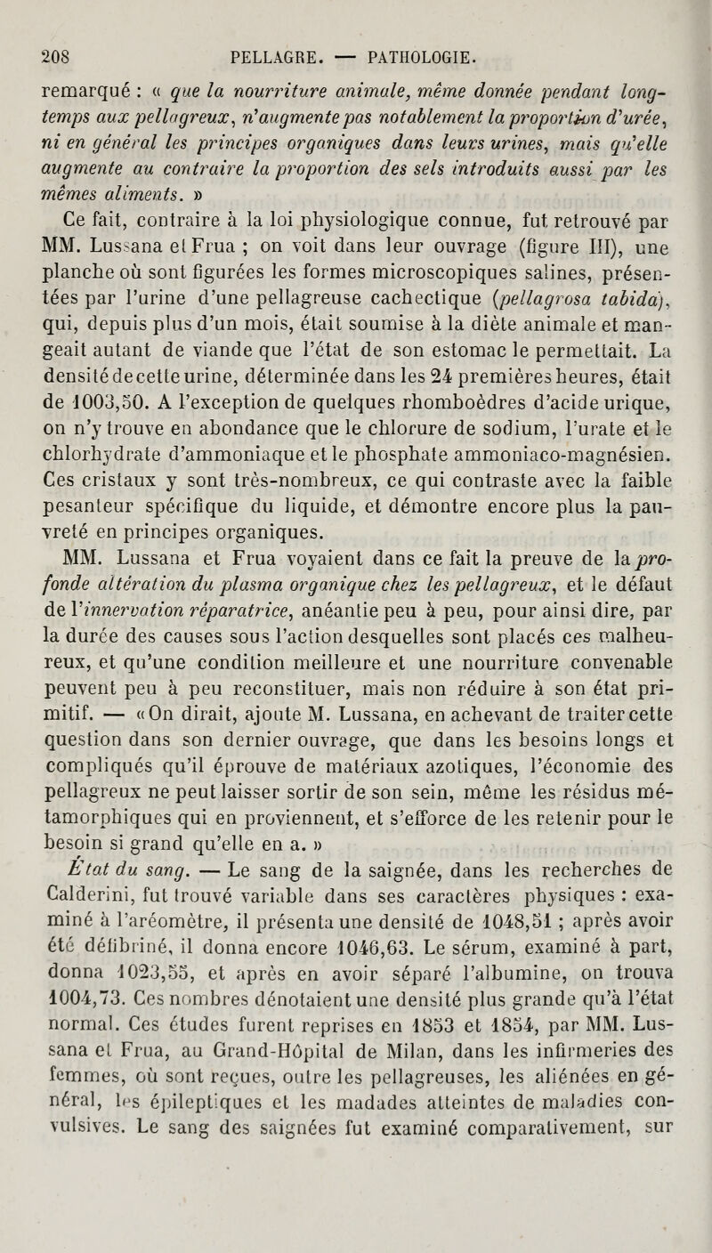 remarqué : « que la nourriture animale, même donnée pendant long- temps aux pellagreux, rfaugmente pas notablement la proportion apurée, ni en général les principes organiques dans leurs urines, mais qu'elle augmente au contraire la proportion des sels introduits aussi par les mêmes aliments. » Ce fait, contraire à la loi physiologique connue, fut retrouvé par MM. Lussana et Frua ; on voit dans leur ouvrage (figure III), une planche où sont figurées les formes microscopiques salines, présen- tées par l'urine d'une pellagreuse cachectique (pellagrosa tabida), qui, depuis plus d'un mois, était soumise à la diète animale et man- geait autant de viande que l'état de son estomac le permettait. La densité decette urine, déterminée dans les 24 premières heures, était de 1003,50. A l'exception de quelques rhomboèdres d'acide urique, on n'y trouve en abondance que le chlorure de sodium, l'urate et le chlorhydrate d'ammoniaque et le phosphate ammoniaco-magnésien. Ces cristaux y sont très-nombreux, ce qui contraste avec la faible pesanteur spécifique du liquide, et démontre encore plus la pau- vreté en principes organiques. MM. Lussana et Frua voyaient dans ce fait la preuve de la pro- fonde altération du plasma organique chez les pellagreux, et le défaut de Vinnervation réparatrice, anéantie peu à peu, pour ainsi dire, par la durée des causes sous l'action desquelles sont placés ces malheu- reux, et qu'une condition meilleure et une nourriture convenable peuvent peu à peu reconstituer, mais non réduire à son état pri- mitif. — «On dirait, ajoute M. Lussana, en achevant de traiter cette question dans son dernier ouvrage, que dans les besoins longs et compliqués qu'il éprouve de matériaux azotiques, l'économie des pellagreux ne peut laisser sortir de son sein, môme les résidus mé- tamorphiques qui en proviennent, et s'efforce de les retenir pour le besoin si grand qu'elle en a. » Etat du sang. — Le sang de la saignée, dans les recherches de Calderini, fut trouvé variable dans ses caractères physiques : exa- miné à l'aréomètre, il présenta une densité de 1048,51 ; après avoir été déiibriné, il donna encore 1046,63. Le sérum, examiné à part, donna 1023,55, et après en avoir séparé l'albumine, on trouva 1004,73. Ces nombres dénotaient une densité plus grande qu'à l'état normal. Ces études furent reprises en 1853 et 1854, par MM. Lus- sana et Frua, au Grand-Hôpital de Milan, dans les infirmeries des femmes, où sont reçues, outre les pellagreuses, les aliénées en gé- néral, les épileptiques et les madades atteintes de maladies con- vulsives. Le sang des saignées fut examiné comparativement, sur