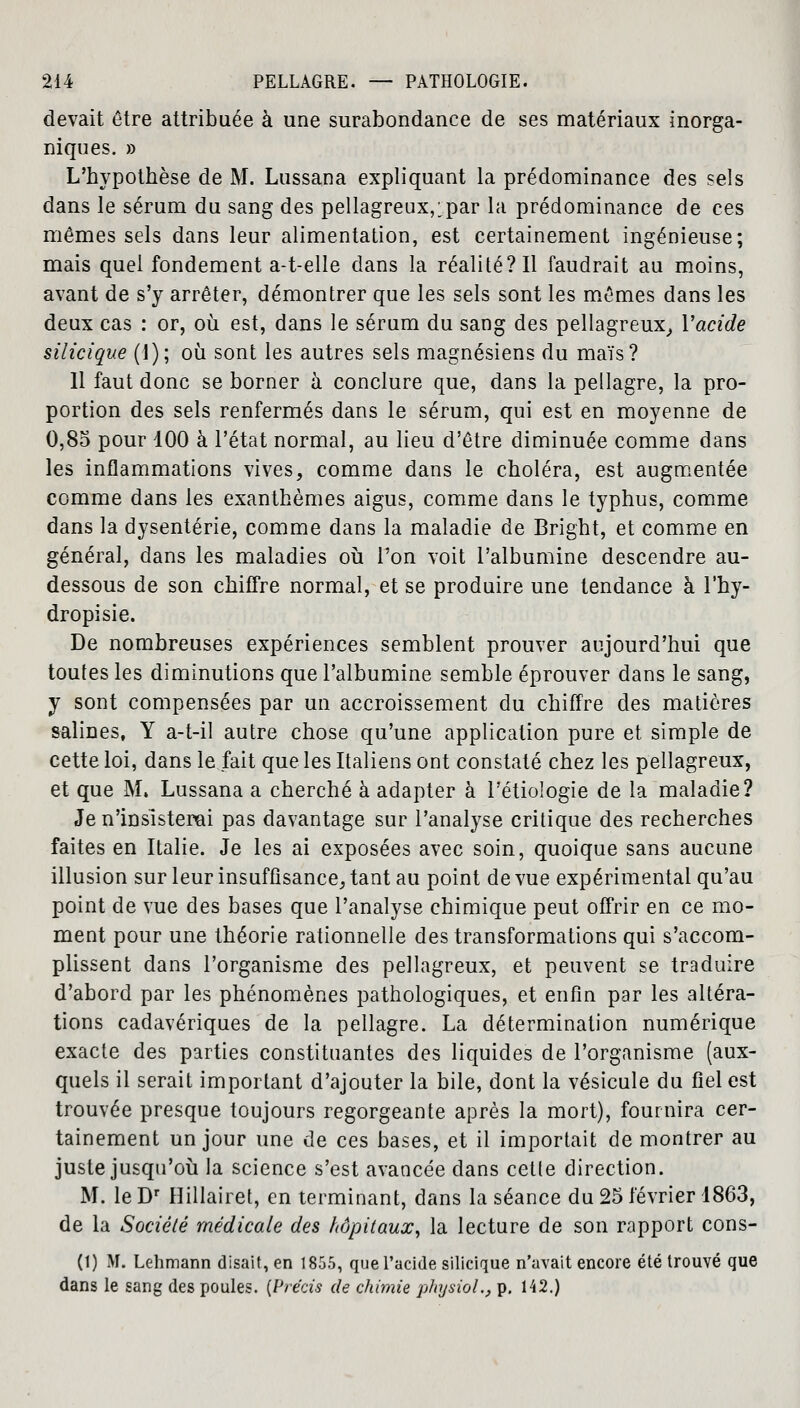 devait être attribuée à une surabondance de ses matériaux inorga- niques. » L'hypothèse de M. Lussana expliquant la prédominance des sels dans le sérum du sang des pellagreux,:par la prédominance de ces mêmes sels dans leur alimentation, est certainement ingénieuse; mais quel fondement a-t-elle dans la réalité? Il faudrait au moins, avant de s'y arrêter, démontrer que les sels sont les mêmes dans les deux cas : or, où est, dans le sérum du sang des pellagreux, Yacide silicique (1); où sont les autres sels magnésiens du maïs? 11 faut donc se borner à conclure que, dans la pellagre, la pro- portion des sels renfermés dans le sérum, qui est en moyenne de 0,85 pour 100 à l'état normal, au lieu d'être diminuée comme dans les inflammations vives, comme dans le choléra, est augmentée comme dans les exanthèmes aigus, comme dans le typhus, comme dans la dysenterie, comme dans la maladie de Bright, et comme en général, dans les maladies où l'on voit l'albumine descendre au- dessous de son chiffre normal, et se produire une tendance à l'hy- dropisie. De nombreuses expériences semblent prouver aujourd'hui que toutes les diminutions que l'albumine semble éprouver dans le sang, y sont compensées par un accroissement du chiffre des matières salines, Y a-t-il autre chose qu'une application pure et simple de cette loi, dans le fait que les Italiens ont constaté chez les pellagreux, et que M. Lussana a cherché à adapter à l'étiologie de la maladie? Je n'insisterai pas davantage sur l'analyse critique des recherches faites en Italie. Je les ai exposées avec soin, quoique sans aucune illusion sur leur insuffisance, tant au point de vue expérimental qu'au point de vue des bases que l'analyse chimique peut offrir en ce mo- ment pour une théorie rationnelle des transformations qui s'accom- plissent dans l'organisme des pellagreux, et peuvent se traduire d'abord par les phénomènes pathologiques, et enfin par les altéra- tions cadavériques de la pellagre. La détermination numérique exacte des parties constituantes des liquides de l'organisme (aux- quels il serait important d'ajouter la bile, dont la vésicule du fiel est trouvée presque toujours regorgeante après la mort), fournira cer- tainement un jour une de ces bases, et il importait de montrer au juste jusqu'où la science s'est avancée dans cette direction. M. le Dr Hillairet, en terminant, dans la séance du 25 février 1863, de la Société médicale des hôpitaux, la lecture de son rapport cons- (1) M. Lehmann disait, en 1855, que l'acide silicique n'avait encore été trouvé que dans le sang des poules. [Précis de chimie physiol., p. 142.)