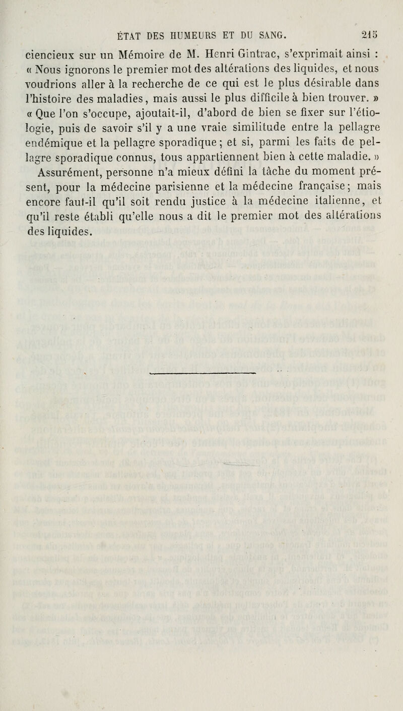 ciencieux sur un Mémoire de M. Henri Gintrac, s'exprimait ainsi : « Nous ignorons le premier mot des altérations des liquides, et nous voudrions aller à la recherche de ce qui est le plus désirable dans l'histoire des maladies, mais aussi le plus difficile à bien trouver. » a Que l'on s'occupe, ajoutait-il, d'abord de bien se fixer sur l'étio- ïogie, puis de savoir s'il y a une vraie similitude entre la pellagre endémique et la pellagre sporadique ; et si, parmi les faits de pel- lagre sporadique connus, tous appartiennent bien à cette maladie. » Assurément, personne n'a mieux défini la tâche du moment pré- sent, pour la médecine parisienne et la médecine française ; mais encore faut-il qu'il soit rendu justice à la médecine italienne, et qu'il reste établi qu'elle nous a dit le premier mot des altérations des liquides.