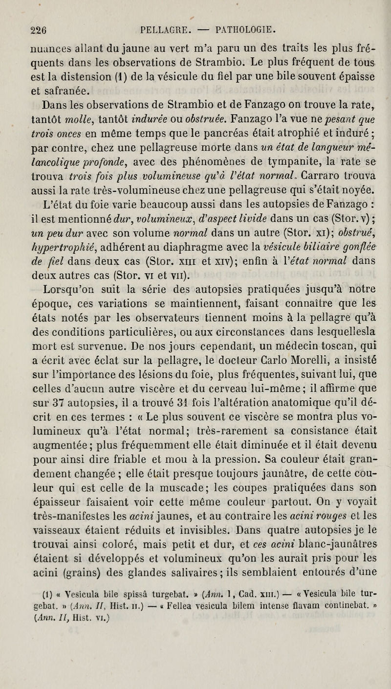 nuances allant du jaune au vert m'a paru un des traits les plus fré- quents dans les observations de Strambio. Le plus fréquent de tous est la distension (1) de la vésicule du fiel par une bile souvent épaisse et safranée. Dans les observations de Strambio et de Fanzago on trouve la rate^ tantôt molle, tantôt indurée ou obstruée. Fanzago l'a vue ne pesant que trois onces en même temps que le pancréas était atrophié et induré -y par contre, chez une pellagreuse morte dans un état de langueur mé- lancolique profonde, avec des phénomènes de tympanite, la rate se trouva trois fois plus volumineuse qu'à, l'état normal. Carraro trouva aussi la rate très-volumineuse chez une pellagreuse qui s'était noyée. L'état du foie varie beaucoup aussi dans les autopsies de Fanzago : il est mentionné dur, volumineux, d'aspect livide dans un cas (Stor. v) ; un peu dur avec son volume normal dans un autre (Stor. xi); obstrué, hypertrophié, adhérent au diaphragme avec la vésicule biliaire gonflée de fiel dans deux cas (Stor. xiii et xiv); enfin à Y état normal dans deux autres cas (Stor. vi et vu). Lorsqu'on suit la série des autopsies pratiquées jusqu'à notre époque, ces variations se maintiennent, faisant connaître que les états notés par les observateurs tiennent moins à la pellagre qu'à des conditions particulières, ou aux circonstances dans lesquellesla mort est survenue. De nos jours cependant, un médecin toscan, qui a écrit avec éclat sur la pellagre, le docteur Carlo Morelli, a insisté sur l'importance des lésions du foie, plus fréquentes, suivant lui, que celles d'aucun autre viscère et du cerveau lui-même; il affirme que sur 37 autopsies, il a trouvé 31 fois l'altération anatomique qu'il dé- crit en ces termes : « Le plus souvent ce viscère se montra plus vo- lumineux qu'à l'état normal; très-rarement sa consistance était augmentée ; plus fréquemment elle était diminuée et il était devenu pour ainsi dire friable et mou à la pression. Sa couleur était gran- dement changée ; elle était presque toujours jaunâtre, de cette cou- leur qui est celle de la muscade; les coupes pratiquées dans son épaisseur faisaient voir cette même couleur partout. On y voyait très-manifestes les acini jaunes, et au contraire les acini rouges et les vaisseaux étaient réduits et invisibles. Dans quatre autopsies je le trouvai ainsi coloré, mais petit et dur, et ces acini blanc-jaunâtres étaient si développés et volumineux qu'on les aurait pris pour les acini (grains) des glandes salivaires; ils semblaient entourés d'une (1) « Vesicula bile spissâ turgebat. » {Ami. 1, Cad. xm.) — «Vesicula bile tur- gebat. » {Ami. II, Hist. n.) — « Fellea vesicula bilem intense flavam continebat. » [Ann. Il, Hist. vi.)