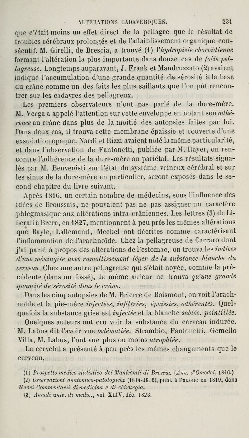 que c'était moins un effet direct de la pellagre que le résultat de troubles cérébraux prolongés et de l'affaiblissement organique con- sécutif. M. Girelli, de Brescia, a trouvé (1) Yhydropisie choroïdienne formant l'altération la plus importante dans douze cas de folie pel- lagreuse. Longtemps auparavant, J. Frank et Mandruzzato (2) avaient indiqué l'accumulation d'une grande quantité de sérosité à la base du crâne comme un des faits les plus saillants que l'on pût rencon- trer sur les cadavres des pellagreux. Les premiers observateurs n'ont pas parlé de la dure-mère. M. Verga a appelé l'attention sur cette enveloppe en notant son adhé- rence au crâne dans plus de la moitié des autopsies faites par lui. Dans deux cas, il trouva cette membrane épaissie et couverte d'une exsudation opaque. Nardi etRizzi avaient noté la même particularité, et dans l'observation de Fantonetti, publiée par M. Rayer, on ren- contre l'adhérence de la dure-mère au pariétal. Les résultats signa- lés par M. Benvenisti sur l'état du système veineux cérébral et sur les sinus de la dure-mère en particulier, seront exposés dans le se- cond chapitre du livre suivant. Après 1816, un certain nombre de médecins, sous l'influence des idées de Broussais, ne pouvaient pas ne pas assigner un caractère phlegmasique aux altérations intra-crâniennes. Les lettres (3) de Li- beraliàBrera, en 1827, mentionnent à peu près les mêmes altérations que Bayle, Lallemand, Meckel ont décrites comme caractérisant l'inflammation de l'arachnoïde. Chez la pellagreuse de Carraro dont j'ai parlé à propos des altérations de l'estomac, on trouva les indices d'une méningite avec ramollissement léger de la substance blanche du ■cerveau. Chez une autre pellagreuse qui s'était noyée, comme la pré- cédente (dans un fossé), le même auteur ne trouva qu'une grande quantité de sérosité dans le crâne. Dans les cinq autopsies de M. Brierre de Boismont, on voit l'arach- noïde et la pie-mère injectées, infiltrées, épaissies, adhérentes. Quel- quefois la substance grise est injectée et la blanche sablée, pointillée. Quelques auteurs ont cru voir la substance du cerveau indurée. ' M. Labus dit l'avoir vue œdématiée. Strambio, Fantonetti, Gemello Villa, M. Labus, l'ont vue plus ou moins atrophiée. Le cervelet a présenté à peu près les mêmes changements que le cerveau. (1) Prospetto medico statistico dei Manicomii di Brescia. {Ann. d'Omodei, 1846.) (2) Osservazioni anatomico-patologiche (1814-1816), publ. à Padoue en 1819, dans Nuovi Commentarii di medicina e di chirurgia, (3) Annali univ. di medic, vol. XLIV, déc. 1823.