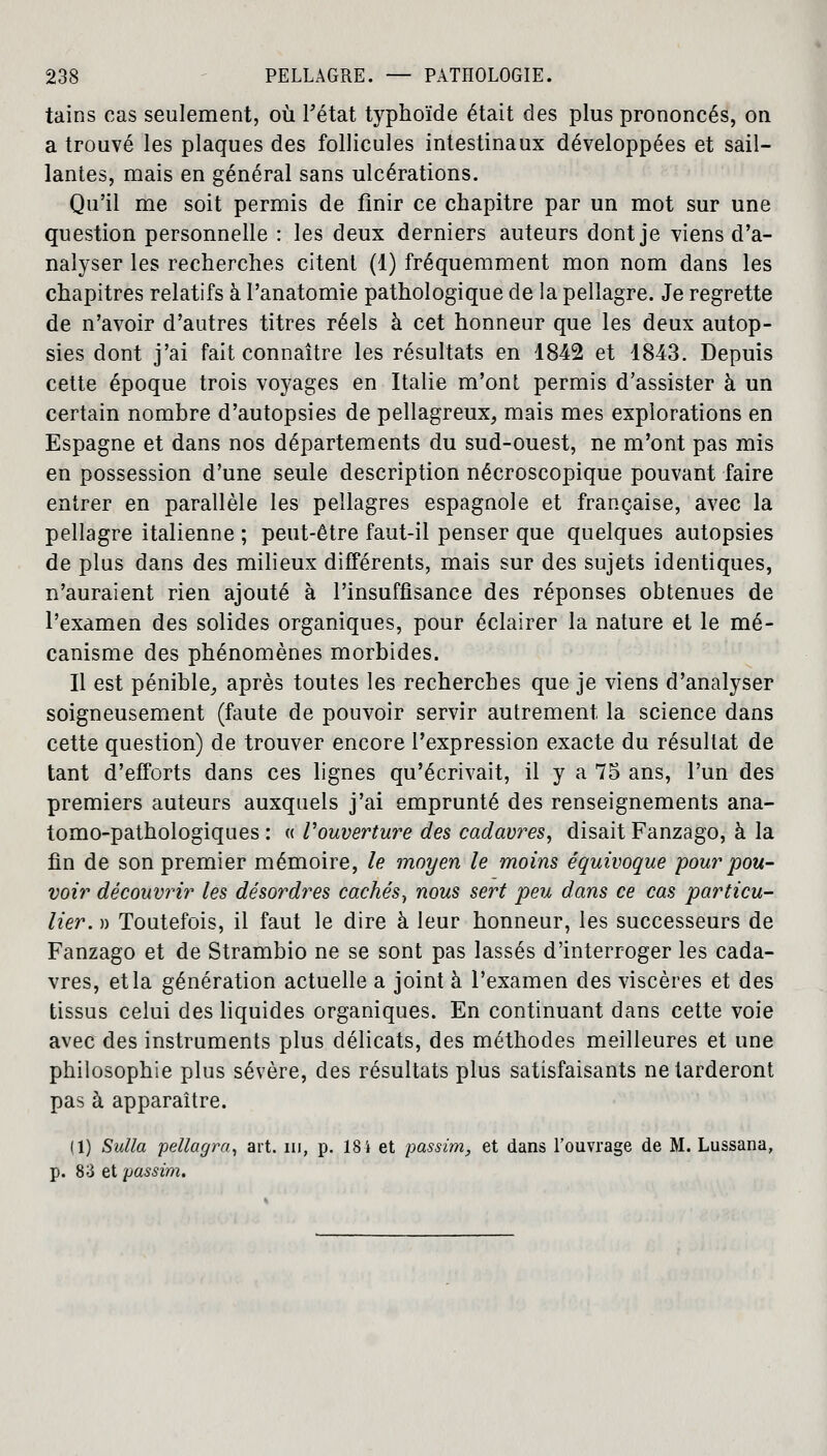 tains cas seulement, où Tétat typhoïde était des plus prononcés, on a trouvé les plaques des follicules intestinaux développées et sail- lantes, mais en général sans ulcérations. Qu'il me soit permis de finir ce chapitre par un mot sur une question personnelle : les deux derniers auteurs dont je viens d'a- nalyser les recherches citent (1) fréquemment mon nom dans les chapitres relatifs à l'anatomie pathologique de la pellagre. Je regrette de n'avoir d'autres titres réels à cet honneur que les deux autop- sies dont j'ai fait connaître les résultats en 1842 et 1843. Depuis cette époque trois voyages en Italie m'ont permis d'assister à un certain nombre d'autopsies de pellagreux, mais mes explorations en Espagne et dans nos départements du sud-ouest, ne m'ont pas mis en possession d'une seule description nécroscopique pouvant faire entrer en parallèle les pellagres espagnole et française, avec la pellagre italienne ; peut-être faut-il penser que quelques autopsies de plus dans des milieux différents, mais sur des sujets identiques, n'auraient rien ajouté à l'insuffisance des réponses obtenues de l'examen des solides organiques, pour éclairer la nature et le mé- canisme des phénomènes morbides. Il est pénible,, après toutes les recherches que je viens d'analyser soigneusement (faute de pouvoir servir autrement la science dans cette question) de trouver encore l'expression exacte du résultat de tant d'efforts dans ces lignes qu'écrivait, il y a 75 ans, l'un des premiers auteurs auxquels j'ai emprunté des renseignements ana- tomo-pathologiques : « l'ouverture des cadavres, disait Fanzago, à la fin de son premier mémoire, le moyen le moins équivoque pour pou- voir découvrir les désordres cachés, nous sert peu dans ce cas particu- lier. » Toutefois, il faut le dire à leur honneur, les successeurs de Fanzago et de Strambio ne se sont pas lassés d'interroger les cada- vres, et la génération actuelle a joint à l'examen des viscères et des tissus celui des liquides organiques. En continuant dans cette voie avec des instruments plus délicats, des méthodes meilleures et une philosophie plus sévère, des résultats plus satisfaisants ne tarderont pas à apparaître. (1) Sulla pellagra, art. m, p. 18 i et passim, et dans l'ouvrage de M. Lussana, p. 83 et passim.