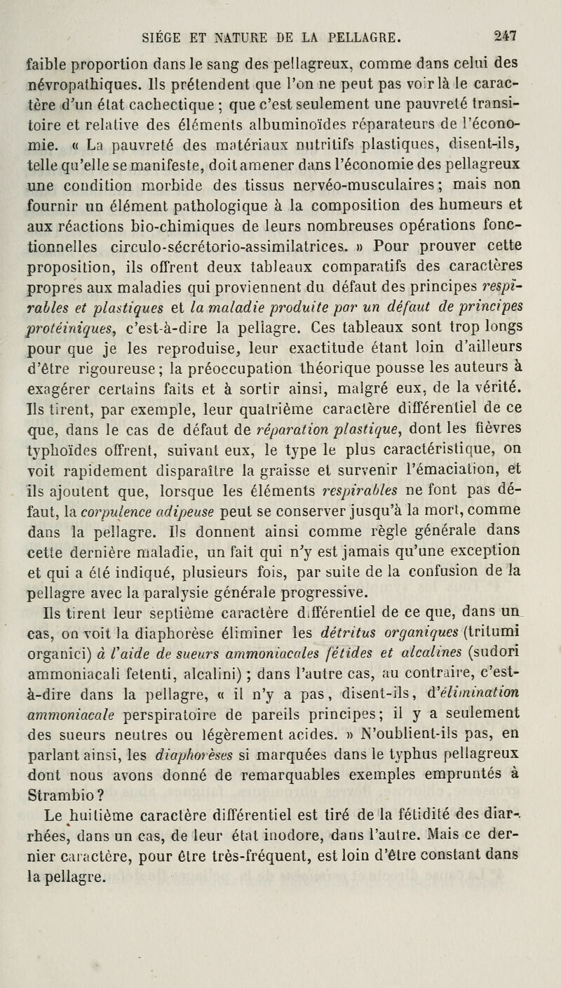 faible proportion dans le sang des pellagreux, comme dans celui des névropathiques. Ils prétendent que l'on ne peut pas voir là le carac- tère d'un état cachectique ; que c'est seulement une pauvreté transi- toire et relative des éléments albuminoïdes réparateurs de l'écono- mie. « La pauvreté des matériaux nutritifs plastiques, disent-ils, telle qu'elle se manifeste, doit amener dans l'économie des pellagreux une condition morbide des tissus nervéo-musculaires ; mais non fournir un élément pathologique à la composition des humeurs et aux réactions bio-chimiques de leurs nombreuses opérations fonc- tionnelles circulo-sécrétorio-assimilatrices. » Pour prouver cette proposition, ils offrent deux tableaux comparatifs des caractères propres aux maladies qui proviennent du défaut des principes respï- rables et plastiques et la maladie produite par un défaut de principes protéiniques, c'est-à-dire la pellagre. Ces tableaux sont trop longs pour que je les reproduise, leur exactitude étant loin d'ailleurs d'être rigoureuse; la préoccupation théorique pousse les auteurs à exagérer certains faits et à sortir ainsi, malgré eux, de la vérité. Ils tirent, par exemple, leur quatrième caractère différentiel de ce que, dans le cas de défaut de réparation plastique, dont les fièvres typhoïdes offrent, suivant eux, le type le plus caractéristique, on voit rapidement disparaître la graisse et survenir l'émaciation, et ils ajoutent que, lorsque les éléments respirables ne font pas dé- faut, la corpulence adipeuse peut se conserver jusqu'à la mort, comme dans la pellagre. Ils donnent ainsi comme règle générale dans cette dernière maladie, un fait qui n'y est jamais qu'une exception et qui a été indiqué, plusieurs fois, par suite de la confusion de la pellagre avec la paralysie générale progressive. Ils tirent leur septième caractère différentiel de ce que, dans un_ cas, on voit la diaphorèse éliminer les détritus organiques (tritumi organici) à l'aide de sueurs ammoniacales fétides et alcalines (sudori ammoniacali fetenti, alcalini) ; dans l'autre cas, au contraire, c'est- à-dire dans la pellagre, « il n'y a pas, disent-ils, d'élimination ammoniacale perspiratoire de pareils principes; il y a seulement des sueurs neutres ou légèrement acides. » N'oublient-ils pas, en parlant ainsi, les diaphorèses si marquées dans le typhus pellagreux dont nous avons donné de remarquables exemples empruntés à Strambio? Le huitième caractère différentiel est tiré de la fétidité des diar-. rhées, dans un cas, de leur état inodore, dans l'autre. Mais ce der- nier caractère, pour être très-fréquent, est loin d'être constant dans la pellagre.