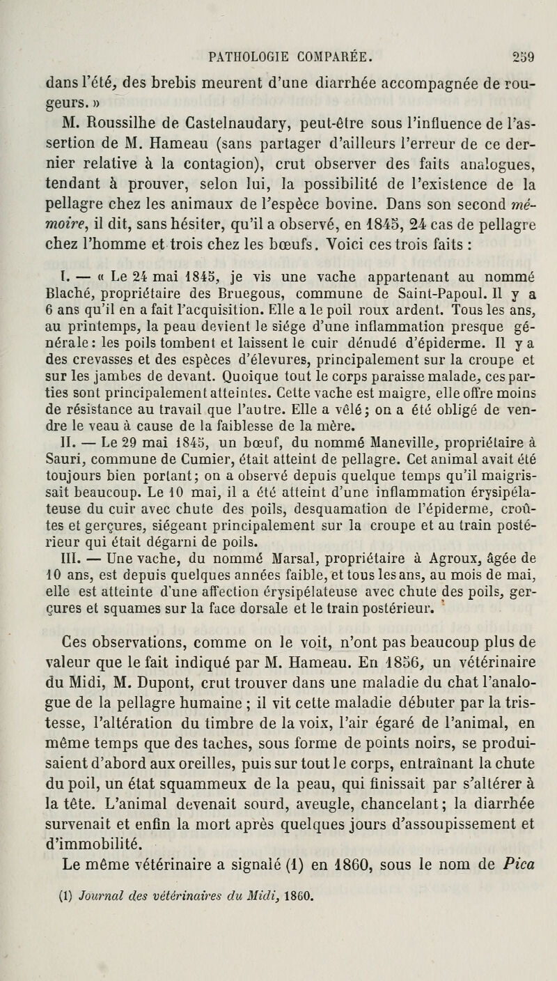 dans l'été, des brebis meurent d'une diarrhée accompagnée de rou- geurs. » M. Roussilhe de Gastelnaudary, peut-être sous l'influence de l'as- sertion de M. Hameau (sans partager d'ailleurs l'erreur de ce der- nier relative à la contagion), crut observer des faits analogues, tendant à prouver, selon lui, la possibilité de l'existence de la pellagre chez les animaux de Fespèce bovine. Dans son second mé- moire, il dit, sans hésiter, qu'il a observé, en 1845, 24 cas de pellagre chez l'homme et trois chez les bœufs. Voici ces trois faits : I. — « Le 24 mai 1845, je vis une vache appartenant au nommé Blaché, propriétaire des Bruegous, commune de Saint-Papoul. Il y a 6 ans qu'il en a fait l'acquisition. Elle a le poil roux ardent. Tous les ans, au printemps, la peau devient le siège d'une inflammation presque gé- nérale: les poils tombent et laissent le cuir dénudé d'épiderme. Il y a des crevasses et des espèces d'élevures, principalement sur la croupe et sur les jambes de devant. Quoique tout le corps paraisse malade, ces par- ties sont principalement atteintes. Cette vache est maigre, elle offre moins de résistance au travail que l'autre. Elle a vêlé; on a été obligé de ven- dre le veau à cause de la faiblesse de la mère. II. — Le 29 mai i845, un bœuf, du nommé Maneville,, propriétaire à Sauri, commune de Cumier, était atteint de pellagre. Cet animal avait été toujours bien portant; on a observé depuis quelque temps qu'il maigris- sait beaucoup. Le 10 mai, il a été atteint d'une inflammation érysipéla- teuse du cuir avec chute des poils, desquamation de l'épidémie, croû- tes et gerçures, siégeant principalement sur la croupe et au train posté- rieur qui était dégarni de poils. III. — Une vache, du nommé Marsal, propriétaire à Agroux, âgée de 10 ans, est depuis quelques années faible, et tous les ans, au mois de mai, elle est atteinte d'une affection érysipélateuse avec chute des poils, ger- çures et squames sur la face dorsale et le train postérieur. Ces observations, comme on le voit, n'ont pas beaucoup plus de valeur que le fait indiqué par M. Hameau. En 1856, un vétérinaire du Midi, M. Dupont, crut trouver dans une maladie du chat l'analo- gue de la pellagre humaine ; il vit cette maladie débuter par la tris- tesse, l'altération du timbre de la voix, l'air égaré de l'animal, en même temps que des taches, sous forme de points noirs, se produi- saient d'abord aux oreilles, puis sur tout le corps, entraînant la chute du poil, un état squammeux de la peau, qui finissait par s'altérer à la tête. L'animal devenait sourd, aveugle, chancelant ; la diarrhée survenait et enfin la mort après quelques jours d'assoupissement et d'immobilité. Le même vétérinaire a signalé (1) en 1860, sous le nom de Pica (1) Journal des vétérinaires du Midi, 1860.