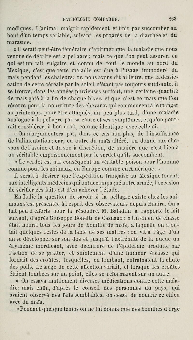 modiques. L'animal maigrit rapidement et finit par succomber au bout d'un temps variable, suivant les progrès de la diarrhée et du marasme. « Il serait peut-être téméraire d'affirmer que la maladie que nous venons de décrire est la pellagre ; mais ce que l'on peut assurer, ce qui est un fait vulgaire et connu de tout le monde au nord du Mexique, c'est que cette maladie est due à l'usage immodéré du maïs pendant les chaleurs; or, nous avons dit ailleurs, que la dessic- cation de cette céréale par le soleil n'étant pas toujours suffisante, il se trouve, dans les années pluvieuses surtout, une certaine quantité de maïs gâté à la fin de chaque hiver, et que c'est ce maïs que l'on réserve pour la nourriture des chevaux, qui commencent à le manger au printemps, pour être attaqués, un peu plus tard, d'une maladie analogue à la pellagre par sa cause et ses symptômes, et qu'on pour- rait considérer, à bon droit, comme identique avec celle-ci. « On n'argumentera pas, dans ce cas non plus, de l'insuffisance de l'alimentation ; car, en outre du maïs altéré, on donne aux che- vaux de l'avoine et du son à discrétion, de manière que c'est bien à un véritable empoisonnement par le verdet qu'ils succombent. a Le verdet est par conséquent un véritable poison pour l'homme comme pour les animaux, en Europe comme en Amérique. » Il serait à désirer que l'expédition française au Mexique fournît aux intelligents médecins qui ont accompagné notre armée, l'occasion de vérifier ces faits est d'en achever l'étude. En Italie la question de savoir si la pellagre existe chez les ani- maux s'est présentée à l'esprit des observateurs depuis Bunira. On a fait peu d'efforts pour la résoudre. M. Baladini a rapporté le fait suivant, d'après Giuseppe Bonetti de Caznago : « Un chien de chasse était nourri tous les jours de bouillie de maïs, à laquelle on ajou- tait quelques restes de la table de ses maîtres : on vit à l'âge d'un anse développer sur son dos et jusqu'à l'extrémité de la queue un érythème mordicant, avec déchirure de l'épiderme produite par l'action de se gratter, et suintement d'une humeur épaisse qui formait des croûtes, lesquelles, en tombant, entraînaient la chute des poils. Le siège de cette affection variait, et lorsque les croûtes étaient tombées sur un point, elles se reformaient sur un autre. « On essaya inutilement diverses médications contre cette mala- die; mais enfin, d'après le conseil des personnes du pays, qui avaient observé des faits semblables, on cessa de nourrir ce chien avec du maïs. « Pendant quelque temps on ne lui donna que des bouillies d'orge
