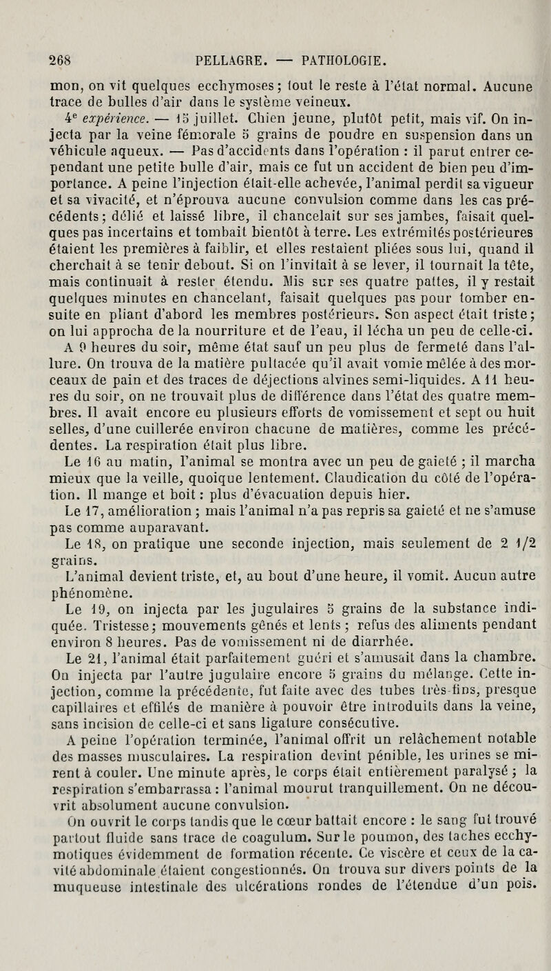 mon, on vit quelques ecchymoses; lout le reste à l'état normal. Aucune trace de bulles d'air dans le système veineux. 4e expérience. — \o juillet. Chien jeune, plutôt petit, mais vif. On in- jecta par la veine fémorale o grains de poudre en suspension dans un véhicule aqueux. — Pas d'accidents dans l'opération : il parut entrer ce- pendant une petite bulle d'air, mais ce fut un accident de bien peu d'im- portance. A peine l'injection était-elle achevée, l'animal perdit sa vigueur et sa vivacité, et n'éprouva aucune convulsion comme dans les cas pré- cédents; délié et laissé libre, il chancelait sur ses jambes, faisait quel- ques pas incertains et tombait bientôt à terre. Les extrémités postérieures étaient les premières à faiblir, et elles restaient pliées sous lui, quand il cherchait à se tenir debout. Si on l'invitait à se lever, il tournait la tête, mais continuait à rester étendu. Mis sur ses quatre pattes, il y restait quelques minutes en chancelant, faisait quelques pas pour tomber en- suite en pliant d'abord les membres postérieurs. Son aspect était triste; on lui approcha delà nourriture et de l'eau, il lécha un peu de celle-ci. A 0 heures du soir, même état sauf un peu plus de fermeté dans l'al- lure. On trouva de la matière pultacée qu'il avait vomie mêlée à des mor- ceaux de pain et des traces de déjections alvines semi-liquides. A 11 heu- res du soir, on ne trouvait plus de différence dans l'état des quatre mem- bres. Il avait encore eu plusieurs efforts de vomissement et sept ou huit selles, d'une cuillerée environ chacune de matières, comme les précé- dentes. La respiration était plus libre. Le 16 au matin, l'animal se montra avec un peu de gaieté ; il marcha mieux que la veille, quoique lentement. Claudication du côté de l'opéra- tion. Il mange et boit : plus d'évacuation depuis hier. Le 17, amélioration ; mais l'animal n'a pas repris sa gaieté et ne s'amuse pas comme auparavant. Le 18, on pratique une seconde injection, mais seulement de 2 1/2 grains. L'animal devient triste, et, au bout d'une heure, il vomit. Aucun autre phénomène. Le 19, on injecta par les jugulaires 5 grains de la substance indi- quée. Tristesse; mouvements gênés et lents ; refus des aliments pendant environ 8 heures. Pas de vomissement ni de diarrhée. Le 21, l'animal était parfaitement guéri et s'amusait dans la chambre. On injecta par l'autre jugulaire encore 5 grains du mélange. Cette in- jection, comme la précédente, fut faite avec des tubes très tins, presque capillaires et effilés de manière à pouvoir être introduits dans la veine, sans incision de celle-ci et sans ligature consécutive. A peine l'opération terminée, l'animal offrit un relâchement notable des masses musculaires. La respiration devint pénible, les urines se mi- rent à couler. Une minute après, le corps était entièrement paralysé ; la respiration s'embarrassa : l'animal mourut tranquillement. On ne décou- vrit absolument aucune convulsion. On ouvrit le corps tandis que le cœur battait encore : le sang fut trouvé partout fluide sans trace de coagulum. Sur le poumon, des taches ecchy- motiques évidemment de formation récente. Ce viscère et ceux de la ca- vité abdominale étaient congestionnés. On trouva sur divers points de la muqueuse intestinale des ulcérations rondes de l'étendue d'un pois.