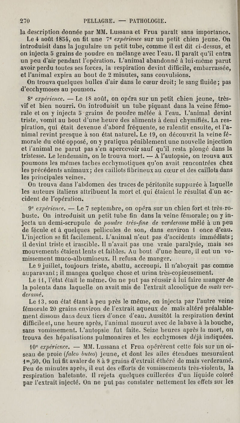 la description donnée par MM. Lussana et Frua paraît sans importance. Le 4 août 1854, on fit une 7e expérience sur un petit chien jeune. On introduisit dans la jugulaire un petit tube, comme il est dit ci-dessus, et on injecta 5 grains de poudre en mélange avec l'eau. 11 paraît qu'il entra un peu d'air pendant l'opération. L'animal abandonné à lui-môme parut avoir perdu toutes ses forces, la respiration devint difficile, embarrassée, et l'animal expira au bout de 2 minutes, sans convulsions. On trouva quelques bulles d'air dans le cœur droit; le sang fluide; pas d'ecchymoses au poumon. 8e expérience. — Le 18 août, on opéra sur un petit chien jeune, très- vif et bien nourri. On introduisit un tube piquant dans la veine fémo- rale et on y injecta 5 grains de poudre mêlée à l'eau. L'animal devint triste, vomit au bout d'une heure des aliments à demi chymifiés. La res- piration, qui était devenue d'abord fréquente, se ralentit ensuite, et l'a- nimal revint presque à son état naturel. Le 19, on découvrit la veine fé- morale du côté opposé, on y pratiqua péniblement une nouvelle injection et l'animal ne parut pas s'en apercevoir sauf qu'il resta plongé dans la tristesse. Le lendemain, on le trouva mort. — A l'autopsie, on trouva aux poumons les mêmes taches ecchymotiques qu'on avait rencontrées chez les précédents animaux; des caillots fibrineux au cœur et des caillots dans les principales veines. On trouva dans l'abdomen des traces de péritonite suppurée à laquelle les auteurs italiens attribuent la mort et qui étaient le résultat d'un ac- cident de l'opération. 9e expérience. — Le 7 septembre, on opéra sur un chien fort et très-ro- buste. On introduisit un petit tube fin dans la veine fémorale; on y in- jecta un demi-scrupule de poudre très-fine de verderame mêlé à un peu de fécule et à quelques pellicules de son, dans environ 1 once d'eau. L'injection se fit facilement. L'animal n'eut pas d'accidents immédiats; il devint triste et irascible. Il n'avait pas une vraie paralysie, mais ses mouvements étaient lents et faibles. Au bout d'une heure, il eut un vo- missement muco-albumineux. tl refusa de manger. Le 9 juillet, toujours triste, abattu, accroupi. 11 n'aboyait pas comme auparavant; il mangea quelque chose et urina très-copieusement. Le il, l'état était le même. On ne put pas réussir à lui faire manger de la polenta dans laquelle on avait mis de l'extrait alcoolique de maïs ver- derame. Le 13, son état étant à peu près le même, on injecta par l'autre veine fémorale 20 grains environ de l'extrait aqueux de maïs altéré préalable- ment dissous dans deux tiers d'once d'eau. Aussitôt la respiration devint difficile et, une heure après, l'animal mourut avec de labave à la bouche, sans vomissement. L'autopsie fut faite. Seize heures après la mort, on trouva des hépatisations pulmonaires et les ecchymoses déjà indiquées. 10e expérience. — MM. Lussana et Frua opérèrent cette fois sur un oi- seau de proie (falco buteo) jeune, et dont les ailes étendues mesuraient lm,50. On lui fit avaler de 8 à 9 grains d'extrait éthéré de maïs verderame. Peu de minutes après, il eut des efforts de vomissements très-violents, la respiration haletante. 11 rejeta quelques cuillerées d'un liquide coloré par l'extrait injecté. On ne put pas constater nettement les effets sur les