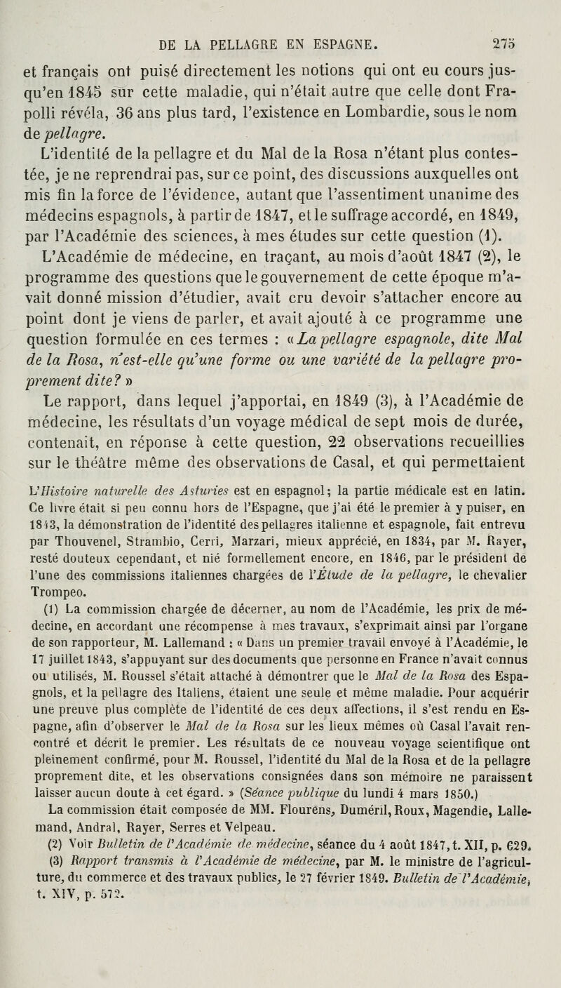 et français ont puisé directement les notions qui ont eu cours jus- qu'en 184-5 sur cette maladie, qui n'était autre que celle dont Fra- polli révéla, 36 ans plus tard, l'existence en Lombardie, sous le nom de pellagre. L'identité de la pellagre et du Mal de la Rosa n'étant plus contes- tée, je ne reprendrai pas, sur ce point, des discussions auxquelles ont mis fin la force de l'évidence, autant que l'assentiment unanime des médecins espagnols, à partir de 1847, et le suffrage accordé, en 1849, par l'Académie des sciences, à mes études sur cette question (1). L'Académie de médecine, en traçant, au mois d'août 1847 (2), le programme des questions que le gouvernement de cette époque m'a- vait donné mission d'étudier, avait cru devoir s'attacher encore au point dont je viens de parler, et avait ajouté à ce programme une question formulée en ces termes : «Lapellagre espagnole, dite Mal de la Rosa, n est-elle qu'une forme ou une variété de la pellagre pro- prement dite? » Le rapport, dans lequel j'apportai, en 1849 (3), à l'Académie de médecine, les résultats d'un voyage médical de sept mois de durée, contenait, en réponse à cette question, 22 observations recueillies sur le théâtre môme des observations de Casai, et qui permettaient M Histoire naturelle des Astunes est en espagnol; la partie médicale est en latin. Ce livre était si peu connu hors de l'Espagne, que j'ai été le premier à y puiser, en 1843, la démonstration de l'identité des pellagres italienne et espagnole, fait entrevu par Thouvenel, Strambio, Cerri, Marzari, mieux apprécié, en 1834, par M. Rayer, resté douteux cependant, et nié formellement encore, en 1846, par le président de l'une des commissions italiennes chargées de l'Etude de la pellagre, le chevalier Trompeo. (1) La commission chargée de décerner, au nom de l'Académie, les prix de mé- decine, en accordant une récompense à mes travaux, s'exprimait ainsi par l'organe de son rapporteur, M. Lallemand : « Dans un premier travail envoyé à l'Académie, le 17 juillet 1843, s'appuyant sur des documents que personne en France n'avait connus ou utilisés, M. Roussel s'était attaché à démontrer que le Mal de la Rosa des Espa- gnols, et la pellagre des Italiens, étaient une seule et même maladie. Pour acquérir une preuve plus complète de l'identité de ces deux affections, il s'est rendu en Es- pagne, afin d'observer le Mal de la Rosa sur les lieux mêmes où Casai l'avait ren- contré et décrit le premier. Les résultats de ce nouveau voyage scientifique ont pleinement confirmé, pour M. Roussel, l'identité du Mal de la Rosa et de la pellagre proprement dite, et les observations consignées dans son mémoire ne paraissent laisser aucun doute à cet égard. » (Séance publique du lundi 4 mars 1850.) La commission était composée de MM. Flourens, Duménl,Roux, Magendie, Lalle- mand, Andral, Rayer, Serres et Velpeau. (2) Voir Bulletin de l'Académie de médecine, séance du 4 août 1847, t. XII, p. 629. (3) Rapport transmis à l'Académie de médecine, par M. le ministre de l'agricul- ture, du commerce et des travaux publics, le 27 février 1849. Bulletin de VAcadémie-, t. XIV, p. 572.