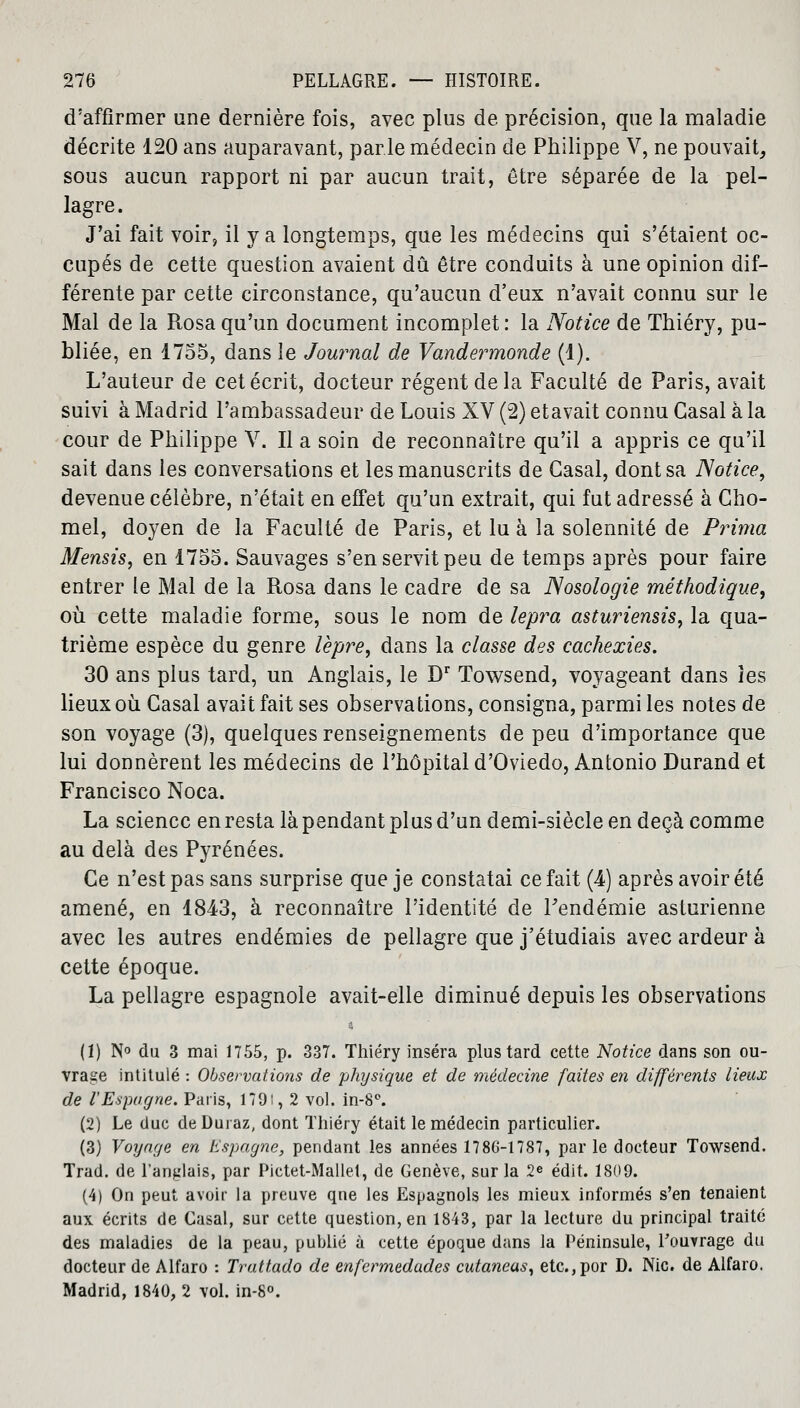 d'affirmer une dernière fois, avec plus de précision, que la maladie décrite 120 ans auparavant, parle médecin de Philippe V, ne pouvait, sous aucun rapport ni par aucun trait, être séparée de la pel- lagre. J'ai fait voir, il y a longtemps, que les médecins qui s'étaient oc- cupés de cette question avaient dû être conduits à une opinion dif- férente par cette circonstance, qu'aucun d'eux n'avait connu sur le Mal de la Rosa qu'un document incomplet : la Notice de Thiéry, pu- bliée, en 1755, dans le Journal de Vandermonde (1). L'auteur de cet écrit, docteur régent de la Faculté de Paris, avait suivi à Madrid l'ambassadeur de Louis XV (2) etavait connu Casai à la cour de Philippe V. Il a soin de reconnaître qu'il a appris ce qu'il sait dans les conversations et les manuscrits de Casai, dont sa Notice, devenue célèbre, n'était en effet qu'un extrait, qui fut adressé à Cho- mel, doyen de la Faculté de Paris, et lu à la solennité de Prima Mensis, en 1755. Sauvages s'en servit peu de temps après pour faire entrer le Mal de la Rosa dans le cadre de sa Nosologie méthodique, où cette maladie forme, sous le nom de lepra asturiensis, la qua- trième espèce du genre lèpre, dans la classe des cachexies. 30 ans plus tard, un Anglais, le Dr Towsend, voyageant dans les lieux où Casai avait fait ses observations, consigna, parmi les notes de son voyage (3), quelques renseignements de peu d'importance que lui donnèrent les médecins de l'hôpital d'Oviedo, Antonio Durand et Francisco Noca. La science en resta là pendant plus d'un demi-siècle en deçà comme au delà des Pyrénées. Ce n'est pas sans surprise que je constatai ce fait (4) après avoir été amené, en 1843, à reconnaître l'identité de Fendémie asturienne avec les autres endémies de pellagre que j'étudiais avec ardeur à cette époque. La pellagre espagnole avait-elle diminué depuis les observations (1) N° du 3 mai 1755, p. 337. Thiéry inséra plus tard cette Notice dans son ou- vrage intitulé : Observations de physique et de médecine faites en différents lieux de l'Espagne. Paris, 179!, 2 vol. in-8°. (2) Le duc deDuraz, dont Thiéry était le médecin particulier. (3) Voyage en Espagne, pendant les années 1786-1787, parle docteur Towsend. Trad. de l'anglais, par Pictet-Mallet, de Genève, sur la 2e édit. 1809. (4) On peut avoir la preuve qne les Espagnols les mieux informés s'en tenaient aux écrits de Casai, sur cette question, en 1843, par la lecture du principal traité des maladies de la peau, publié à cette époque dans la Péninsule, l'ouvrage du docteur de Alfaro : Trattado de enfermedades cutaneas, etc.,por D. Nie. de Alfaro. Madrid, 1840, 2 vol. in-8°.