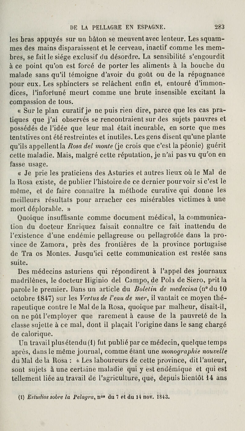 les bras appuyés sur un bâton se meuvent avec lenteur. Les squam- mes des mains disparaissent et le cerveau, inactif comme les mem- bres, se fait le siège exclusif du désordre. La sensibilité s'engourdit à ce point qu'on est forcé de porter les aliments à la bouche du malade sans qu'il témoigne d'avoir du goût ou de la répugnance pour eux, Les sphincters se relâchent enfin et, entouré d'immon- dices, l'infortuné meurt comme une brute insensible excitant la compassion de tous. « Sur le plan curatif je ne puis rien dire, parce que les cas pra- tiques que j'ai observés se rencontraient sur des sujets pauvres et possédés de l'idée que leur mal était incurable, en sorte que mes tentatives ont été restreintes et inutiles. Les gens disent qu'une plante qu'ils appellent la Rosa del monte (je crois que c'est la péonie) guérit cette maladie. Mais, malgré cette réputation, je n'ai pas vu qu'on en fasse usage. « Je prie les praticiens des Asturies et autres lieux où le Mal de la Rosa existe, de publier l'histoire de ce dernier pourvoir si c'est le même, et de faire connaître la méthode curative qui donne les meilleurs résultats pour arracher ces misérables victimes à une mort déplorable. » Quoique insuffisante comme document médical, la communica- tion du docteur Enriquez faisait connaître ce fait inattendu de l'existence d'une endémie pellagreuse ou pellagroïde dans la pro- vince de Zamora, près des frontières de la province portugaise de Tra os Montes. Jusqu'ici cette communication est restée sans suite. Des médecins asturiens qui répondirent à l'appel des journaux madrilènes, le docteur Higinio del Gampo, de Pola de Siero, prit la parole le premier. Dans un article du Boletin de medecina (n°du 10 octobre 1847) sur les Vertus de Veau de mer, il vantait ce moyen thé- rapeutique contre le Mal de la Rosa, quoique par malheur, disait-il, on ne pût l'employer que rarement à cause de la pauvreté de la classe sujette à ce mal, dont il plaçait l'origine dans le sang chargé de calorique. Un travail plus étendu (1) fut publié par ce médecin, quelque temps après, dans le même journal, comme étant une monographie nouvelle du Mal de la Rosa : « Les laboureurs de cette province, dit l'auteur, sont sujets à une certaine maladie qui y est endémique et qui est tellement liée au travail de l'agriculture, que, depuis bientôt 14 ans (1) Estudios sobre la Pelagra, nos du 7 et du ï 4 nov. 1843.