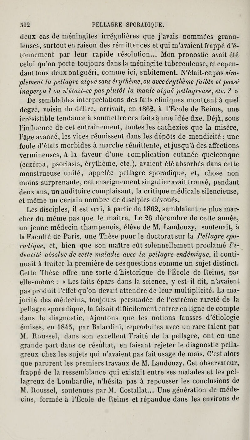 deux cas de méningites irrégulières que j'avais nommées granu- leuses, surtout en raison des rémittences et qui m'avaient frappé d'é- tonnement par leur rapide résolution... Mon pronostic avait été celui qu'on porte toujours dans la méningite tuberculeuse, et cepen- danttous deuxontguéri, comme ici, subitement. N'était-ce pas sim- plement la pellagre aiguë sans érythème, ou avec éry thème faible et passé inaperçu ? ou n'était-ce pas plutôt la manie aiguë pellagreuse, etc. ? » De semblables interprétations des faits cliniques montcent à quel degré, voisin du délire, arrivait, en 1862, à l'École de Reims, une irrésistible tendance à soumettre ces faits à une idée fixe. Déjà, sous l'influence de cet entraînement, toutes les cachexies que la misère, l'âge avancé, les vices réunissent dans les dépôts de mendicité ; une foule d'états morbides à marche rémittente, et jusqu'à des affections vermineuses, à la faveur d'une complication cutanée quelconque (eczéma, psoriasis, érythème, etc.), avaient été absorbés dans cette monstrueuse unité, app?lée pellagre sporadique, et, chose non moins surprenante, cet enseignement singulier avait trouvé, pendant deux ans, un auditoire complaisant, la critique médicale silencieuse, et même un certain nombre de disciples dévoués. Les disciples, il est vrai, à partir de 1862, semblaient ne plus mar- cher du même pas que le maître. Le 26 décembre de cette année, un jeune médecin champenois, élève de M. Landouzy, soutenait, à la Faculté de Paris, une Thèse pour le doctorat sur la Pellagre spo- radique, et, bien que son maître eût solennellement proclamé ri- dent ité absolue de cette maladie avec la pellagre endémique, il conti- nuait à traiter la première de ces questions comme un sujet distinct. Cette Thèse offre une sorte d'historique de l'École de Reims, par elle-même : « Les faits épars dans la science, y est-il dit, n'avaient pas produit l'effet qu'on devait attendre de leur multiplicité. La ma- jorité des médecins, toujours persuadée de l'extrême rareté de la pellagre sporadique, la faisait difficilement entrer en ligne de compte dans le diagnostic. Ajoutons que les notions fausses d'étiologie émises, en 1845, par Balardini, reproduites avec un rare talent par M. Roussel, dans son excellent Traité de la pellagre, ont eu une grande part dans ce résultat, en faisant rejeter le diagnostic pella- greux chez les sujets qui n'avaient pas fait usage de maïs. C'est alors que parurent les premiers travaux de M. Landouzy. Cet observateur, frappé de la ressemblance qui existait entre ses malades et les pel- lagreux de Lombardie, n'hésita pas à repousser les conclusions de M. Roussel, soutenues par M. Costallat... Une génération de méde- cins, formée à l'École de Reims et répandue dans les environs de