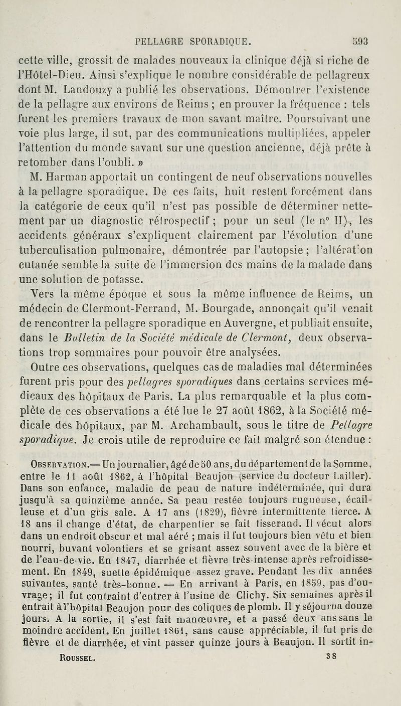 cette ville, grossit de malades nouveaux la clinique déjà si riche de l'Hôtel-Dieu. Ainsi s'explique le nombre considérable de pellagreux dont M. Landouzy a publié les observations. Démonlrcr l'existence de la pellagre aux environs de Reims ; en prouver la fréquence : tels furent les premiers travaux de mon savant maître. Poursuivant une voie plus large, il sut, par des communications multipliées, appeler l'attention du monde savant sur une question ancienne, déjà prête à retomber dans l'oubli. » M. Harman apportait un contingent de neuf observations nouvelles à la pellagre sporadique. De ces faits, huit restent forcément dans la catégorie de ceux qu'il n'est pas possible de déterminer nette- ment par un diagnostic rétrospectif; pour un seul (le n° II), les accidents généraux s'expliquent clairement par l'évolution d'une tuberculisation pulmonaire, démontrée par l'autopsie ; l'altération cutanée semble la suite de l'immersion des mains de la malade dans une solution de potasse. Vers la même époque et sous la même influence de Reims, un médecin de Clermont-Ferrand, M. Bourgade, annonçait qu'il venait de rencontrer la pellagre sporadique en Auvergne, et publiait ensuite, dans le Bulletin de la Société médicale de Clermont, deux observa- tions trop sommaires pour pouvoir être analysées. Outre ces observations, quelques cas de maladies mal déterminées furent pris pour des pellagres sporadiques dans certains services mé- dicaux des hôpitaux de Paris. La plus remarquable et la plus com- plète de ces observations a été lue le 27 août 1862, à la Société mé- dicale des hôpitaux, par M. Archambault, sous le titre de Pellagre sporadique. Je crois utile de reproduire ce fait malgré son étendue : Observation.— Un journalier, âgé de 50 ans, du département de la Somme, entre le 11 août 1862, à l'hôpital Beaujon (service du docteur Laitier). Dans son enfance, maladie de peau de nature indéterminée, qui dura jusqu'à sa quinzième année. Sa peau restée toujours rugueuse, écail- leuse et d'un gris sale. A 17 ans (1829), fièvre intermittente tierce. A 18 ans il change d'état, de charpentier se fait tisserand. Il vécut alors dans un endroit obscur et mal aéré ; mais il fut toujours bien vêtu et bien nourri, buvant volontiers et se grisant assez souvent avec de la bière et de l'eau-de-vie. En 1847, diarrhée et fièvre très-intense après refroidisse- ment. En 1849, suette épidémique assez grave. Peudant les dix années suivantes, santé très-bonne. — En arrivant à Paris, en 1859, pas d'ou- vrage; il fut contraint d'entrer à l'usine de Clichy. Six semaines après il entrait à l'hôpital Beaujon pour des coliques de plomb. Il y séjourna douze jours. A la sortie, il Vest fait manœuvre, et a passé deux ans sans le moindre accident. En juillet 1861, sans cause appréciable, il fut pris de fièvre et de diarrhée, et vint passer quinze jours à Beaujon. Il sortit in-