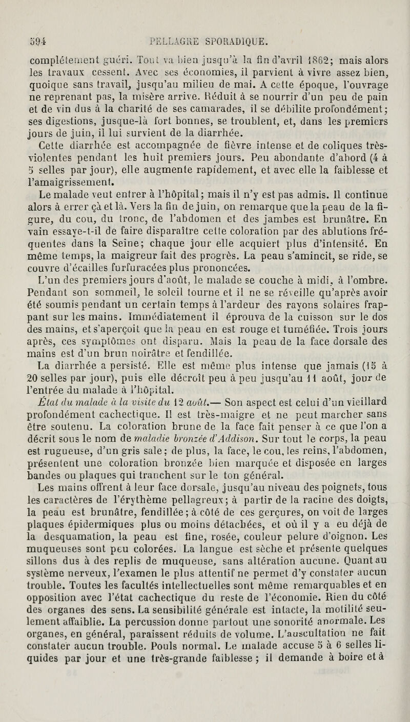 complètement guéri. Tout va bien jusqu'à la fin d'avril 1862; mais alors les travaux cessent. Avec ses économies, il parvient à vivre assez bien, quoique sans travail, jusqu'au milieu de mai. A cette époque, l'ouvrage ne reprenant pas, la misère arrive. Réduit à se nourrir d'un peu de pain et de vin dus à la charité de ses camarades, il se débilite profondément; ses digestions, jusque-là fort bonnes, se troublent, et, dans les premiers jours de juin, il lui survient de la diarrhée. Cette diarrhée est accompagnée de fièvre intense et de coliques très- violentes pendant les huit premiers jours. Peu abondante d'abord (4 à 3 selles par jour), elle augmente rapidement, et avec elle la faiblesse et l'amaigrissement. Le malade veut entrer à l'hôpital; mais il n'y est pas admis. Il continue alors à errer çà et là. Vers la fin de juin, on remarque que la peau de la fi- gure, du cou, du tronc, de l'abdomen et des jambes est brunâtre. En vain essaye-t-il de faire disparaître cette coloration par des ablutions fré- quentes dans la Seine; chaque jour elle acquiert plus d'intensité. En même temps, la maigreur fait des progrès. La peau s'amincit, se ride, se couvre d'écaillés furfuracéesplus prononcées. L'un des premiers jours d'août, le malade se couche à midi, à l'ombre. Pendant son sommeil, le soleil tourne et il ne se réveille qu'après avoir été soumis pendant un certain temps à l'ardeur des rayons solaires frap- pant sur les mains. Immédiatement il éprouva de la cuisson sur le dos des mains, et s'aperçoit que la peau en est rouge et tuméfiée. Trois jours après, ces symptômes ont disparu. Mais la peau de la face dorsale des mains est d'un brun noirâtre et fendillée. La diarrhée a persisté. Elle est même plus intense que jamais (15 à 20 selles par jour), puis elle décroît peu à peu jusqu'au 11 août, jour de l'entrée du malade à l'hôpital. État du malade à la visite du 12 août.— Son aspect est celui d'un vieillard profondément cachectique. Il est très-maigre et ne peut marcher sans être soutenu. La coloration brune de la face fait penser à ce que l'on a décrit sous le nom de maladie bronzée d'Addison. Sur tout le corps, la peau est rugueuse, d'un gris sale; de plus, la face, le cou, les reins, l'abdomen, présentent une coloration bronzée bien marquée et disposée en larges bandes ou plaques qui tranchent sur le ton général. Les mains offrent à leur face dorsale, jusqu'au niveau des poignets, tous les caractères de l'érythème pellagreux; à partir de la racine des doigts, la peau est brunâtre, fendillée; à côté de ces gerçures, on voit de larges plaques épidermiques plus ou moins détachées, et où il y a eu déjà de la desquamation, la peau est fine, rosée, couleur pelure d'oignon. Les muqueuses sont peu colorées. La langue est sèche et présente quelques sillons dus à des replis de muqueuse, sans altération aucune. Quant au système nerveux, l'examen le plus attentif ne permet d'y constater aucun trouble. Toutes les facultés intellectuelles sont même remarquables et en opposition avec l'état cachectique du reste de l'économie. Rien du côté des organes des sens. La sensibilité générale est intacte, la motilité seu- lement affaiblie. La percussion donne partout une sonorité anormale. Les organes, en général, paraissent réduits de volume. L'auscultation ne fait constater aucun trouble. Pouls normal. Le malade accuse 5 à 6 selles li- quides par jour et une très-grande faiblesse ; il demande à boire et à.
