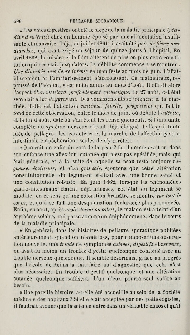 « Les voies digestives ont été le siège de la maladie principale (réci- dive d*entérite) chez un homme épuisé par une alimentation insuffi- sante et mauvaise. Déjà, en juillet 1861, il avait été pris de fièvre avec diarrhée, qui avait exigé un séjour de quinze jours à l'hôpital. En avril 1862, la misère et la faim altèrent de plus en plus cette consti- tution qui résistait jusqu'alors. La débilité commence à se montrer : Une diarrhée avec fièvre intense se manifeste au mois de juin. L'affai- blissement et l'amaigrissement s'accroissent. Ce malheureux, re- poussé de l'hôpital, y est enfin admis au mois d'août. 11 offrait alors l'aspect (Vvn vieillard profondément cachectique. Le 27 août, cet état semblait aller s'aggravant. Des vomissements se joignent à la diar- rhée. Telle est l'affection continue, fébrile, progressive qui fait le fond de cette observation, entre le mois de juin, où débute l'entérite, et la fin d'août, date où s'arrêtent les renseignements. Si l'immunité complète du système nerveux n'avait déjà éloigné de l'esprit toute idée de pellagre, les caractères et la marche de l'affection gastro- intestinale empêcheraient seules de s'y arrêter. « Que voit-on enfin du côté de la peau? Cet homme avait eu dans son enfance une affection cutanée qui n'est pas spécifiée, mais qui était générale, et à la suite de laquelle sa peau resta toujours ru- gueuse, écailleuse, et d'un gris sale. Ajoutons que cette altération constitutionnelle du tégument s'alliait avec une bonne santé et une constitution robuste. En juin 1862, lorsque les phénomènes gastro-intestinaux étaient déjà intenses, cet état du tégument se modifie, en ce sens qu'une coloration brunâtre se montre sur tout le corps, et qu'il se fait une desquamation furfuracée plus prononcée. Enfin, en août, après avoir dormi au soleil, le malade est atteint d'un érythème solaire, qui passe comme un épiphénomène, dans le cours de la maladie principale. « En général, dans les histoires de pellagre sporadique publiées antérieurement, quand on n'avait pas, pour composer une observa- tion nouvelle, une triade de symptômes cutanés, digestifs zinerveux, on avait au moins un trouble digestif quelconque combiné avec un trouble nerveux quelconque. Il semble désormais, grâce au progrès que l'Ecole de Reims a fait faire au diagnostic, que cela n'est plus nécessaire. Un trouble digestif quelconque et une altération cutanée quelconque suffisent. L'un d'eux pourra seul suffire au besoin. « Une pareille histoire a-t-elle été accueillie au sein de la Société médicale des hôpitaux? Si elle était acceptée par des palhologistes, il faudrait avouer que la science entre dans un véritable chaos et qu'il