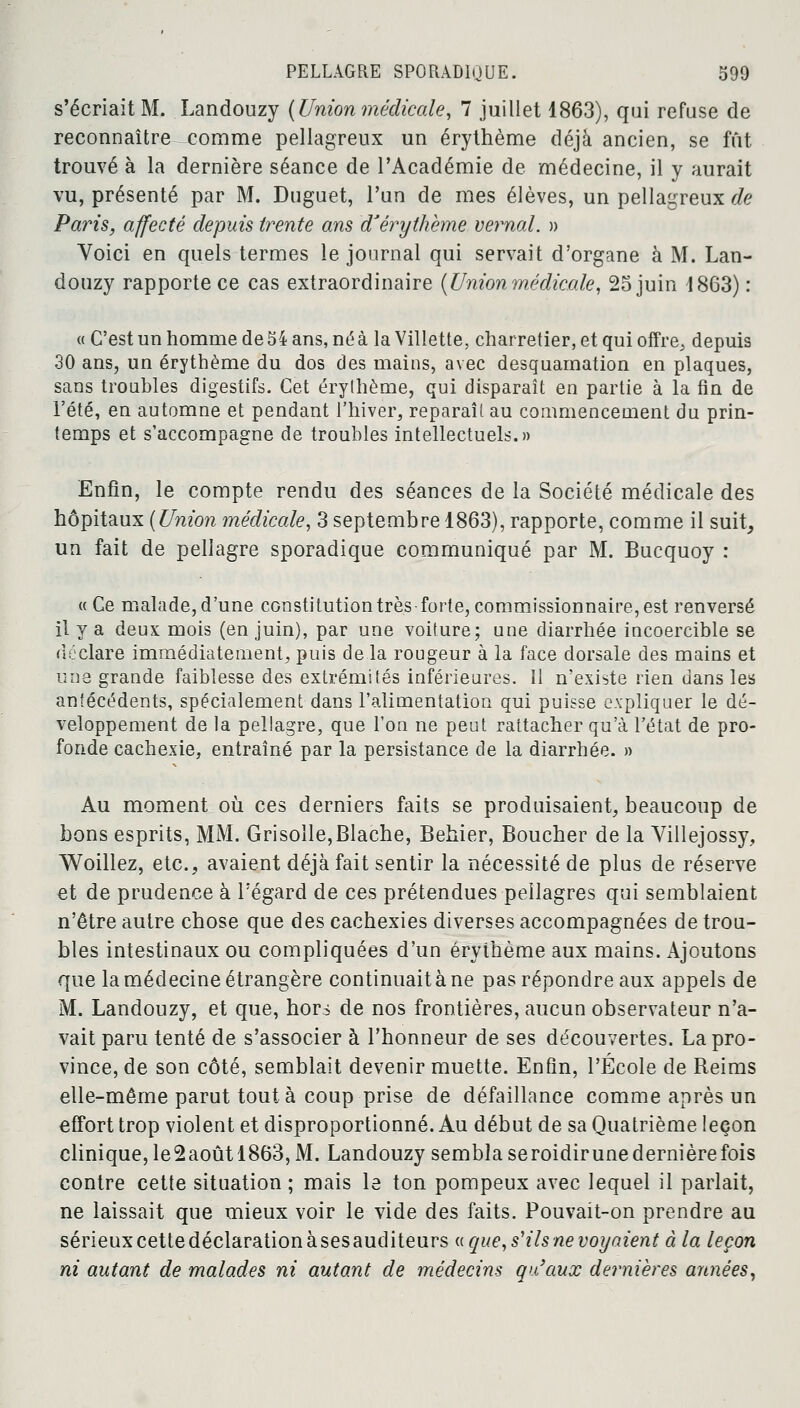 s'écriait M. Landouzy (Union médicale, 7 juillet 1863), qui refuse de reconnaître comme pellagreux un érythème déjà ancien, se fût trouvé à la dernière séance de l'Académie de médecine, il y aurait vu, présenté par M. Duguet, l'un de mes élèves, un pellagreux de Paris, affecté depuis trente ans 'd'érythème vernal. » Voici en quels termes le journal qui servait d'organe à M. Lan- douzy rapporte ce cas extraordinaire (Union médicale, 25 juin 1863) : « C'est un homme de 54 ans, né à la Villette, charretier, et qui offre^ depuis 30 ans, un érythème du dos des mains, avec desquamation en plaques, sans troubles digestifs. Cet érythème, qui disparaît en partie à la fin de l'été, en automne et pendant l'hiver, reparaît au commencement du prin- temps et s'accompagne de troubles intellectuels.» Enfin, le compte rendu des séances de la Société médicale des hôpitaux (Union médicale, 3 septembre 1863), rapporte, comme il suit, un fait de pellagre sporadique communiqué par M. Bucquoy : « Ge malade, d'une constitution très-forte, commissionnaire, est renversé il y a deux mois (en juin), par une voiture; une diarrhée incoercible se déclare immédiatement, puis de la rougeur à la face dorsale des mains et une grande faiblesse des extrémités inférieures. Il n'existe rien dans les antécédents, spécialement dans l'alimentation qui puisse expliquer le dé- veloppement de la pellagre, que l'on ne peut rattacher qu'à l'état de pro- fonde cachexie, entraîné par la persistance de la diarrhée. » Au moment où ces derniers faits se produisaient, beaucoup de bons esprits, MM. Grisolle,Blache, Behier, Boucher de la Villejossy, Woillez, etc., avaient déjà fait sentir la nécessité de plus de réserve et de prudence à l'égard de ces prétendues pellagres qui semblaient n'être autre chose que des cachexies diverses accompagnées de trou- bles intestinaux ou compliquées d'un érythème aux mains. Ajoutons que la médecine étrangère continuait à ne pas répondre aux appels de M. Landouzy, et que, hors de nos frontières, aucun observateur n'a- vait paru tenté de s'associer à l'honneur de ses découvertes. La pro- vince, de son côté, semblait devenir muette. Enfin, l'École de Reims elle-même parut tout à coup prise de défaillance comme après un effort trop violent et disproportionné. Au début de sa Quatrième leçon clinique, le2aoûtl863, M. Landouzy sembla seroidirune dernière fois contre cette situation ; mais le ton pompeux avec lequel il parlait, ne laissait que mieux voir le vide des faits. Pouvait-on prendre au sérieuxcettedéclarationàsesauditeurs «que, s'ils ne voyaient à la leçon ni autant de malades ni autant de médecins qu'aux dernières armées,