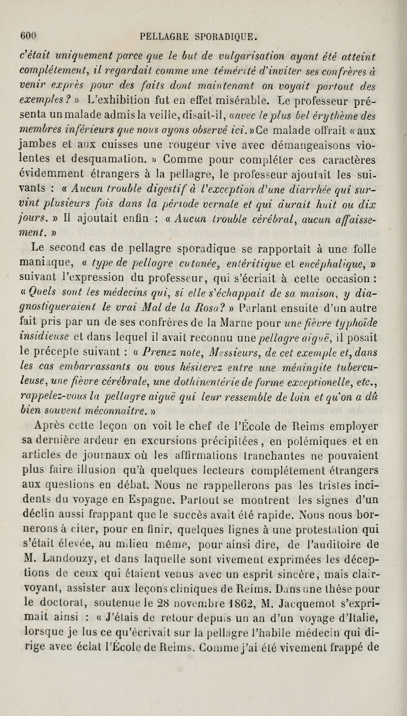 c'était uniquement parce que le but de vulgarisation ayant été atteint complètement, il regardait comme une témérité d'inviter ses confrères à venir exprès pour des faits dont maintenant on voyait partout des exemples ? » L'exhibition fut en effet misérable. Le professeur pré- senta un malade admis la veille, disait-il, «avec le plus bel èr y thème des membres inférieurs que nous ayons observé ici. »Ce malade offrait « aux jambes et aux cuisses une rougeur vive avec démangeaisons vio- lentes et desquamation. » Gomme pour compléter ces caractères évidemment étrangers à la pellagre, le professeur ajoutait les sui- vants : a Aucun trouble digestif à l'exception d'une diarrhée qui sur- vint plusieurs fois dans la période vernale et qui durait huit ou dix jours. » Il ajoutait enfin : « Aucun trouble cérébral, aucun affaisse- ment. » Le second cas de pellagre sporadique se rapportait à une folle maniaque, a type de pellagre cutanée, entéritique et encéphalique, » suivant l'expression du professeur, qui s'écriait à cette occasion: « Quels sont les médecins qui, si elle s'échappait de sa maison, y dia- gnostiqueraient le vrai Mal de la Rosa? » Parlant ensuite d'un autre fait pris par un de ses confrères de la Marne pour une fièvre typhoïde insidieuse et dans lequel il avait reconnu une pellagre aiguë, il posait le précepte suivant : « Prenez note, Messieurs, de cet exemple et, dans les cas embarrassants ou vous hésiterez entre une méningite tubercu- leuse, une fièvre cérébrale, une dothinentérie de forme exceptionelle, etc., rappelez-vous la pellagre aiguë qui leur ressemble de loin etquon a dû bien souvent méconnaître. » Après cette leçon on voit le chef de l'École de Reims employer sa dernière ardeur en excursions précipitées, en polémiques et en articles de journaux où. les affirmations tranchantes ne pouvaient plus faire illusion qu'à quelques lecteurs complètement étrangers aux questions en débat. Nous ne rappellerons pas les tristes inci- dents du voyage en Espagne. Partout se montrent les signes d'un déclin aussi frappant que le succès avait été rapide. Nous nous bor- nerons à citer, pour en finir, quelques lignes à une protestation qui s'était élevée, au milieu même, pour ainsi dire, de l'auditoire de M. Landouzy, et dans laquelle sont vivement exprimées les décep- tions de ceux qui étaient venus avec un esprit sincère, mais clair- voyant, assister aux leçons cliniques de Reims. Dans une thèse pour le doctorat, soutenue le 28 novembre 1862, M. Jacquemot s'expri- mait ainsi : « J'étais de retour depuis un an d'un voyage d'Italie, lorsque je lus ce qu'écrivait sur la pellagre l'habiie médecin qui di- rige avec éclat l'École de Reims. Gomme j'ai été vivement frappé de