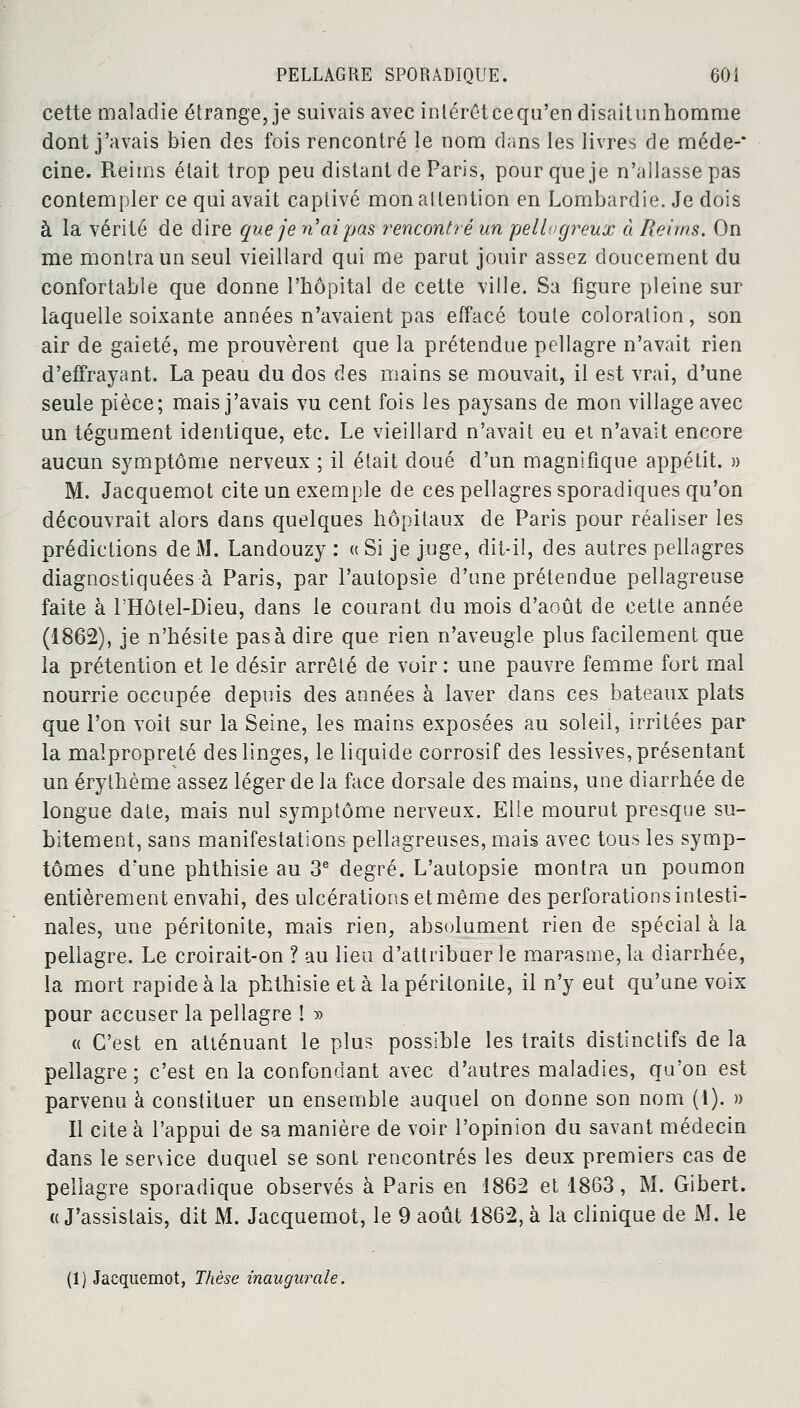 cette maladie étrange, je suivais avec intérêtcequ'en disaitunhomrae dont j'avais bien des fois rencontré le nom dans les livres de méde-* cine. Reims était trop peu distant de Paris, pour que je n'allasse pas contempler ce qui avait captivé mon attention en Lombardie. Je dois à la vérité de dire que je n'ai pas rencontré un pellogreux à Reims. On me montra un seul vieillard qui me parut jouir assez doucement du confortable que donne l'hôpital de cette ville. Sa figure pleine sur laquelle soixante années n'avaient pas effacé toute coloration, son air de gaieté, me prouvèrent que la prétendue pellagre n'avait rien d'effrayant. La peau du dos des mains se mouvait, il est vrai, d'une seule pièce; mais j'avais vu cent fois les paysans de mon village avec un tégument identique, etc. Le vieillard n'avait eu et n'avait encore aucun symptôme nerveux ; il était doué d'un magnifique appétit. » M. Jacquemot cite un exemple de ces pellagres sporadiques qu'on découvrait alors dans quelques hôpitaux de Paris pour réaliser les prédictions de M. Landouzy : « Si je juge, dit-il, des autres pellagres diagnostiquées à Paris, par l'autopsie d'une prétendue pellagreuse faite à l'Hôtel-Dieu, dans le courant du mois d'août de cette année (1862), je n'hésite pas à dire que rien n'aveugle plus facilement que la prétention et le désir arrêté de voir : une pauvre femme fort mal nourrie occupée depuis des années à laver dans ces bateaux plats que l'on voit sur la Seine, les mains exposées au soleil, irritées par la malpropreté des linges, le liquide corrosif des lessives, présentant un érythème assez léger de la face dorsale des mains, une diarrhée de longue date, mais nul symptôme nerveux. Elle mourut presque su- bitement, sans manifestations pellagreuses, mais avec tous les symp- tômes d'une phthisie au 3e degré. L'autopsie montra un poumon entièrement envahi, des ulcérations et même des perforations intesti- nales, une péritonite, mais rien, absolument rien de spécial à la pellagre. Le croirait-on ? au lieu d'attribuer le marasme, la diarrhée, la mort rapide à la phthisie et à la péritonite, il n'y eut qu'une voix pour accuser la pellagre ! » « C'est en atténuant le plus possible les traits distinctifs de la pellagre; c'est en la confondant avec d'autres maladies, qu'on est parvenu à constituer un ensemble auquel on donne son nom (l). » Il cite à l'appui de sa manière de voir l'opinion du savant médecin dans le senice duquel se sont rencontrés les deux premiers cas de pellagre sporadique observés à Paris en 1862 et 1863, M. Gibert. « J'assistais, dit M. Jacquemot, le 9 août 1862, à la clinique de M. le (1) Jacquemot, Thèse inaugurale.