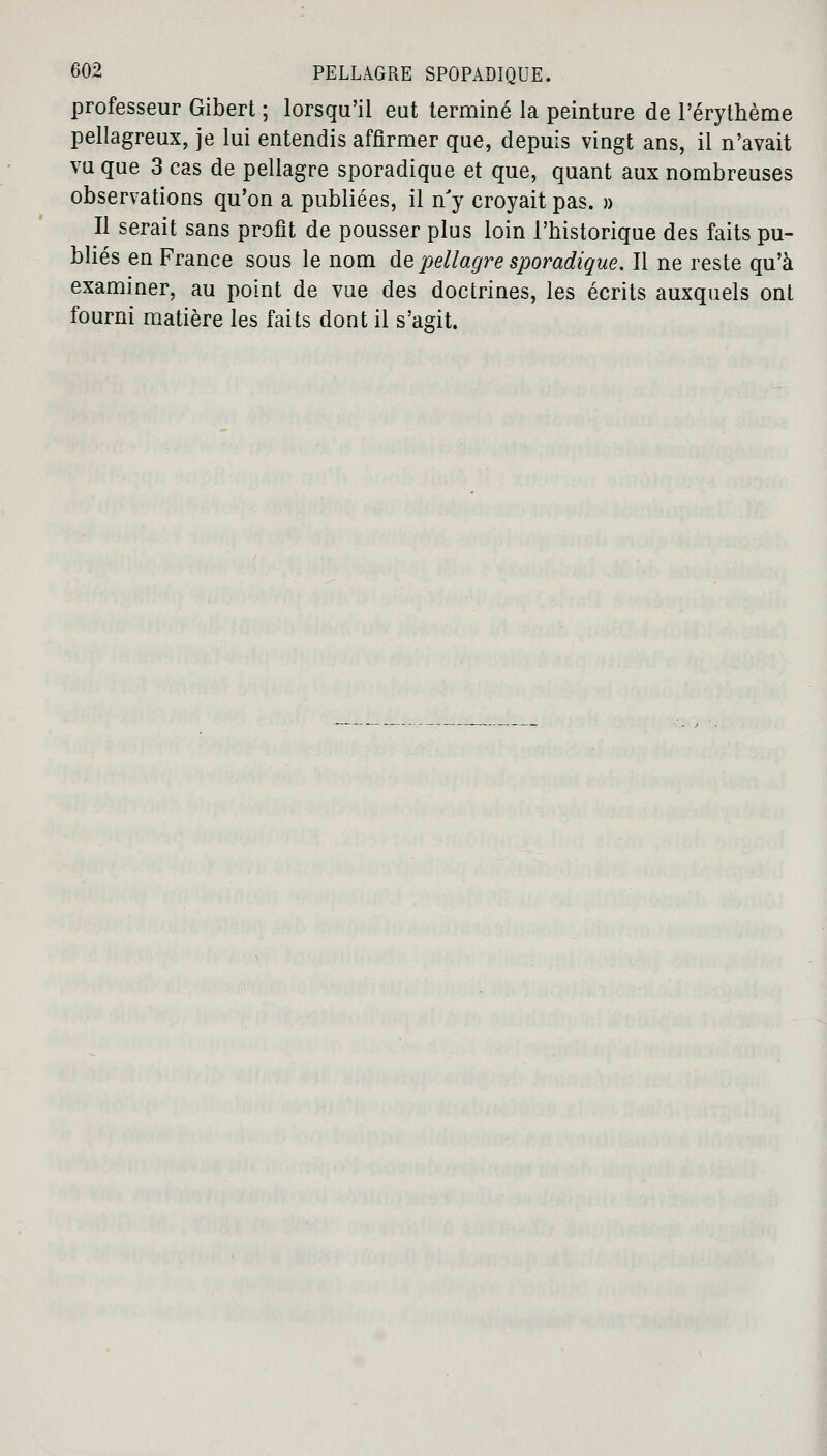 professeur Gibert ; lorsqu'il eut terminé la peinture de l'érythème pellagreux, je lui entendis affirmer que, depuis vingt ans, il n'avait vu que 3 cas de pellagre sporadique et que, quant aux nombreuses observations qu'on a publiées, il n'y croyait pas. » Il serait sans profit de pousser plus loin l'historique des faits pu- bliés en France sous le nom de pellagre sporadique. Il ne reste qu'à examiner, au point de vue des doctrines, les écrits auxquels ont fourni matière les faits dont il s'agit.