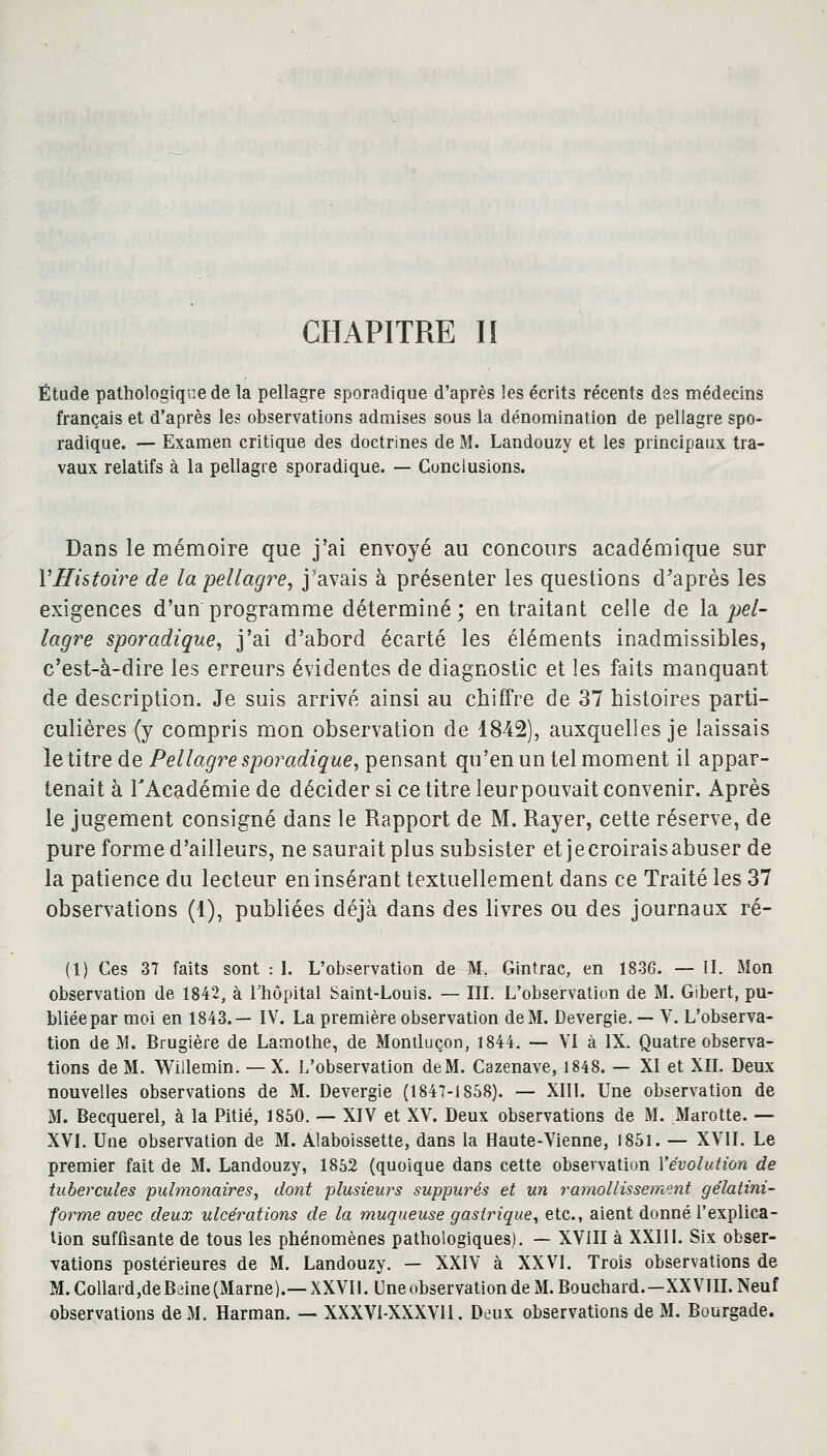 CHAPITRE II Étude pathologique de la pellagre sporadique d'après les écrits récents des médecins français et d'après les observations admises sous la dénomination de pellagre spo- radique. — Examen critique des doctrines de M. Landouzy et les principaux tra- vaux relatifs à la pellagre sporadique. — Conclusions. Dans le mémoire que j'ai envoyé au concours académique sur l'Histoire de la pellagre, j'avais à présenter les questions d'après les exigences d'un programme déterminé ; en traitant celle de la pel- lagre sporadique, j'ai d'abord écarté les éléments inadmissibles, c'est-à-dire les erreurs évidentes de diagnostic et les faits manquant de description. Je suis arrivé ainsi au chiffre de 37 histoires parti- culières (y compris mon observation de 1842), auxquelles je laissais le titre de Pellagre sporadique, pensant qu'en un tel moment il appar- tenait à l'Académie de décider si ce titre leurpouvait convenir. Après le jugement consigné dans le Rapport de M. Rayer, cette réserve, de pure forme d'ailleurs, ne saurait plus subsister etjecroiraisabuser de la patience du lecteur en insérant textuellement dans ce Traité les 37 observations (1), publiées déjà dans des livres ou des journaux ré- (1) Ces 37 faits sont : I. L'observation de M. Gintrac, en 1836. — II. Mon observation de 1842, à l'hôpital Saint-Louis. — III. L'observation de M. Gibert, pu- bliée par moi en 1843.— IV. La première observation de M. Devergie. — V. L'observa- tion de M. Brugière de Lamothe, de Montluçon, 1844. — VI à IX. Quatre observa- tions de M. Willemin. — X. L'observation deM. Cazenave, 1848. — XI et XII. Deux nouvelles observations de M. Devergie (1847-1858). — XIII. Une observation de M. Becquerel, à la Pitié, 1850. — XIV et XV. Deux observations de M. Marotte. — XVI. Une observation de M. Alaboissette, dans la Haute-Vienne, 1851. — XVII. Le premier fait de M. Landouzy, 1852 (quoique dans cette observation Yévolution de tubercules pulmonaires, dont plusieurs suppures et un ramollissement gélatini- forme avec deux ulcérations de la muqueuse gastrique, etc., aient donné l'explica- tion suffisante de tous les phénomènes pathologiques). — XVIII à XXIII. Six obser- vations postérieures de M. Landouzy. — XXIV à XXVI. Trois observations de M.Collard,deBeine(Marne).— XXVII. Une observation de M. Bouchard.—XXVIII. Neuf