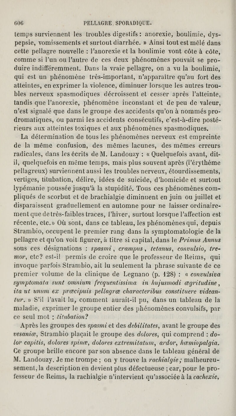 temps surviennent les troubles digestifs : anorexie, boulimie, dys- pepsie, vomissements et surtout diarrhée. » Ainsi tout est mêlé dans cette pellagre nouvelle : l'anorexie et la boulimie vont côte à côte, comme si l'un ou l'autre de ces deux phénomènes pouvait se pro- duire indifféremment. Dans la vraie pellagre, on a vu la boulimie, qui est un phénomène très-important, n'apparaître qu'au fort des atteintes, en exprimer la violence, diminuer lorsque les autres trou- bles nerveux spasmodiques décroissent et cesser après l'atteinte, tandis que l'anorexie, phénomène inconstant et de peu de valeur, n'est signalé que dans le groupe des accidents qu'on à nommés pro- dromatiques, ou parmi les accidents consécutifs, c'est-à-dire posté- rieurs aux atteintes toxiques et aux phénomènes spasmodiques. La détermination de tous les phénomènes nerveux est empreinte de la même confusion, des mêmes lacunes, des mêmes erreurs radicales, dans les écrits de M. Landouzy : « Quelquefois avant, dit- il, quelquefois en même temps, mais plus souvent après (l'érythème pellagreux) surviennent aussi les troubles nerveux, étourdissements, vertiges, titubation, délire, idées de suicide, d'homicide et surtout lypémanie poussée jusqu'à la stupidité. Tous ces phénomènes com- pliqués de scorbut et de brachialgie diminuent en juin ou juillet et disparaissent graduellement en automne pour ne laisser ordinaire- ment que detrès-faibles traces, l'hiver, surtout lorsque l'affection est récente, etc.» Où sont, dans ce tableau, les phénomènes qui, depuis Strambio, occupent le premier rang dans la symptomatologie de la pellagre et qu'on voit figurer, à titre si capital, dans le Primus Annus sous ces désignations : spasrni, crampus , tetanus, convulsio, tre- mor, etc? est-il permis de croire que le professeur de Reims, qui invoque parfois Strambio, ait lu seulement la phrase suivante de ce premier volume de la clinique de Legnano (p. 428) : « convulsiva symptomata sunt omnium fréquentissima in hujusmodi œgritudine, ita ut unum ex prœcipuis pellagrœ characteribus constituere videan- tur..)) S'il l'avait lu, comment aurait-il pu, dans un tableau de la maladie, exprimer le groupe entier des phénomènes convulsifs, par ce seul mot : titubation? Après les groupes des spasrni et des débilitâtes, avant le groupe des vesaniœ, Strambio plaçait le groupe des dolores, qui comprend : do- lor capitis, dolores spinœ, dolores extremitatum, ardor, hœmiopalgia. Ce groupe brille encore par son absence dans le tableau général de M. Landouzy. Je me trompe ; on y trouve la rachialgie; malheureu- sement, la description en devient plus défectueuse ; car, pour le pro- fesseur de Pteims, la rachialgie n'intervient qu'associée à la cachexie,