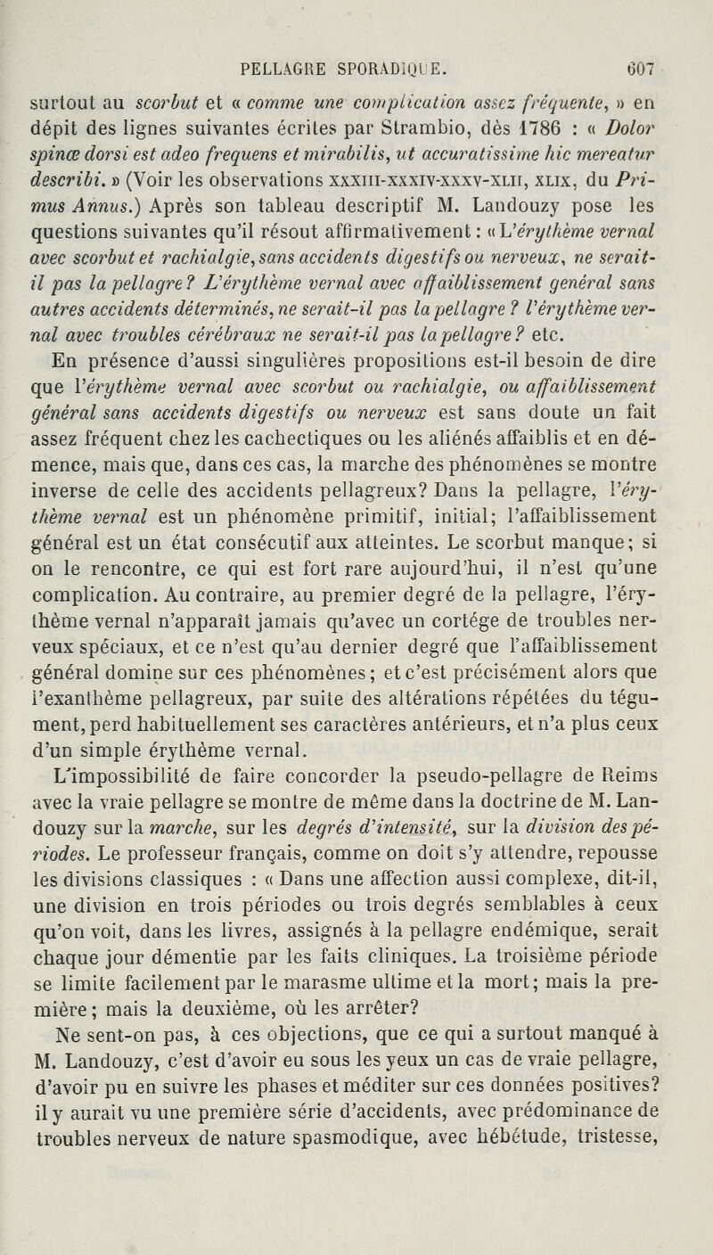 surtout au scorbut et « comme une complication assez fréquente, » en dépit des lignes suivantes écrites par Strambio, dès 1786 : « Dolor spinœ dorsi est adeo frequens et mirabilis, ut accuratissime hic mereatur describi. » (Voir les observations xxxiii-xxxiv-xxxv-xlii, xlix, du Pri- mus Annus.) Après son tableau descriptif M. Landouzy pose les questions suivantes qu'il résout affirmativement : «L'érythème vernal avec scorbut et rachialgie, sans accidents digestifs ou nerveux, ne serait- il pas la pellagre? L'érythème vernal avec affaiblissement général sans autres accidents déterminés, ne serait-il pas la pellagre ? Vérythème ver- nal avec troubles cérébraux ne serait-il pas lapellagre? etc. En présence d'aussi singulières propositions est-il besoin de dire que Véry thème vernal avec scorbut ou rachialgie, ou affaiblissement général sans accidents digestifs ou nerveux est sans doute un fait assez fréquent chez les cachectiques ou les aliénés affaiblis et en dé- mence, mais que, dans ces cas, la marche des phénomènes se montre inverse de celle des accidents pellagreux? Dans la pellagre, Véry- thème vernal est un phénomène primitif, initial; l'affaiblissement général est un état consécutif aux atteintes. Le scorbut manque; si on le rencontre, ce qui est fort rare aujourd'hui, il n'est qu'une complication. Au contraire, au premier degré de la pellagre, l'éry- thème vernal n'apparaît jamais qu'avec un cortège de troubles ner- veux spéciaux, et ce n'est qu'au dernier degré que l'affaiblissement général domine sur ces phénomènes ; et c'est précisément alors que l'exanthème pellagreux, par suite des altérations répétées du tégu- ment, perd habituellement ses caractères antérieurs, et n'a plus ceux d'un simple érythème vernal. L'impossibilité de faire concorder la pseudo-pellagre de Reims avec la vraie pellagre se montre de même dans la doctrine de M. Lan- douzy sur la marche, sur les degrés d'intensité, sur la division des pé- riodes. Le professeur français, comme on doit s'y attendre, repousse les divisions classiques : « Dans une affection aussi complexe, dit-il, une division en trois périodes ou trois degrés semblables à ceux qu'on voit, dans les livres, assignés à la pellagre endémique, serait chaque jour démentie par les faits cliniques. La troisième période se limite facilement par le marasme ultime et la mort; mais la pre- mière ; mais la deuxième, où les arrêter? Ne sent-on pas, à ces objections, que ce qui a surtout manqué à M. Landouzy, c'est d'avoir eu sous les yeux un cas de vraie pellagre, d'avoir pu en suivre les phases et méditer sur ces données positives? il y aurait vu une première série d'accidents, avec prédominance de troubles nerveux de nature spasmodique, avec hébétude, tristesse,