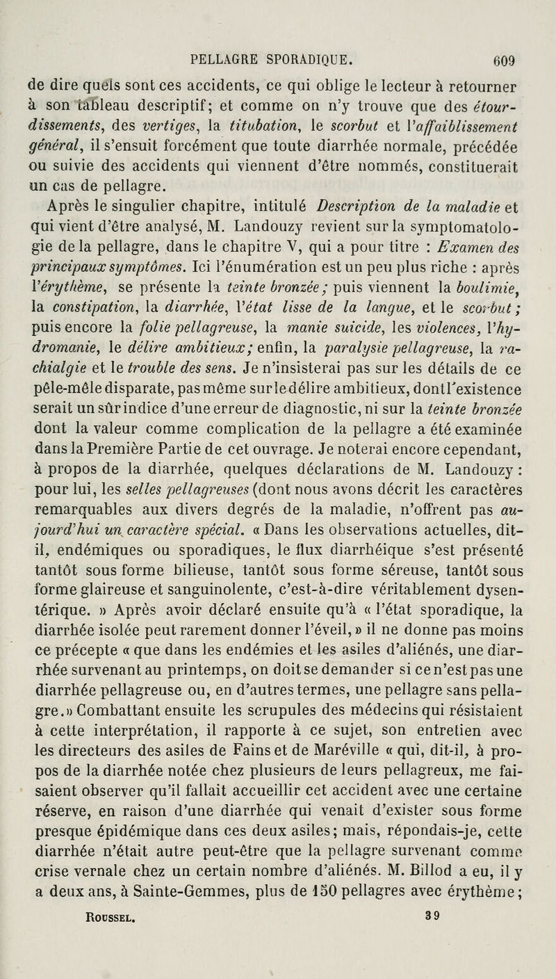 de dire quels sont ces accidents, ce qui oblige le lecteur à retourner à son tableau descriptif; et comme on n'y trouve que des étour- dissements, des vertiges, la titubation, le scorbut et Vaffaiblissement général, il s'ensuit forcément que toute diarrhée normale, précédée ou suivie des accidents qui viennent d'être nommés, constituerait un cas de pellagre. Après le singulier chapitre, intitulé Description de la maladie et qui vient d'être analysé, M. Landouzy revient sur la symptomatolo- gie de la pellagre, dans le chapitre V, qui a pour titre : Examen des principaux symptômes. Ici rénumération est un peu plus riche : après l'érythème, se présente la teinte bronzée ; puis viennent la boulimie^ la constipation, la diarrhée, Vétat lisse de la langue, et le scorbut ; puis encore la folie pellagreuse, la manie suicide, les violences, Vhy- dromanie, le délire ambitieux; enfin, la paralysie pellagreuse, la ra- chialgie et le trouble des sens. Je n'insisterai pas sur les détails de ce pêle-mêle disparate, pas même sur le délire ambitieux, dontrexistence serait un sûr indice d'une erreur de diagnostic, ni sur la teinte bronzée dont la valeur comme complication de la pellagre a été examinée dans la Première Partie de cet ouvrage. Je noterai encore cependant, à propos de la diarrhée, quelques déclarations de M. Landouzy : pour lui, les selles pellagreuses (dont nous avons décrit les caractères remarquables aux divers degrés de la maladie, n'offrent pas au- jourd'hui un caractère spécial. « Dans les observations actuelles, dit- il, endémiques ou sporadiques, le flux diarrhéique s'est présenté tantôt sous forme bilieuse, tantôt sous forme séreuse, tantôt sous forme glaireuse et sanguinolente, c'est-à-dire véritablement dysen- térique. » Après avoir déclaré ensuite qu'à « l'état sporadique, la diarrhée isolée peut rarement donner l'éveil, » il ne donne pas moins ce précepte « que dans les endémies et les asiles d'aliénés, une diar- rhée survenant au printemps, on doit se demander sicen'estpasune diarrhée pellagreuse ou, en d'autres termes, une pellagre sans pella- gre.» Combattant ensuite les scrupules des médecins qui résistaient à cette interprétation, il rapporte à ce sujet, son entretien avec les directeurs des asiles de Fains et de Maréville « qui, dit-il, à pro- pos de la diarrhée notée chez plusieurs de leurs pellagreux, me fai- saient observer qu'il fallait accueillir cet accident avec une certaine réserve, en raison d'une diarrhée qui venait d'exister sous forme presque épidémique dans ces deux asiles; mais, répondais-je, cette diarrhée n'était autre peut-être que la pellagre survenant comme crise vernale chez un certain nombre d'aliénés. M. Billod a eu, il y a deux ans, à Sainte-Gemmes, plus de 450 pellagres avec érythème; Roussel. 3 9