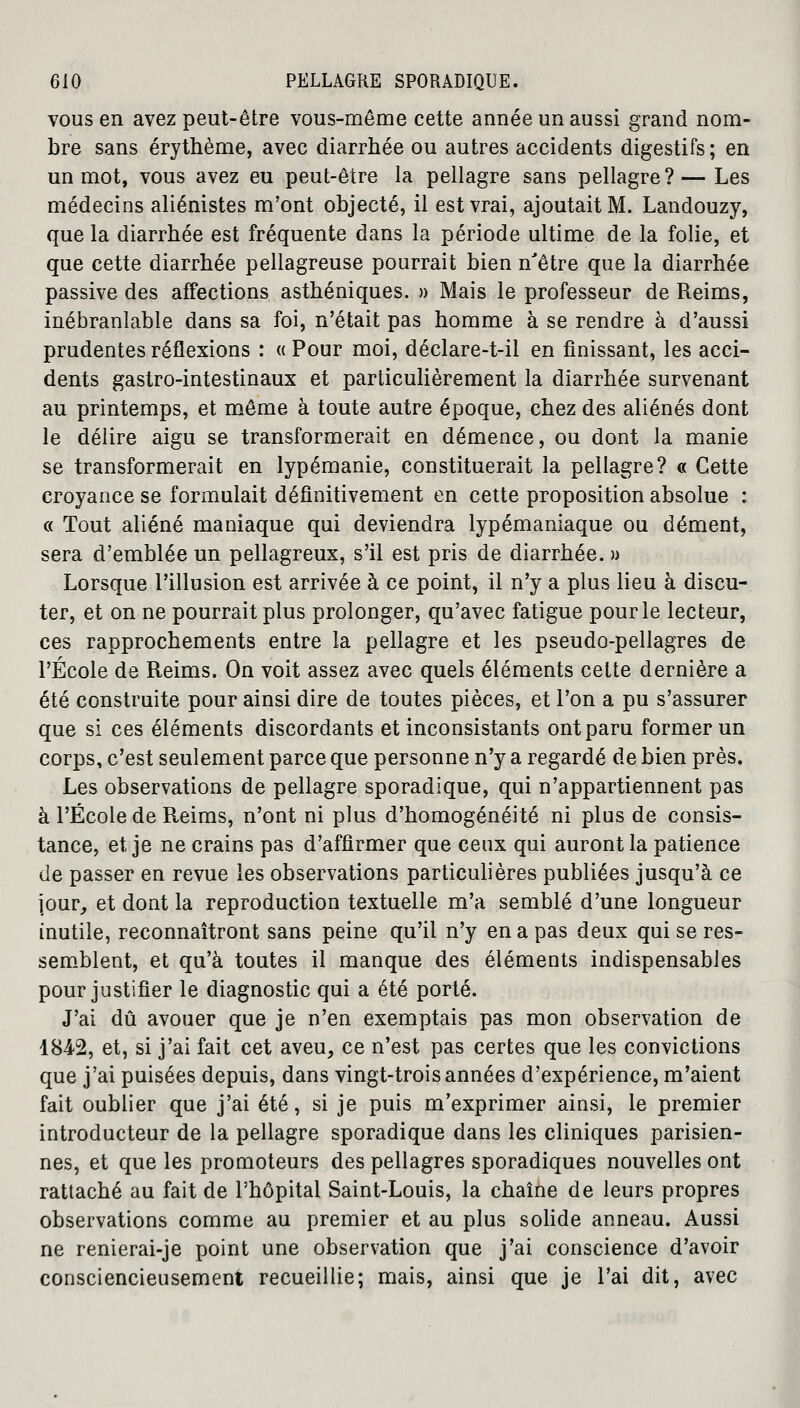 vous en avez peut-être vous-même cette année un aussi grand nom- bre sans érythème, avec diarrhée ou autres accidents digestifs ; en un mot, vous avez eu peut-être la pellagre sans pellagre?— Les médecins aliénistes m'ont objecté, il est vrai, ajoutait M. Landouzy, que la diarrhée est fréquente dans la période ultime de la folie, et que cette diarrhée pellagreuse pourrait bien n'être que la diarrhée passive des affections asthéniques. » Mais le professeur de Reims, inébranlable dans sa foi, n'était pas homme à se rendre à d'aussi prudentes réflexions : « Pour moi, déclare-t-il en finissant, les acci- dents gastro-intestinaux et particulièrement la diarrhée survenant au printemps, et même à toute autre époque, chez des aliénés dont le délire aigu se transformerait en démence, ou dont la manie se transformerait en lypémanie, constituerait la pellagre? « Cette croyance se formulait définitivement en cette proposition absolue : « Tout aliéné maniaque qui deviendra lypémaniaque ou dément, sera d'emblée un pellagreux, s'il est pris de diarrhée. » Lorsque l'illusion est arrivée à ce point, il n'y a plus lieu à discu- ter, et on ne pourrait plus prolonger, qu'avec fatigue pour le lecteur, ces rapprochements entre la pellagre et les pseudo-pellagres de l'École de Reims. On voit assez avec quels éléments celte dernière a été construite pour ainsi dire de toutes pièces, et l'on a pu s'assurer que si ces éléments discordants et inconsistants ont paru former un corps, c'est seulement parce que personne n'y a regardé de bien près. Les observations de pellagre sporadique, qui n'appartiennent pas à l'École de Reims, n'ont ni plus d'homogénéité ni plus de consis- tance, et je ne crains pas d'affirmer que ceux qui auront la patience de passer en revue les observations particulières publiées jusqu'à ce jour, et dont la reproduction textuelle m'a semblé d'une longueur inutile, reconnaîtront sans peine qu'il n'y en a pas deux qui se res- semblent, et qu'à toutes il manque des éléments indispensables pour justifier le diagnostic qui a été porté. J'ai dû avouer que je n'en exemptais pas mon observation de 1842, et, si j'ai fait cet aveu, ce n'est pas certes que les convictions que j'ai puisées depuis, dans vingt-trois années d'expérience, m'aient fait oublier que j'ai été, si je puis m'exprimer ainsi, le premier introducteur de la pellagre sporadique dans les cliniques parisien- nes, et que les promoteurs des pellagres sporadiques nouvelles ont rattaché au fait de l'hôpital Saint-Louis, la chaîne de leurs propres observations comme au premier et au plus solide anneau. Aussi ne renierai-je point une observation que j'ai conscience d'avoir consciencieusement recueillie; mais, ainsi que je l'ai dit, avec