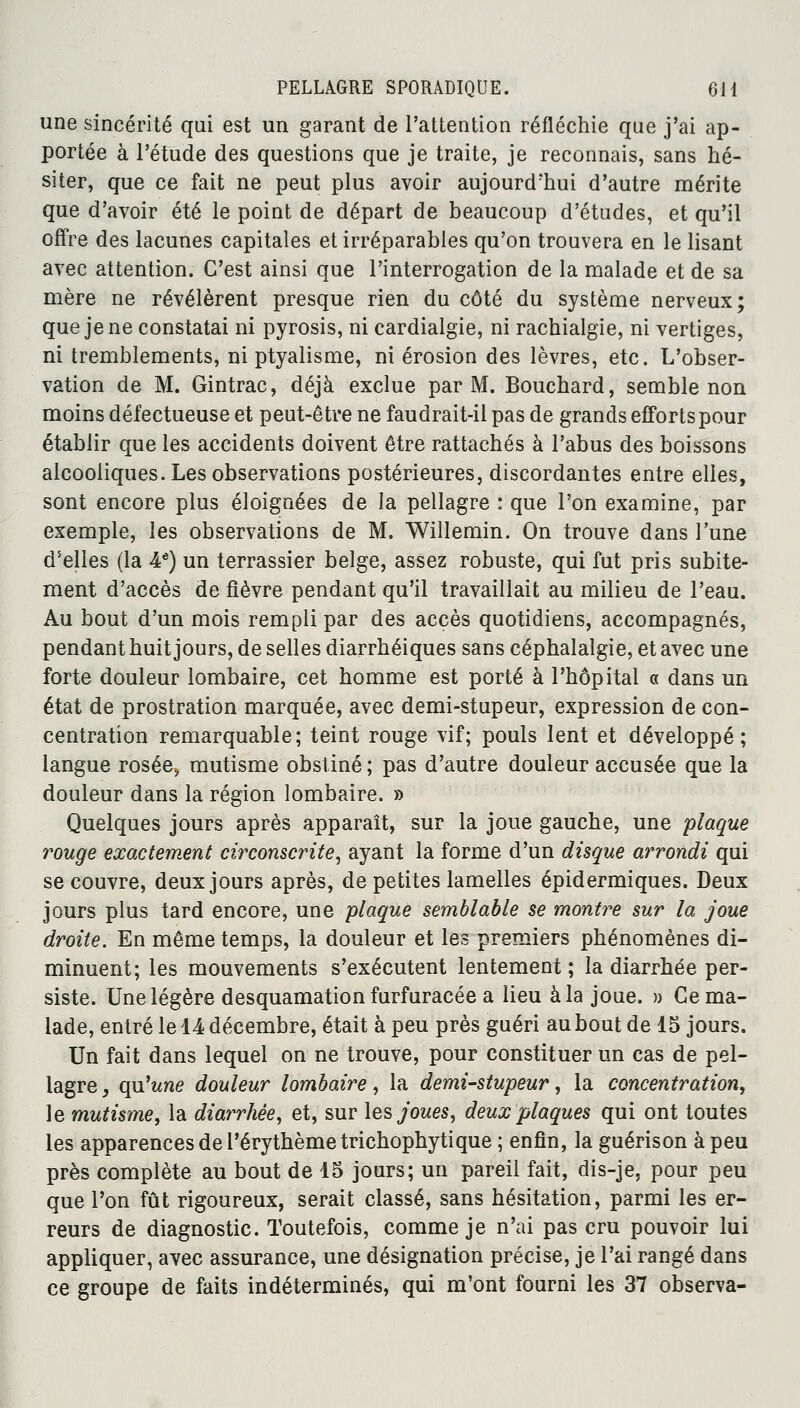 une sincérité qui est un garant de l'attention réfléchie que j'ai ap- portée à l'étude des questions que je traite, je reconnais, sans hé- siter, que ce fait ne peut plus avoir aujourd'hui d'autre mérite que d'avoir été le point de départ de beaucoup d'études, et qu'il offre des lacunes capitales et irréparables qu'on trouvera en le lisant avec attention. C'est ainsi que l'interrogation de la malade et de sa mère ne révélèrent presque rien du côté du système nerveux; que je ne constatai ni pyrosis, ni cardialgie, ni rachialgie, ni vertiges, ni tremblements, ni ptyalisme, ni érosion des lèvres, etc. L'obser- vation de M. Gintrac, déjà exclue par M. Bouchard, semble non moins défectueuse et peut-être ne faudrait-il pas de grands efforts pour établir que les accidents doivent être rattachés à l'abus des boissons alcooliques. Les observations postérieures, discordantes entre elles, sont encore plus éloignées de la pellagre : que l'on examine, par exemple, les observations de M. Willemin. On trouve dans l'une d'elles (la 4e) un terrassier belge, assez robuste, qui fut pris subite- ment d'accès de fièvre pendant qu'il travaillait au milieu de l'eau. Au bout d'un mois rempli par des accès quotidiens, accompagnés, pendant huit jours, de selles diarrhéiques sans céphalalgie, et avec une forte douleur lombaire, cet homme est porté à l'hôpital « dans un état de prostration marquée, avec demi-stupeur, expression de con- centration remarquable; teint rouge vif; pouls lent et développé; langue rosée, mutisme obstiné; pas d'autre douleur accusée que la douleur dans la région lombaire. » Quelques jours après apparaît, sur la joue gauche, une plaque rouge exactement circonscrite, ayant la forme d'un disque arrondi qui se couvre, deux jours après, de petites lamelles épidermiques. Deux jours plus tard encore, une plaque semblable se montre sur la joue droite. En même temps, la douleur et les premiers phénomènes di- minuent; les mouvements s'exécutent lentement ; la diarrhée per- siste. Une légère desquamation furfuracée a lieu à la joue. » Ce ma- lade, entré le 14 décembre, était à peu près guéri au bout de 15 jours. Un fait dans lequel on ne trouve, pour constituer un cas de pel- lagre , qu'une douleur lombaire, la demi-stupeur, la concentration, le mutisme, la diarrhée, et, sur les joues, deux plaques qui ont toutes les apparences de l'érythèmetrichophytique ; enfin, la guérison à peu près complète au bout de 15 jours; un pareil fait, dis-je, pour peu que l'on fût rigoureux, serait classé, sans hésitation, parmi les er- reurs de diagnostic. Toutefois, comme je n'ai pas cru pouvoir lui appliquer, avec assurance, une désignation précise, je l'ai rangé dans ce groupe de faits indéterminés, qui m'ont fourni les 37 observa-